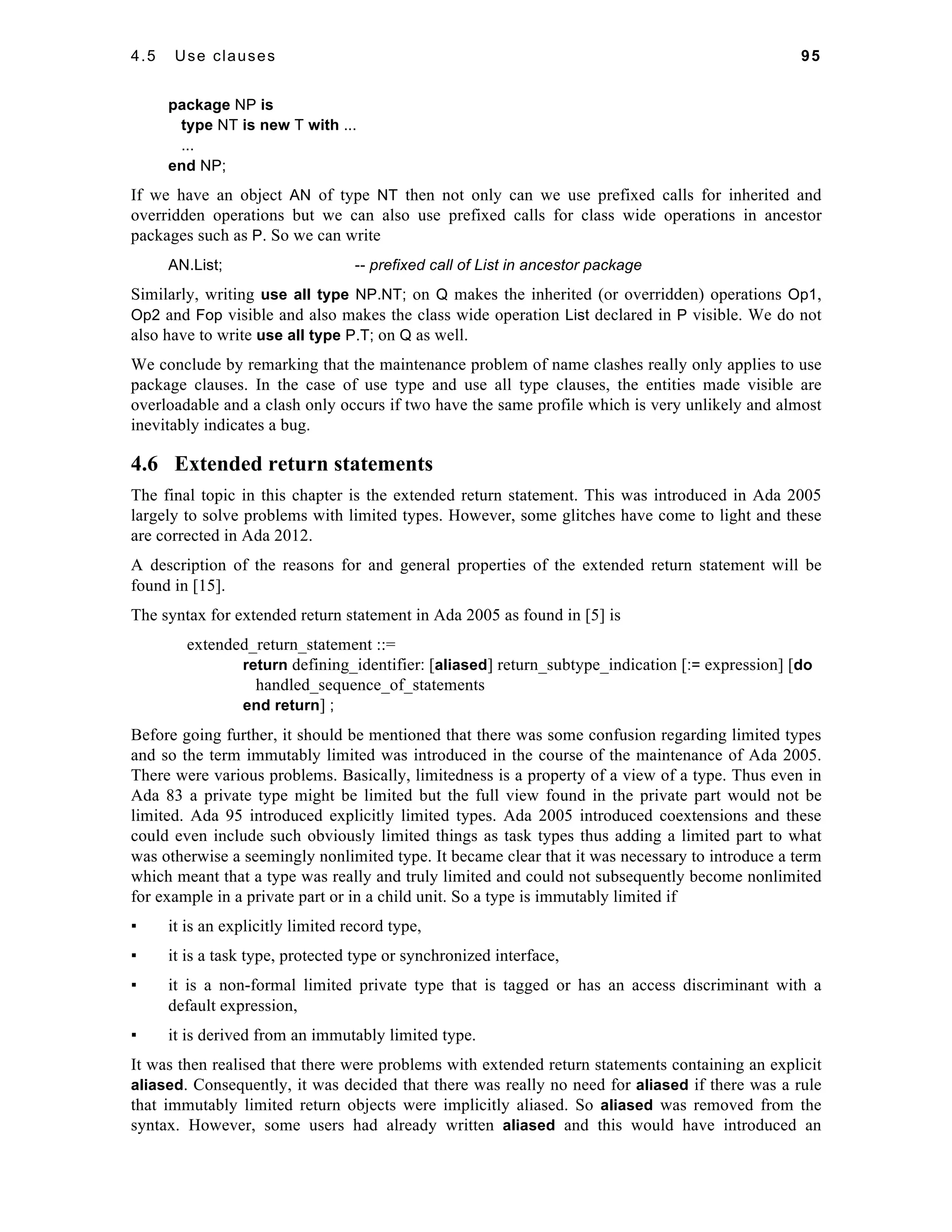 4.5 Use clauses 95 
package NP is 
type NT is new T with ... 
... 
end NP; 
If we have an object AN of type NT then not only can we use prefixed calls for inherited and 
overridden operations but we can also use prefixed calls for class wide operations in ancestor 
packages such as P. So we can write 
AN.List; -- prefixed call of List in ancestor package 
Similarly, writing use all type NP.NT; on Q makes the inherited (or overridden) operations Op1, 
Op2 and Fop visible and also makes the class wide operation List declared in P visible. We do not 
also have to write use all type P.T; on Q as well. 
We conclude by remarking that the maintenance problem of name clashes really only applies to use 
package clauses. In the case of use type and use all type clauses, the entities made visible are 
overloadable and a clash only occurs if two have the same profile which is very unlikely and almost 
inevitably indicates a bug. 
4.6 Extended return statements 
The final topic in this chapter is the extended return statement. This was introduced in Ada 2005 
largely to solve problems with limited types. However, some glitches have come to light and these 
are corrected in Ada 2012. 
A description of the reasons for and general properties of the extended return statement will be 
found in [15]. 
The syntax for extended return statement in Ada 2005 as found in [5] is 
extended_return_statement ::= 
return defining_identifier: [aliased] return_subtype_indication [:= expression] [do 
handled_sequence_of_statements 
end return] ; 
Before going further, it should be mentioned that there was some confusion regarding limited types 
and so the term immutably limited was introduced in the course of the maintenance of Ada 2005. 
There were various problems. Basically, limitedness is a property of a view of a type. Thus even in 
Ada 83 a private type might be limited but the full view found in the private part would not be 
limited. Ada 95 introduced explicitly limited types. Ada 2005 introduced coextensions and these 
could even include such obviously limited things as task types thus adding a limited part to what 
was otherwise a seemingly nonlimited type. It became clear that it was necessary to introduce a term 
which meant that a type was really and truly limited and could not subsequently become nonlimited 
for example in a private part or in a child unit. So a type is immutably limited if 
▪ it is an explicitly limited record type, 
▪ it is a task type, protected type or synchronized interface, 
▪ it is a non-formal limited private type that is tagged or has an access discriminant with a 
default expression, 
▪ it is derived from an immutably limited type. 
It was then realised that there were problems with extended return statements containing an explicit 
aliased. Consequently, it was decided that there was really no need for aliased if there was a rule 
that immutably limited return objects were implicitly aliased. So aliased was removed from the 
syntax. However, some users had already written aliased and this would have introduced an 
 