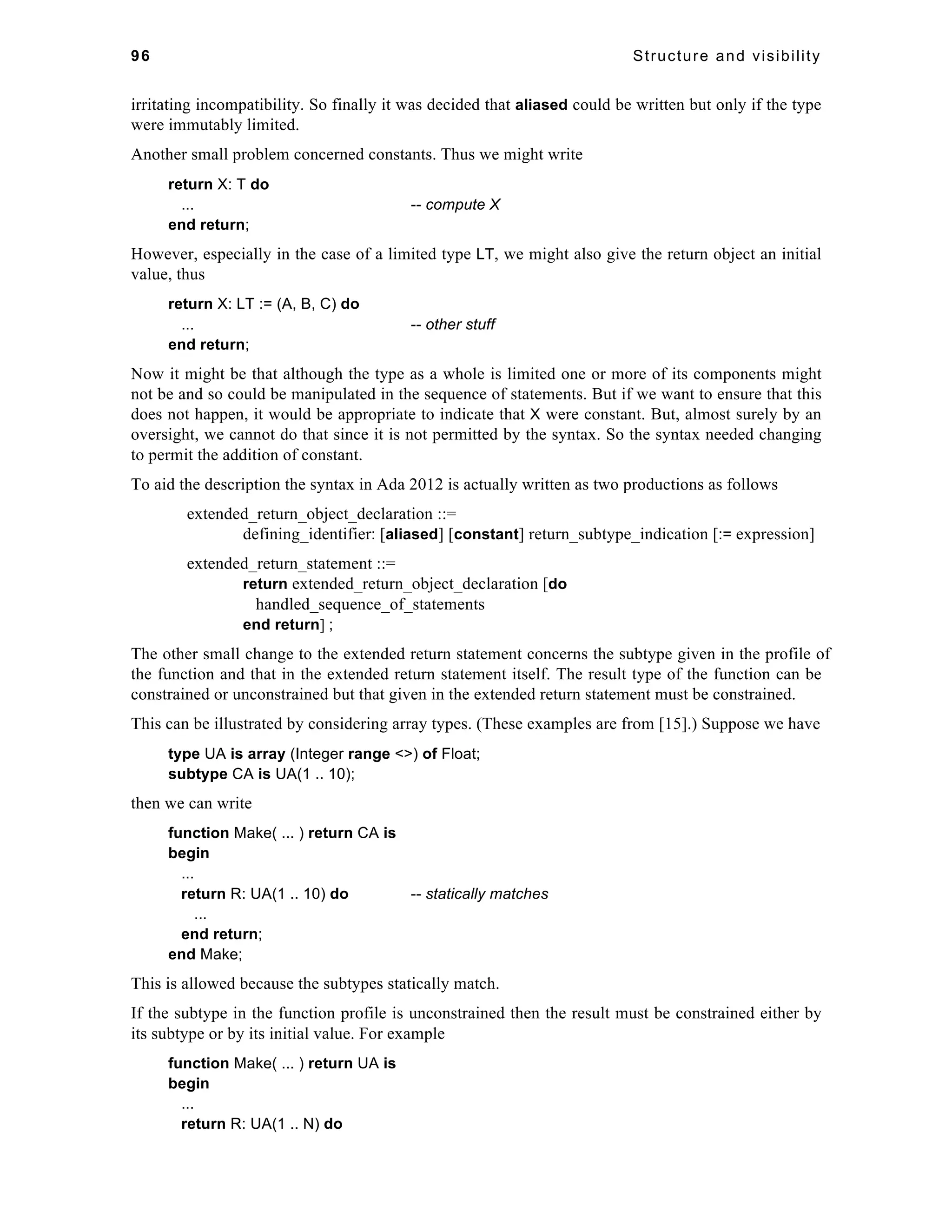96 Structure and visibility 
irritating incompatibility. So finally it was decided that aliased could be written but only if the type 
were immutably limited. 
Another small problem concerned constants. Thus we might write 
return X: T do 
... -- compute X 
end return; 
However, especially in the case of a limited type LT, we might also give the return object an initial 
value, thus 
return X: LT := (A, B, C) do 
... -- other stuff 
end return; 
Now it might be that although the type as a whole is limited one or more of its components might 
not be and so could be manipulated in the sequence of statements. But if we want to ensure that this 
does not happen, it would be appropriate to indicate that X were constant. But, almost surely by an 
oversight, we cannot do that since it is not permitted by the syntax. So the syntax needed changing 
to permit the addition of constant. 
To aid the description the syntax in Ada 2012 is actually written as two productions as follows 
extended_return_object_declaration ::= 
defining_identifier: [aliased] [constant] return_subtype_indication [:= expression] 
extended_return_statement ::= 
return extended_return_object_declaration [do 
handled_sequence_of_statements 
end return] ; 
The other small change to the extended return statement concerns the subtype given in the profile of 
the function and that in the extended return statement itself. The result type of the function can be 
constrained or unconstrained but that given in the extended return statement must be constrained. 
This can be illustrated by considering array types. (These examples are from [15].) Suppose we have 
type UA is array (Integer range <>) of Float; 
subtype CA is UA(1 .. 10); 
then we can write 
function Make( ... ) return CA is 
begin 
... 
return R: UA(1 .. 10) do -- statically matches 
... 
end return; 
end Make; 
This is allowed because the subtypes statically match. 
If the subtype in the function profile is unconstrained then the result must be constrained either by 
its subtype or by its initial value. For example 
function Make( ... ) return UA is 
begin 
... 
return R: UA(1 .. N) do 
 