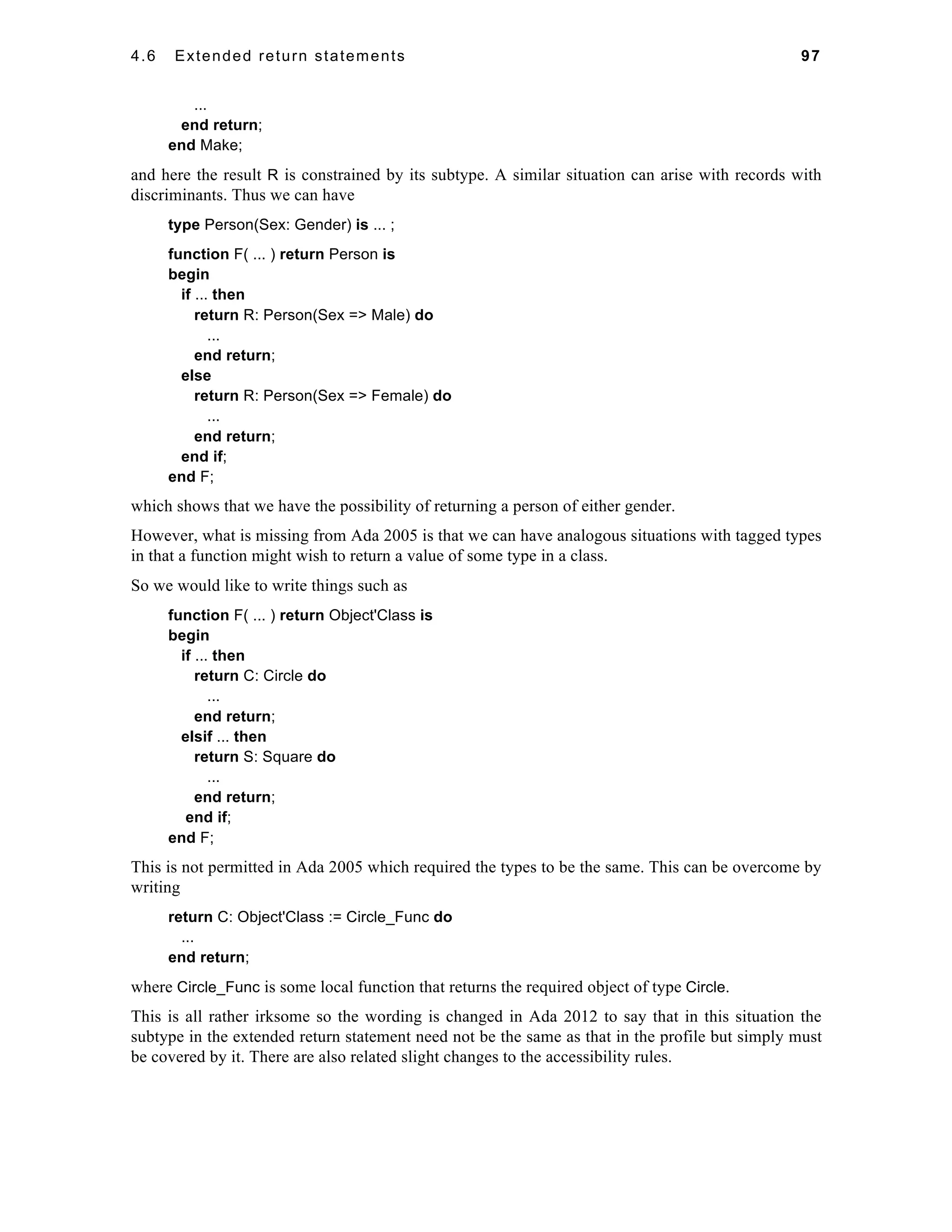 4.6 Extended return statements 97 
... 
end return; 
end Make; 
and here the result R is constrained by its subtype. A similar situation can arise with records with 
discriminants. Thus we can have 
type Person(Sex: Gender) is ... ; 
function F( ... ) return Person is 
begin 
if ... then 
return R: Person(Sex => Male) do 
... 
end return; 
else 
return R: Person(Sex => Female) do 
... 
end return; 
end if; 
end F; 
which shows that we have the possibility of returning a person of either gender. 
However, what is missing from Ada 2005 is that we can have analogous situations with tagged types 
in that a function might wish to return a value of some type in a class. 
So we would like to write things such as 
function F( ... ) return Object'Class is 
begin 
if ... then 
return C: Circle do 
... 
end return; 
elsif ... then 
return S: Square do 
... 
end return; 
end if; 
end F; 
This is not permitted in Ada 2005 which required the types to be the same. This can be overcome by 
writing 
return C: Object'Class := Circle_Func do 
... 
end return; 
where Circle_Func is some local function that returns the required object of type Circle. 
This is all rather irksome so the wording is changed in Ada 2012 to say that in this situation the 
subtype in the extended return statement need not be the same as that in the profile but simply must 
be covered by it. There are also related slight changes to the accessibility rules. 
 