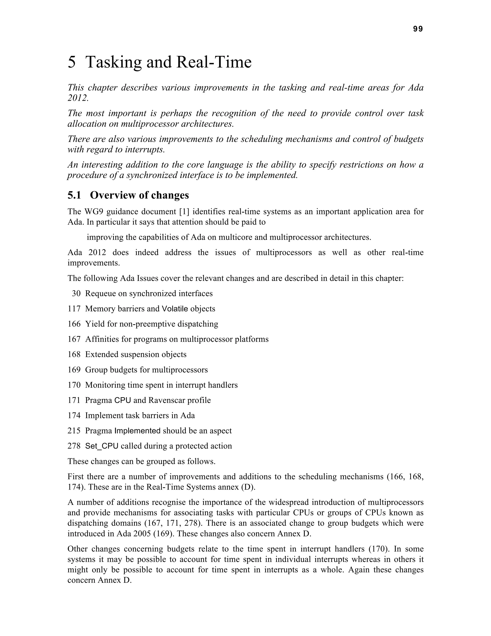 99 
5 Tasking and Real-Time 
This chapter describes various improvements in the tasking and real-time areas for Ada 
2012. 
The most important is perhaps the recognition of the need to provide control over task 
allocation on multiprocessor architectures. 
There are also various improvements to the scheduling mechanisms and control of budgets 
with regard to interrupts. 
An interesting addition to the core language is the ability to specify restrictions on how a 
procedure of a synchronized interface is to be implemented. 
5.1 Overview of changes 
The WG9 guidance document [1] identifies real-time systems as an important application area for 
Ada. In particular it says that attention should be paid to 
improving the capabilities of Ada on multicore and multiprocessor architectures. 
Ada 2012 does indeed address the issues of multiprocessors as well as other real-time 
improvements. 
The following Ada Issues cover the relevant changes and are described in detail in this chapter: 
30 Requeue on synchronized interfaces 
117 Memory barriers and Volatile objects 
166 Yield for non-preemptive dispatching 
167 Affinities for programs on multiprocessor platforms 
168 Extended suspension objects 
169 Group budgets for multiprocessors 
170 Monitoring time spent in interrupt handlers 
171 Pragma CPU and Ravenscar profile 
174 Implement task barriers in Ada 
215 Pragma Implemented should be an aspect 
278 Set_CPU called during a protected action 
These changes can be grouped as follows. 
First there are a number of improvements and additions to the scheduling mechanisms (166, 168, 
174). These are in the Real-Time Systems annex (D). 
A number of additions recognise the importance of the widespread introduction of multiprocessors 
and provide mechanisms for associating tasks with particular CPUs or groups of CPUs known as 
dispatching domains (167, 171, 278). There is an associated change to group budgets which were 
introduced in Ada 2005 (169). These changes also concern Annex D. 
Other changes concerning budgets relate to the time spent in interrupt handlers (170). In some 
systems it may be possible to account for time spent in individual interrupts whereas in others it 
might only be possible to account for time spent in interrupts as a whole. Again these changes 
concern Annex D. 
 