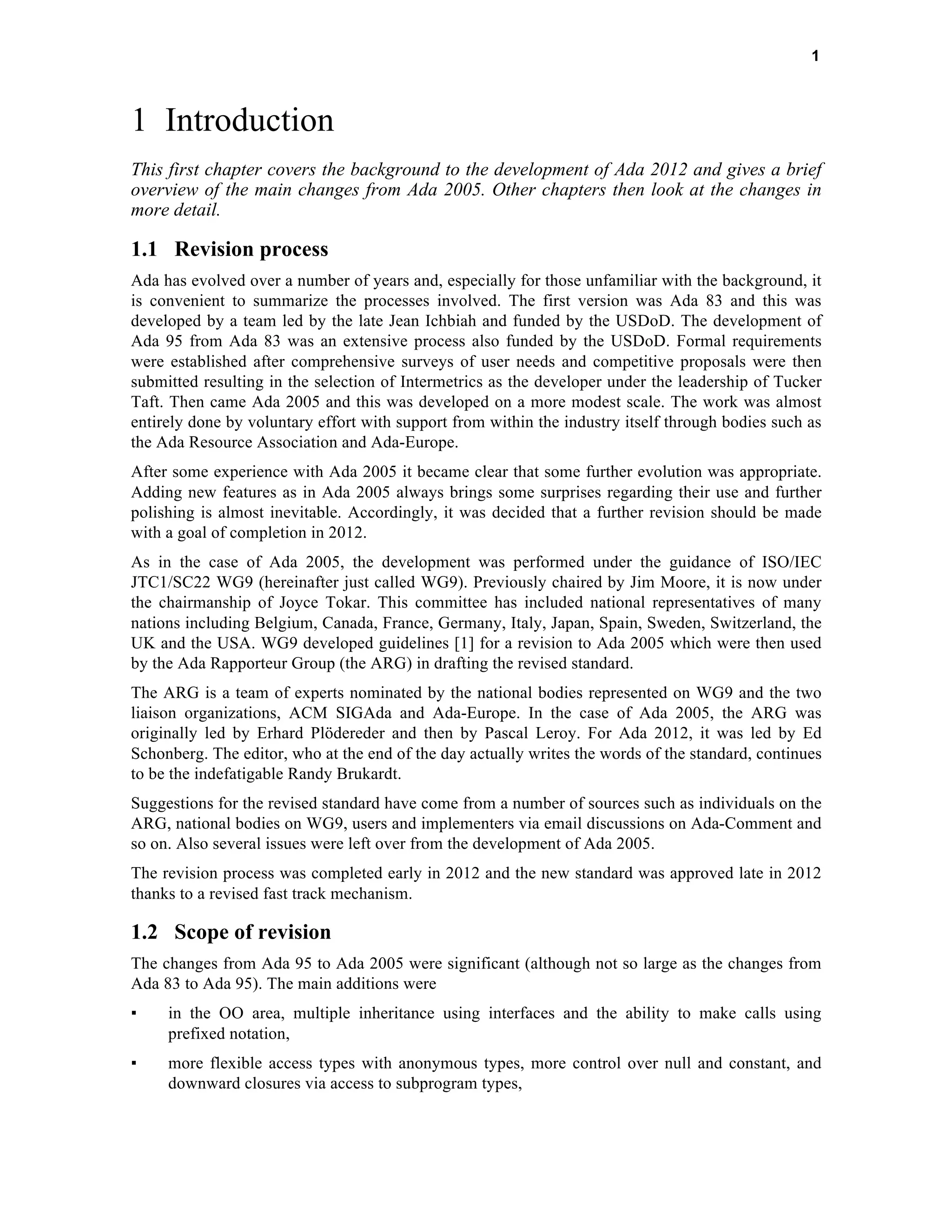 1 
1 Introduction 
This first chapter covers the background to the development of Ada 2012 and gives a brief 
overview of the main changes from Ada 2005. Other chapters then look at the changes in 
more detail. 
1.1 Revision process 
Ada has evolved over a number of years and, especially for those unfamiliar with the background, it 
is convenient to summarize the processes involved. The first version was Ada 83 and this was 
developed by a team led by the late Jean Ichbiah and funded by the USDoD. The development of 
Ada 95 from Ada 83 was an extensive process also funded by the USDoD. Formal requirements 
were established after comprehensive surveys of user needs and competitive proposals were then 
submitted resulting in the selection of Intermetrics as the developer under the leadership of Tucker 
Taft. Then came Ada 2005 and this was developed on a more modest scale. The work was almost 
entirely done by voluntary effort with support from within the industry itself through bodies such as 
the Ada Resource Association and Ada-Europe. 
After some experience with Ada 2005 it became clear that some further evolution was appropriate. 
Adding new features as in Ada 2005 always brings some surprises regarding their use and further 
polishing is almost inevitable. Accordingly, it was decided that a further revision should be made 
with a goal of completion in 2012. 
As in the case of Ada 2005, the development was performed under the guidance of ISO/IEC 
JTC1/SC22 WG9 (hereinafter just called WG9). Previously chaired by Jim Moore, it is now under 
the chairmanship of Joyce Tokar. This committee has included national representatives of many 
nations including Belgium, Canada, France, Germany, Italy, Japan, Spain, Sweden, Switzerland, the 
UK and the USA. WG9 developed guidelines [1] for a revision to Ada 2005 which were then used 
by the Ada Rapporteur Group (the ARG) in drafting the revised standard. 
The ARG is a team of experts nominated by the national bodies represented on WG9 and the two 
liaison organizations, ACM SIGAda and Ada-Europe. In the case of Ada 2005, the ARG was 
originally led by Erhard Plödereder and then by Pascal Leroy. For Ada 2012, it was led by Ed 
Schonberg. The editor, who at the end of the day actually writes the words of the standard, continues 
to be the indefatigable Randy Brukardt. 
Suggestions for the revised standard have come from a number of sources such as individuals on the 
ARG, national bodies on WG9, users and implementers via email discussions on Ada-Comment and 
so on. Also several issues were left over from the development of Ada 2005. 
The revision process was completed early in 2012 and the new standard was approved late in 2012 
thanks to a revised fast track mechanism. 
1.2 Scope of revision 
The changes from Ada 95 to Ada 2005 were significant (although not so large as the changes from 
Ada 83 to Ada 95). The main additions were 
▪ in the OO area, multiple inheritance using interfaces and the ability to make calls using 
prefixed notation, 
▪ more flexible access types with anonymous types, more control over null and constant, and 
downward closures via access to subprogram types, 
 