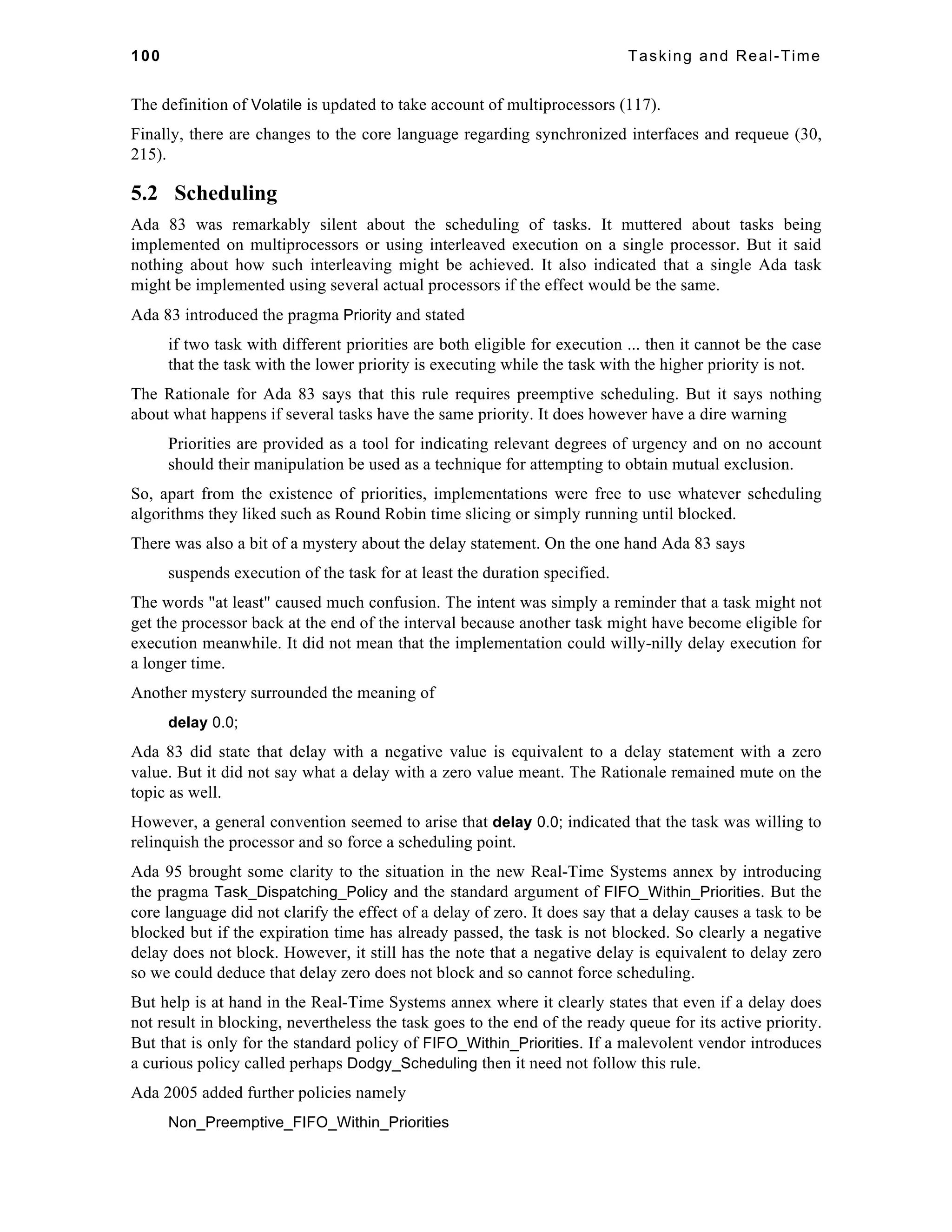 100 Tasking and Real-Time 
The definition of Volatile is updated to take account of multiprocessors (117). 
Finally, there are changes to the core language regarding synchronized interfaces and requeue (30, 
215). 
5.2 Scheduling 
Ada 83 was remarkably silent about the scheduling of tasks. It muttered about tasks being 
implemented on multiprocessors or using interleaved execution on a single processor. But it said 
nothing about how such interleaving might be achieved. It also indicated that a single Ada task 
might be implemented using several actual processors if the effect would be the same. 
Ada 83 introduced the pragma Priority and stated 
if two task with different priorities are both eligible for execution ... then it cannot be the case 
that the task with the lower priority is executing while the task with the higher priority is not. 
The Rationale for Ada 83 says that this rule requires preemptive scheduling. But it says nothing 
about what happens if several tasks have the same priority. It does however have a dire warning 
Priorities are provided as a tool for indicating relevant degrees of urgency and on no account 
should their manipulation be used as a technique for attempting to obtain mutual exclusion. 
So, apart from the existence of priorities, implementations were free to use whatever scheduling 
algorithms they liked such as Round Robin time slicing or simply running until blocked. 
There was also a bit of a mystery about the delay statement. On the one hand Ada 83 says 
suspends execution of the task for at least the duration specified. 
The words "at least" caused much confusion. The intent was simply a reminder that a task might not 
get the processor back at the end of the interval because another task might have become eligible for 
execution meanwhile. It did not mean that the implementation could willy-nilly delay execution for 
a longer time. 
Another mystery surrounded the meaning of 
delay 0.0; 
Ada 83 did state that delay with a negative value is equivalent to a delay statement with a zero 
value. But it did not say what a delay with a zero value meant. The Rationale remained mute on the 
topic as well. 
However, a general convention seemed to arise that delay 0.0; indicated that the task was willing to 
relinquish the processor and so force a scheduling point. 
Ada 95 brought some clarity to the situation in the new Real-Time Systems annex by introducing 
the pragma Task_Dispatching_Policy and the standard argument of FIFO_Within_Priorities. But the 
core language did not clarify the effect of a delay of zero. It does say that a delay causes a task to be 
blocked but if the expiration time has already passed, the task is not blocked. So clearly a negative 
delay does not block. However, it still has the note that a negative delay is equivalent to delay zero 
so we could deduce that delay zero does not block and so cannot force scheduling. 
But help is at hand in the Real-Time Systems annex where it clearly states that even if a delay does 
not result in blocking, nevertheless the task goes to the end of the ready queue for its active priority. 
But that is only for the standard policy of FIFO_Within_Priorities. If a malevolent vendor introduces 
a curious policy called perhaps Dodgy_Scheduling then it need not follow this rule. 
Ada 2005 added further policies namely 
Non_Preemptive_FIFO_Within_Priorities 
 