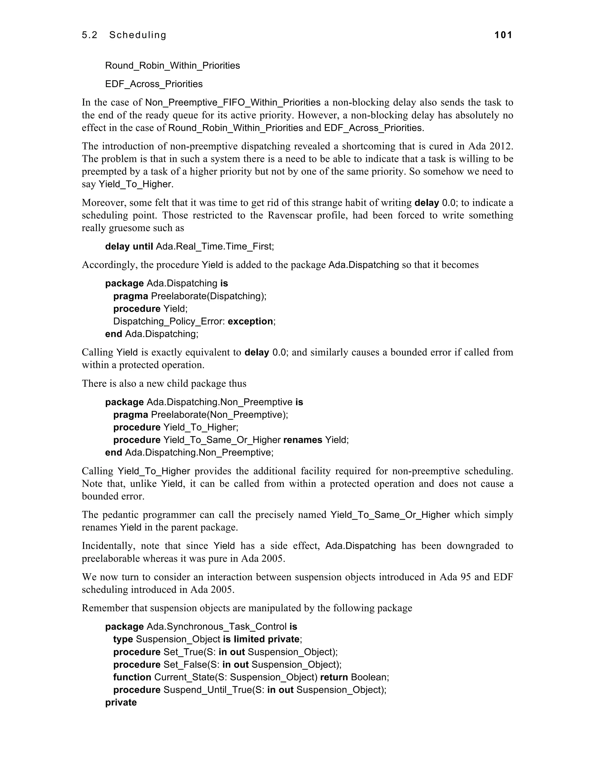 5.2 Scheduling 101 
Round_Robin_Within_Priorities 
EDF_Across_Priorities 
In the case of Non_Preemptive_FIFO_Within_Priorities a non-blocking delay also sends the task to 
the end of the ready queue for its active priority. However, a non-blocking delay has absolutely no 
effect in the case of Round_Robin_Within_Priorities and EDF_Across_Priorities. 
The introduction of non-preemptive dispatching revealed a shortcoming that is cured in Ada 2012. 
The problem is that in such a system there is a need to be able to indicate that a task is willing to be 
preempted by a task of a higher priority but not by one of the same priority. So somehow we need to 
say Yield_To_Higher. 
Moreover, some felt that it was time to get rid of this strange habit of writing delay 0.0; to indicate a 
scheduling point. Those restricted to the Ravenscar profile, had been forced to write something 
really gruesome such as 
delay until Ada.Real_Time.Time_First; 
Accordingly, the procedure Yield is added to the package Ada.Dispatching so that it becomes 
package Ada.Dispatching is 
pragma Preelaborate(Dispatching); 
procedure Yield; 
Dispatching_Policy_Error: exception; 
end Ada.Dispatching; 
Calling Yield is exactly equivalent to delay 0.0; and similarly causes a bounded error if called from 
within a protected operation. 
There is also a new child package thus 
package Ada.Dispatching.Non_Preemptive is 
pragma Preelaborate(Non_Preemptive); 
procedure Yield_To_Higher; 
procedure Yield_To_Same_Or_Higher renames Yield; 
end Ada.Dispatching.Non_Preemptive; 
Calling Yield_To_Higher provides the additional facility required for non-preemptive scheduling. 
Note that, unlike Yield, it can be called from within a protected operation and does not cause a 
bounded error. 
The pedantic programmer can call the precisely named Yield_To_Same_Or_Higher which simply 
renames Yield in the parent package. 
Incidentally, note that since Yield has a side effect, Ada.Dispatching has been downgraded to 
preelaborable whereas it was pure in Ada 2005. 
We now turn to consider an interaction between suspension objects introduced in Ada 95 and EDF 
scheduling introduced in Ada 2005. 
Remember that suspension objects are manipulated by the following package 
package Ada.Synchronous_Task_Control is 
type Suspension_Object is limited private; 
procedure Set_True(S: in out Suspension_Object); 
procedure Set_False(S: in out Suspension_Object); 
function Current_State(S: Suspension_Object) return Boolean; 
procedure Suspend_Until_True(S: in out Suspension_Object); 
private 
 