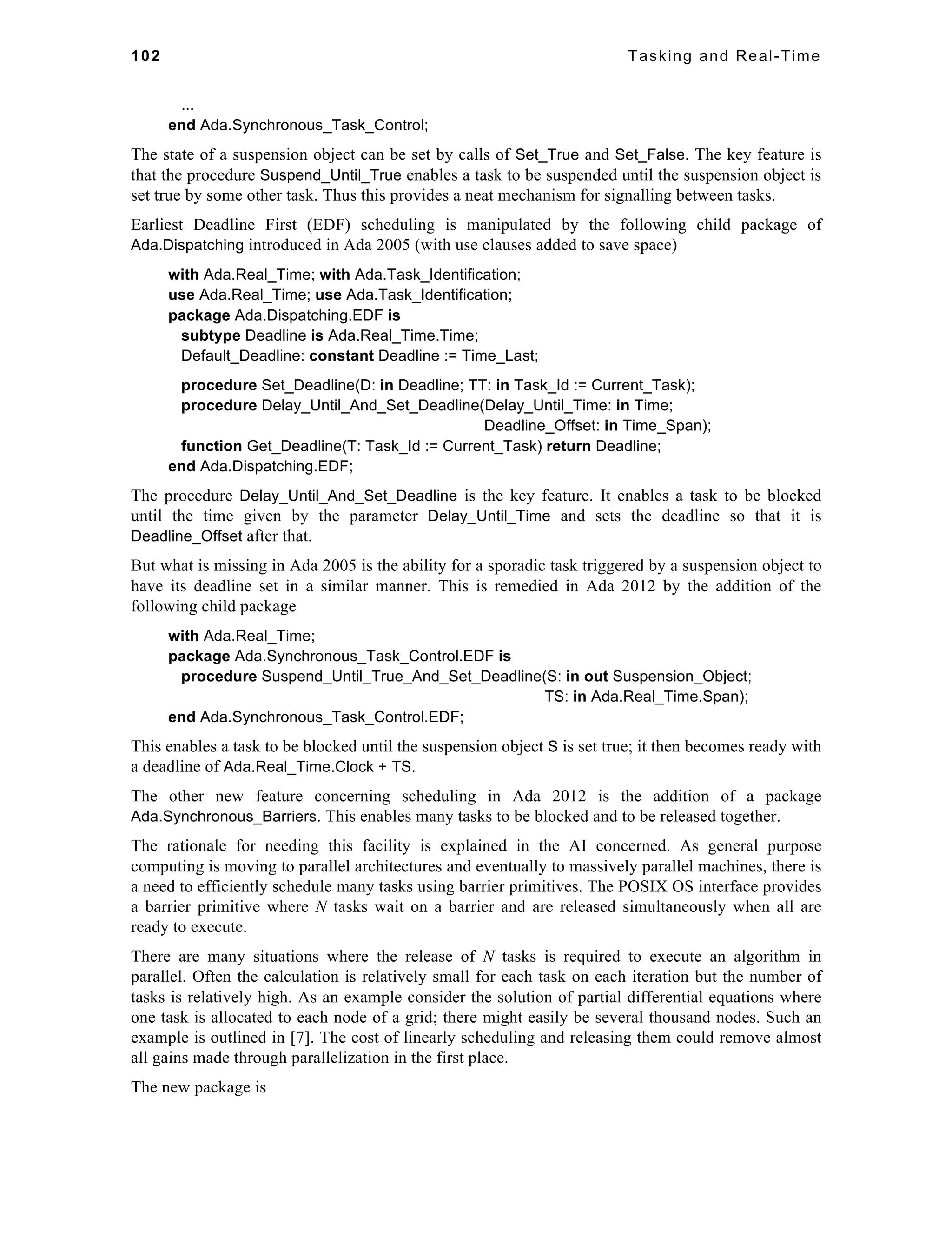 102 Tasking and Real-Time 
... 
end Ada.Synchronous_Task_Control; 
The state of a suspension object can be set by calls of Set_True and Set_False. The key feature is 
that the procedure Suspend_Until_True enables a task to be suspended until the suspension object is 
set true by some other task. Thus this provides a neat mechanism for signalling between tasks. 
Earliest Deadline First (EDF) scheduling is manipulated by the following child package of 
Ada.Dispatching introduced in Ada 2005 (with use clauses added to save space) 
with Ada.Real_Time; with Ada.Task_Identification; 
use Ada.Real_Time; use Ada.Task_Identification; 
package Ada.Dispatching.EDF is 
subtype Deadline is Ada.Real_Time.Time; 
Default_Deadline: constant Deadline := Time_Last; 
procedure Set_Deadline(D: in Deadline; TT: in Task_Id := Current_Task); 
procedure Delay_Until_And_Set_Deadline(Delay_Until_Time: in Time; 
Deadline_Offset: in Time_Span); 
function Get_Deadline(T: Task_Id := Current_Task) return Deadline; 
end Ada.Dispatching.EDF; 
The procedure Delay_Until_And_Set_Deadline is the key feature. It enables a task to be blocked 
until the time given by the parameter Delay_Until_Time and sets the deadline so that it is 
Deadline_Offset after that. 
But what is missing in Ada 2005 is the ability for a sporadic task triggered by a suspension object to 
have its deadline set in a similar manner. This is remedied in Ada 2012 by the addition of the 
following child package 
with Ada.Real_Time; 
package Ada.Synchronous_Task_Control.EDF is 
procedure Suspend_Until_True_And_Set_Deadline(S: in out Suspension_Object; 
TS: in Ada.Real_Time.Span); 
end Ada.Synchronous_Task_Control.EDF; 
This enables a task to be blocked until the suspension object S is set true; it then becomes ready with 
a deadline of Ada.Real_Time.Clock + TS. 
The other new feature concerning scheduling in Ada 2012 is the addition of a package 
Ada.Synchronous_Barriers. This enables many tasks to be blocked and to be released together. 
The rationale for needing this facility is explained in the AI concerned. As general purpose 
computing is moving to parallel architectures and eventually to massively parallel machines, there is 
a need to efficiently schedule many tasks using barrier primitives. The POSIX OS interface provides 
a barrier primitive where N tasks wait on a barrier and are released simultaneously when all are 
ready to execute. 
There are many situations where the release of N tasks is required to execute an algorithm in 
parallel. Often the calculation is relatively small for each task on each iteration but the number of 
tasks is relatively high. As an example consider the solution of partial differential equations where 
one task is allocated to each node of a grid; there might easily be several thousand nodes. Such an 
example is outlined in [7]. The cost of linearly scheduling and releasing them could remove almost 
all gains made through parallelization in the first place. 
The new package is 
 