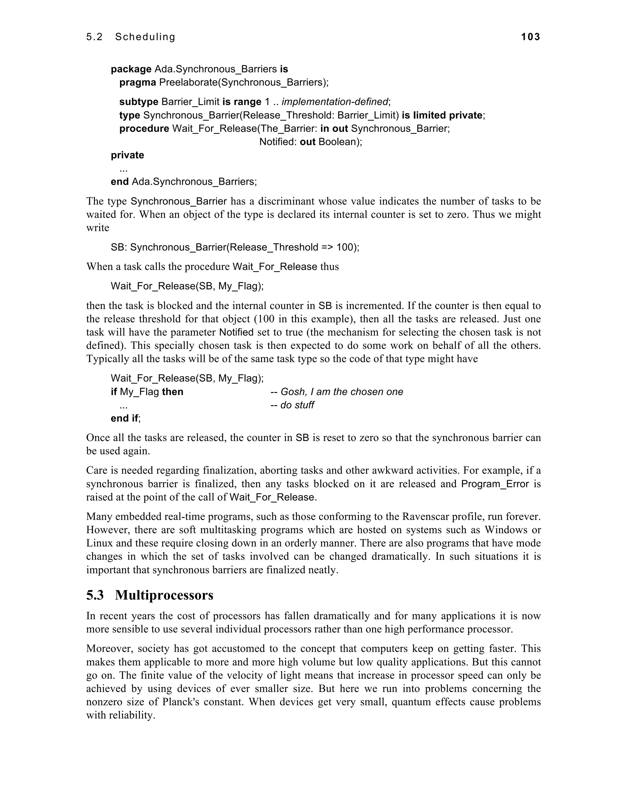 5.2 Scheduling 103 
package Ada.Synchronous_Barriers is 
pragma Preelaborate(Synchronous_Barriers); 
subtype Barrier_Limit is range 1 .. implementation-defined; 
type Synchronous_Barrier(Release_Threshold: Barrier_Limit) is limited private; 
procedure Wait_For_Release(The_Barrier: in out Synchronous_Barrier; 
Notified: out Boolean); 
private 
... 
end Ada.Synchronous_Barriers; 
The type Synchronous_Barrier has a discriminant whose value indicates the number of tasks to be 
waited for. When an object of the type is declared its internal counter is set to zero. Thus we might 
write 
SB: Synchronous_Barrier(Release_Threshold => 100); 
When a task calls the procedure Wait_For_Release thus 
Wait_For_Release(SB, My_Flag); 
then the task is blocked and the internal counter in SB is incremented. If the counter is then equal to 
the release threshold for that object (100 in this example), then all the tasks are released. Just one 
task will have the parameter Notified set to true (the mechanism for selecting the chosen task is not 
defined). This specially chosen task is then expected to do some work on behalf of all the others. 
Typically all the tasks will be of the same task type so the code of that type might have 
Wait_For_Release(SB, My_Flag); 
if My_Flag then -- Gosh, I am the chosen one 
... -- do stuff 
end if; 
Once all the tasks are released, the counter in SB is reset to zero so that the synchronous barrier can 
be used again. 
Care is needed regarding finalization, aborting tasks and other awkward activities. For example, if a 
synchronous barrier is finalized, then any tasks blocked on it are released and Program_Error is 
raised at the point of the call of Wait_For_Release. 
Many embedded real-time programs, such as those conforming to the Ravenscar profile, run forever. 
However, there are soft multitasking programs which are hosted on systems such as Windows or 
Linux and these require closing down in an orderly manner. There are also programs that have mode 
changes in which the set of tasks involved can be changed dramatically. In such situations it is 
important that synchronous barriers are finalized neatly. 
5.3 Multiprocessors 
In recent years the cost of processors has fallen dramatically and for many applications it is now 
more sensible to use several individual processors rather than one high performance processor. 
Moreover, society has got accustomed to the concept that computers keep on getting faster. This 
makes them applicable to more and more high volume but low quality applications. But this cannot 
go on. The finite value of the velocity of light means that increase in processor speed can only be 
achieved by using devices of ever smaller size. But here we run into problems concerning the 
nonzero size of Planck's constant. When devices get very small, quantum effects cause problems 
with reliability. 
 