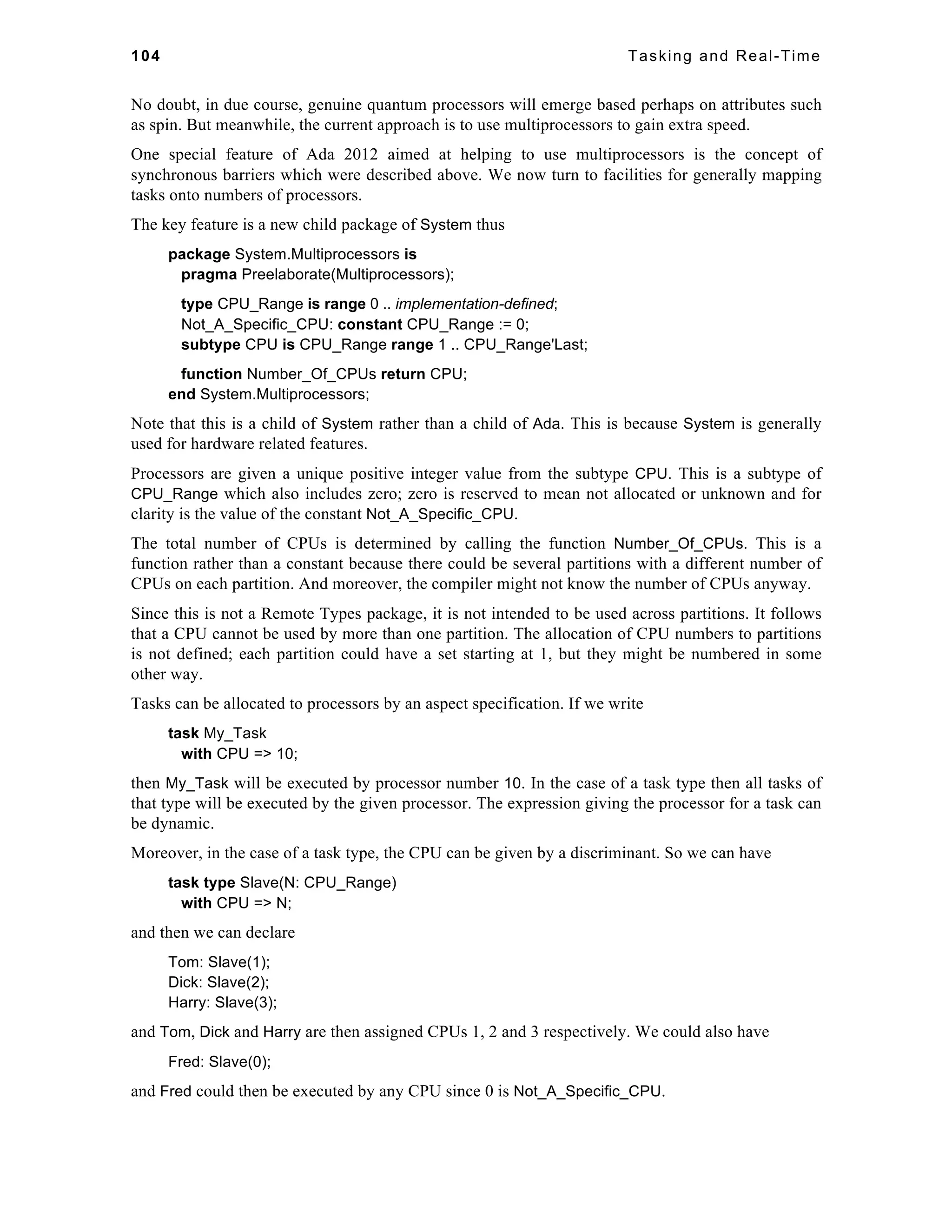 104 Tasking and Real-Time 
No doubt, in due course, genuine quantum processors will emerge based perhaps on attributes such 
as spin. But meanwhile, the current approach is to use multiprocessors to gain extra speed. 
One special feature of Ada 2012 aimed at helping to use multiprocessors is the concept of 
synchronous barriers which were described above. We now turn to facilities for generally mapping 
tasks onto numbers of processors. 
The key feature is a new child package of System thus 
package System.Multiprocessors is 
pragma Preelaborate(Multiprocessors); 
type CPU_Range is range 0 .. implementation-defined; 
Not_A_Specific_CPU: constant CPU_Range := 0; 
subtype CPU is CPU_Range range 1 .. CPU_Range'Last; 
function Number_Of_CPUs return CPU; 
end System.Multiprocessors; 
Note that this is a child of System rather than a child of Ada. This is because System is generally 
used for hardware related features. 
Processors are given a unique positive integer value from the subtype CPU. This is a subtype of 
CPU_Range which also includes zero; zero is reserved to mean not allocated or unknown and for 
clarity is the value of the constant Not_A_Specific_CPU. 
The total number of CPUs is determined by calling the function Number_Of_CPUs. This is a 
function rather than a constant because there could be several partitions with a different number of 
CPUs on each partition. And moreover, the compiler might not know the number of CPUs anyway. 
Since this is not a Remote Types package, it is not intended to be used across partitions. It follows 
that a CPU cannot be used by more than one partition. The allocation of CPU numbers to partitions 
is not defined; each partition could have a set starting at 1, but they might be numbered in some 
other way. 
Tasks can be allocated to processors by an aspect specification. If we write 
task My_Task 
with CPU => 10; 
then My_Task will be executed by processor number 10. In the case of a task type then all tasks of 
that type will be executed by the given processor. The expression giving the processor for a task can 
be dynamic. 
Moreover, in the case of a task type, the CPU can be given by a discriminant. So we can have 
task type Slave(N: CPU_Range) 
with CPU => N; 
and then we can declare 
Tom: Slave(1); 
Dick: Slave(2); 
Harry: Slave(3); 
and Tom, Dick and Harry are then assigned CPUs 1, 2 and 3 respectively. We could also have 
Fred: Slave(0); 
and Fred could then be executed by any CPU since 0 is Not_A_Specific_CPU. 
 