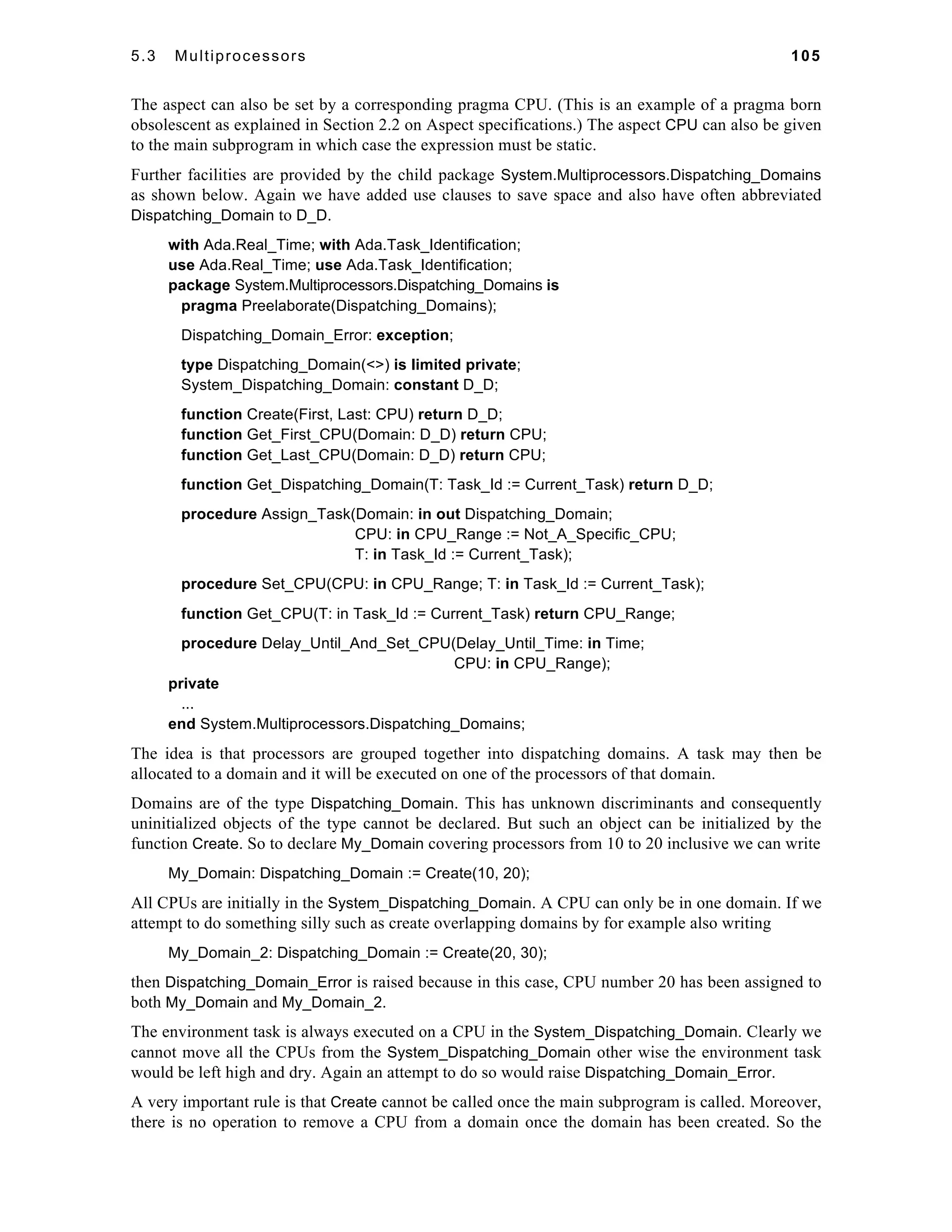 5.3 Multiprocessors 105 
The aspect can also be set by a corresponding pragma CPU. (This is an example of a pragma born 
obsolescent as explained in Section 2.2 on Aspect specifications.) The aspect CPU can also be given 
to the main subprogram in which case the expression must be static. 
Further facilities are provided by the child package System.Multiprocessors.Dispatching_Domains 
as shown below. Again we have added use clauses to save space and also have often abbreviated 
Dispatching_Domain to D_D. 
with Ada.Real_Time; with Ada.Task_Identification; 
use Ada.Real_Time; use Ada.Task_Identification; 
package System.Multiprocessors.Dispatching_Domains is 
pragma Preelaborate(Dispatching_Domains); 
Dispatching_Domain_Error: exception; 
type Dispatching_Domain(<>) is limited private; 
System_Dispatching_Domain: constant D_D; 
function Create(First, Last: CPU) return D_D; 
function Get_First_CPU(Domain: D_D) return CPU; 
function Get_Last_CPU(Domain: D_D) return CPU; 
function Get_Dispatching_Domain(T: Task_Id := Current_Task) return D_D; 
procedure Assign_Task(Domain: in out Dispatching_Domain; 
CPU: in CPU_Range := Not_A_Specific_CPU; 
T: in Task_Id := Current_Task); 
procedure Set_CPU(CPU: in CPU_Range; T: in Task_Id := Current_Task); 
function Get_CPU(T: in Task_Id := Current_Task) return CPU_Range; 
procedure Delay_Until_And_Set_CPU(Delay_Until_Time: in Time; 
CPU: in CPU_Range); 
private 
... 
end System.Multiprocessors.Dispatching_Domains; 
The idea is that processors are grouped together into dispatching domains. A task may then be 
allocated to a domain and it will be executed on one of the processors of that domain. 
Domains are of the type Dispatching_Domain. This has unknown discriminants and consequently 
uninitialized objects of the type cannot be declared. But such an object can be initialized by the 
function Create. So to declare My_Domain covering processors from 10 to 20 inclusive we can write 
My_Domain: Dispatching_Domain := Create(10, 20); 
All CPUs are initially in the System_Dispatching_Domain. A CPU can only be in one domain. If we 
attempt to do something silly such as create overlapping domains by for example also writing 
My_Domain_2: Dispatching_Domain := Create(20, 30); 
then Dispatching_Domain_Error is raised because in this case, CPU number 20 has been assigned to 
both My_Domain and My_Domain_2. 
The environment task is always executed on a CPU in the System_Dispatching_Domain. Clearly we 
cannot move all the CPUs from the System_Dispatching_Domain other wise the environment task 
would be left high and dry. Again an attempt to do so would raise Dispatching_Domain_Error. 
A very important rule is that Create cannot be called once the main subprogram is called. Moreover, 
there is no operation to remove a CPU from a domain once the domain has been created. So the 
 