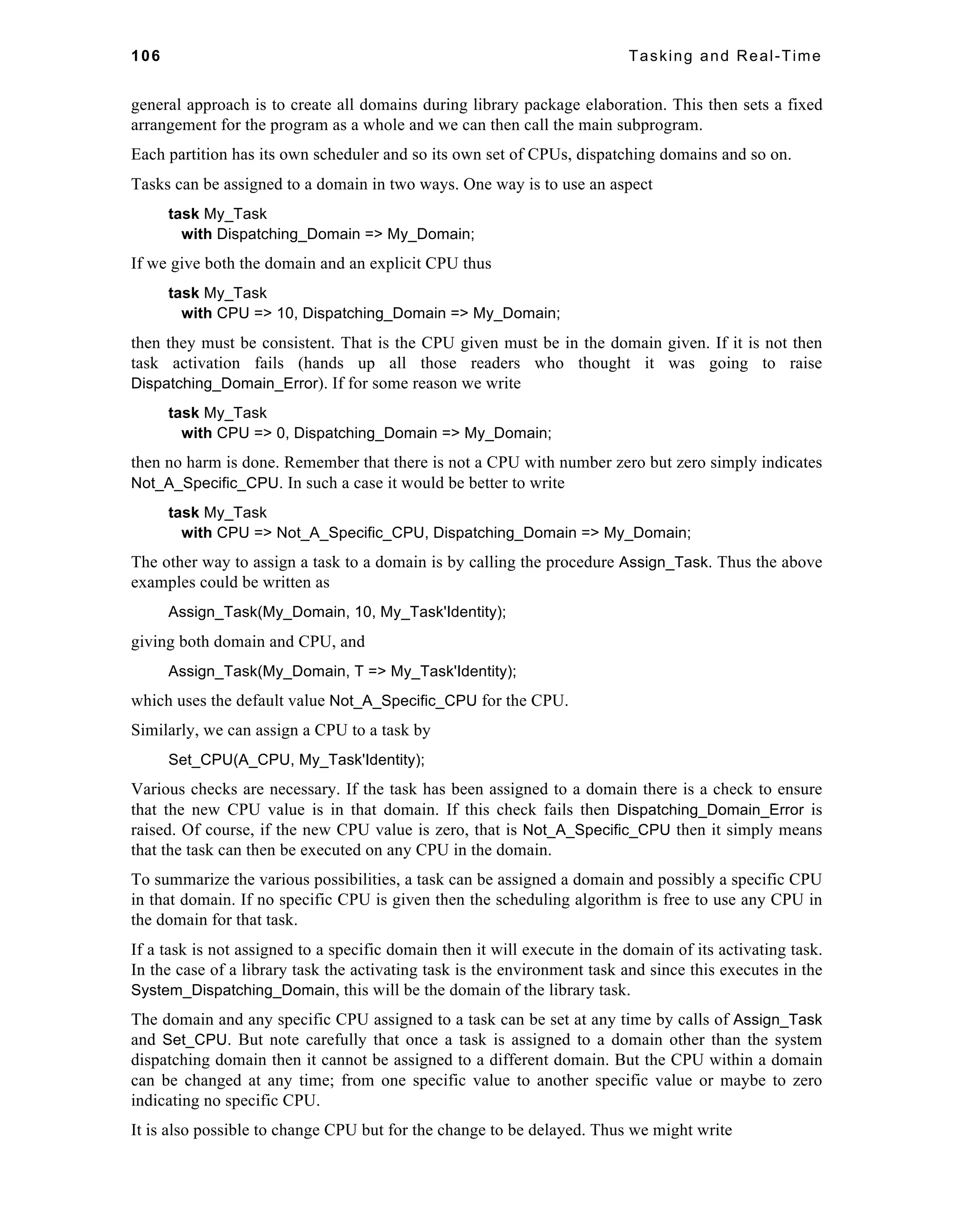 106 Tasking and Real-Time 
general approach is to create all domains during library package elaboration. This then sets a fixed 
arrangement for the program as a whole and we can then call the main subprogram. 
Each partition has its own scheduler and so its own set of CPUs, dispatching domains and so on. 
Tasks can be assigned to a domain in two ways. One way is to use an aspect 
task My_Task 
with Dispatching_Domain => My_Domain; 
If we give both the domain and an explicit CPU thus 
task My_Task 
with CPU => 10, Dispatching_Domain => My_Domain; 
then they must be consistent. That is the CPU given must be in the domain given. If it is not then 
task activation fails (hands up all those readers who thought it was going to raise 
Dispatching_Domain_Error). If for some reason we write 
task My_Task 
with CPU => 0, Dispatching_Domain => My_Domain; 
then no harm is done. Remember that there is not a CPU with number zero but zero simply indicates 
Not_A_Specific_CPU. In such a case it would be better to write 
task My_Task 
with CPU => Not_A_Specific_CPU, Dispatching_Domain => My_Domain; 
The other way to assign a task to a domain is by calling the procedure Assign_Task. Thus the above 
examples could be written as 
Assign_Task(My_Domain, 10, My_Task'Identity); 
giving both domain and CPU, and 
Assign_Task(My_Domain, T => My_Task'Identity); 
which uses the default value Not_A_Specific_CPU for the CPU. 
Similarly, we can assign a CPU to a task by 
Set_CPU(A_CPU, My_Task'Identity); 
Various checks are necessary. If the task has been assigned to a domain there is a check to ensure 
that the new CPU value is in that domain. If this check fails then Dispatching_Domain_Error is 
raised. Of course, if the new CPU value is zero, that is Not_A_Specific_CPU then it simply means 
that the task can then be executed on any CPU in the domain. 
To summarize the various possibilities, a task can be assigned a domain and possibly a specific CPU 
in that domain. If no specific CPU is given then the scheduling algorithm is free to use any CPU in 
the domain for that task. 
If a task is not assigned to a specific domain then it will execute in the domain of its activating task. 
In the case of a library task the activating task is the environment task and since this executes in the 
System_Dispatching_Domain, this will be the domain of the library task. 
The domain and any specific CPU assigned to a task can be set at any time by calls of Assign_Task 
and Set_CPU. But note carefully that once a task is assigned to a domain other than the system 
dispatching domain then it cannot be assigned to a different domain. But the CPU within a domain 
can be changed at any time; from one specific value to another specific value or maybe to zero 
indicating no specific CPU. 
It is also possible to change CPU but for the change to be delayed. Thus we might write 
 