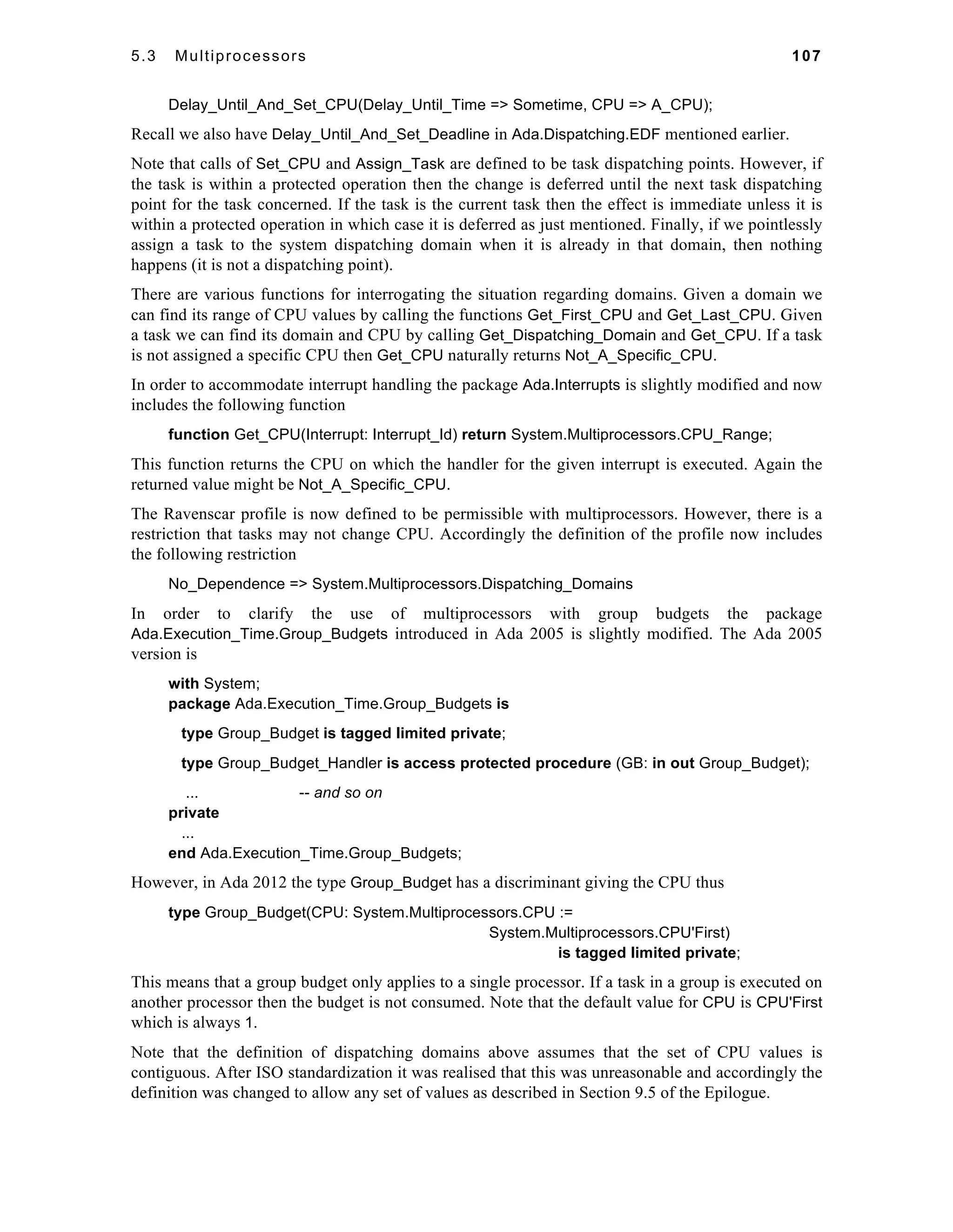 5.3 Multiprocessors 107 
Delay_Until_And_Set_CPU(Delay_Until_Time => Sometime, CPU => A_CPU); 
Recall we also have Delay_Until_And_Set_Deadline in Ada.Dispatching.EDF mentioned earlier. 
Note that calls of Set_CPU and Assign_Task are defined to be task dispatching points. However, if 
the task is within a protected operation then the change is deferred until the next task dispatching 
point for the task concerned. If the task is the current task then the effect is immediate unless it is 
within a protected operation in which case it is deferred as just mentioned. Finally, if we pointlessly 
assign a task to the system dispatching domain when it is already in that domain, then nothing 
happens (it is not a dispatching point). 
There are various functions for interrogating the situation regarding domains. Given a domain we 
can find its range of CPU values by calling the functions Get_First_CPU and Get_Last_CPU. Given 
a task we can find its domain and CPU by calling Get_Dispatching_Domain and Get_CPU. If a task 
is not assigned a specific CPU then Get_CPU naturally returns Not_A_Specific_CPU. 
In order to accommodate interrupt handling the package Ada.Interrupts is slightly modified and now 
includes the following function 
function Get_CPU(Interrupt: Interrupt_Id) return System.Multiprocessors.CPU_Range; 
This function returns the CPU on which the handler for the given interrupt is executed. Again the 
returned value might be Not_A_Specific_CPU. 
The Ravenscar profile is now defined to be permissible with multiprocessors. However, there is a 
restriction that tasks may not change CPU. Accordingly the definition of the profile now includes 
the following restriction 
No_Dependence => System.Multiprocessors.Dispatching_Domains 
In order to clarify the use of multiprocessors with group budgets the package 
Ada.Execution_Time.Group_Budgets introduced in Ada 2005 is slightly modified. The Ada 2005 
version is 
with System; 
package Ada.Execution_Time.Group_Budgets is 
type Group_Budget is tagged limited private; 
type Group_Budget_Handler is access protected procedure (GB: in out Group_Budget); 
... -- and so on 
private 
... 
end Ada.Execution_Time.Group_Budgets; 
However, in Ada 2012 the type Group_Budget has a discriminant giving the CPU thus 
type Group_Budget(CPU: System.Multiprocessors.CPU := 
System.Multiprocessors.CPU'First) 
is tagged limited private; 
This means that a group budget only applies to a single processor. If a task in a group is executed on 
another processor then the budget is not consumed. Note that the default value for CPU is CPU'First 
which is always 1. 
Note that the definition of dispatching domains above assumes that the set of CPU values is 
contiguous. After ISO standardization it was realised that this was unreasonable and accordingly the 
definition was changed to allow any set of values as described in Section 9.5 of the Epilogue. 
 