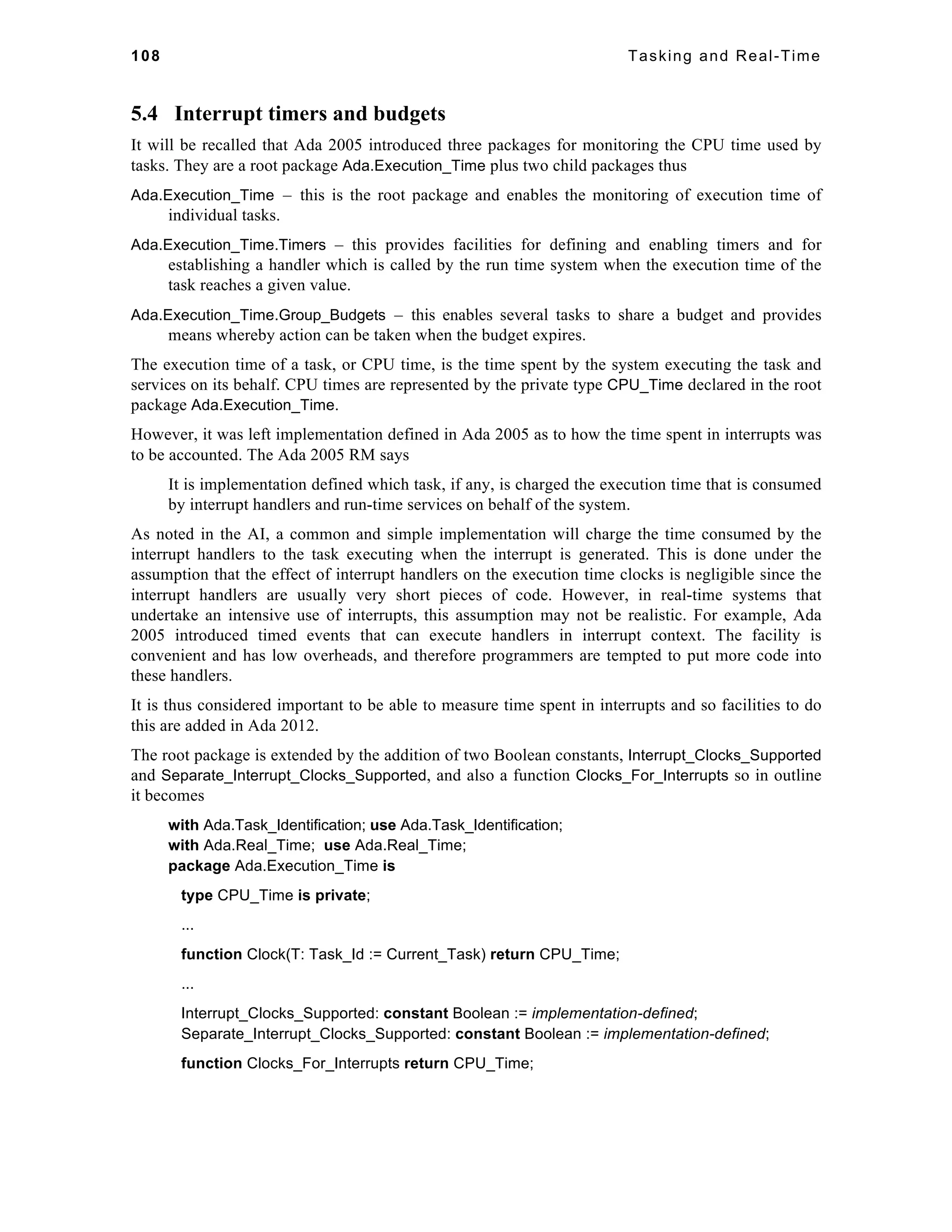 108 Tasking and Real-Time 
5.4 Interrupt timers and budgets 
It will be recalled that Ada 2005 introduced three packages for monitoring the CPU time used by 
tasks. They are a root package Ada.Execution_Time plus two child packages thus 
Ada.Execution_Time – this is the root package and enables the monitoring of execution time of 
individual tasks. 
Ada.Execution_Time.Timers – this provides facilities for defining and enabling timers and for 
establishing a handler which is called by the run time system when the execution time of the 
task reaches a given value. 
Ada.Execution_Time.Group_Budgets – this enables several tasks to share a budget and provides 
means whereby action can be taken when the budget expires. 
The execution time of a task, or CPU time, is the time spent by the system executing the task and 
services on its behalf. CPU times are represented by the private type CPU_Time declared in the root 
package Ada.Execution_Time. 
However, it was left implementation defined in Ada 2005 as to how the time spent in interrupts was 
to be accounted. The Ada 2005 RM says 
It is implementation defined which task, if any, is charged the execution time that is consumed 
by interrupt handlers and run-time services on behalf of the system. 
As noted in the AI, a common and simple implementation will charge the time consumed by the 
interrupt handlers to the task executing when the interrupt is generated. This is done under the 
assumption that the effect of interrupt handlers on the execution time clocks is negligible since the 
interrupt handlers are usually very short pieces of code. However, in real-time systems that 
undertake an intensive use of interrupts, this assumption may not be realistic. For example, Ada 
2005 introduced timed events that can execute handlers in interrupt context. The facility is 
convenient and has low overheads, and therefore programmers are tempted to put more code into 
these handlers. 
It is thus considered important to be able to measure time spent in interrupts and so facilities to do 
this are added in Ada 2012. 
The root package is extended by the addition of two Boolean constants, Interrupt_Clocks_Supported 
and Separate_Interrupt_Clocks_Supported, and also a function Clocks_For_Interrupts so in outline 
it becomes 
with Ada.Task_Identification; use Ada.Task_Identification; 
with Ada.Real_Time; use Ada.Real_Time; 
package Ada.Execution_Time is 
type CPU_Time is private; 
... 
function Clock(T: Task_Id := Current_Task) return CPU_Time; 
... 
Interrupt_Clocks_Supported: constant Boolean := implementation-defined; 
Separate_Interrupt_Clocks_Supported: constant Boolean := implementation-defined; 
function Clocks_For_Interrupts return CPU_Time; 
 