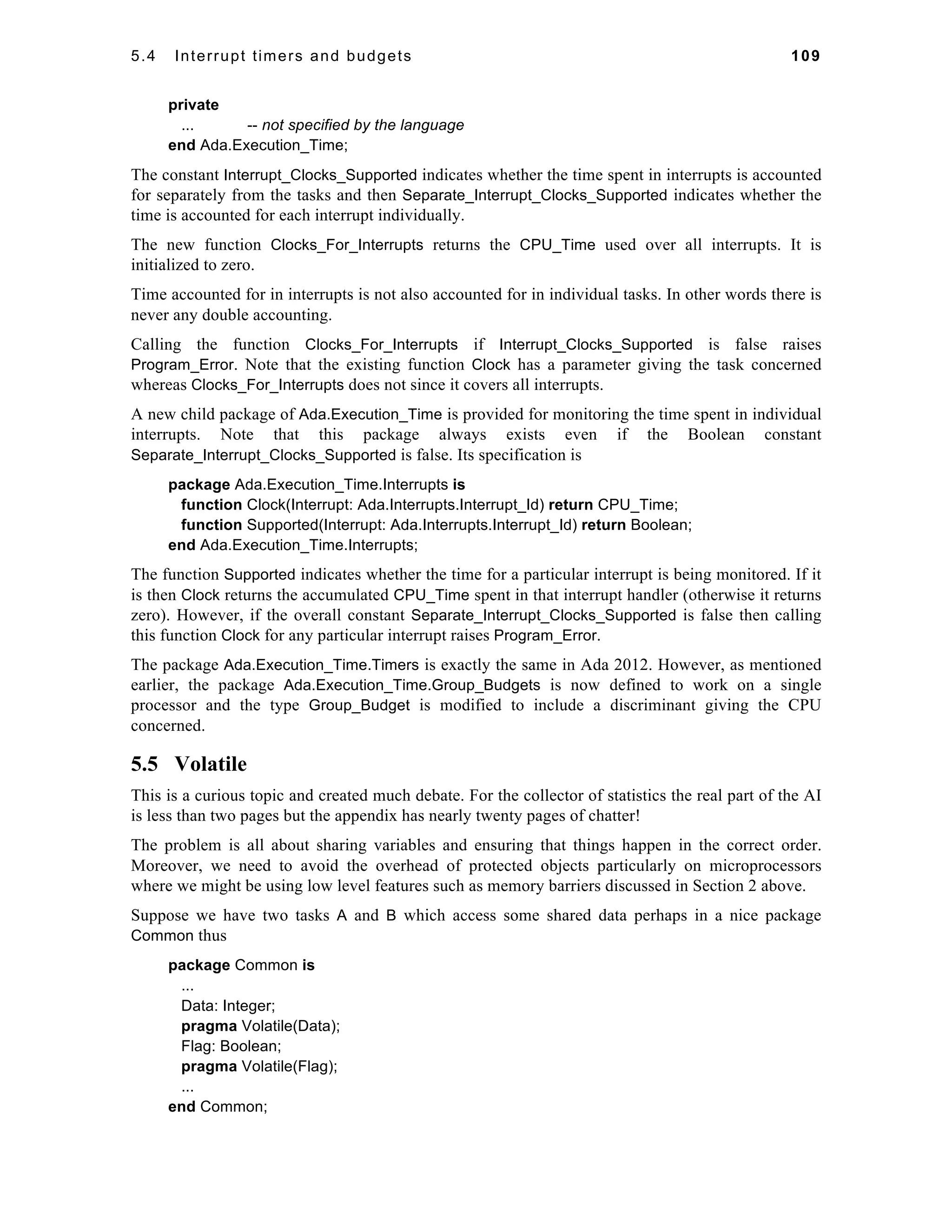 5.4 Interrupt timers and budgets 109 
private 
... -- not specified by the language 
end Ada.Execution_Time; 
The constant Interrupt_Clocks_Supported indicates whether the time spent in interrupts is accounted 
for separately from the tasks and then Separate_Interrupt_Clocks_Supported indicates whether the 
time is accounted for each interrupt individually. 
The new function Clocks_For_Interrupts returns the CPU_Time used over all interrupts. It is 
initialized to zero. 
Time accounted for in interrupts is not also accounted for in individual tasks. In other words there is 
never any double accounting. 
Calling the function Clocks_For_Interrupts if Interrupt_Clocks_Supported is false raises 
Program_Error. Note that the existing function Clock has a parameter giving the task concerned 
whereas Clocks_For_Interrupts does not since it covers all interrupts. 
A new child package of Ada.Execution_Time is provided for monitoring the time spent in individual 
interrupts. Note that this package always exists even if the Boolean constant 
Separate_Interrupt_Clocks_Supported is false. Its specification is 
package Ada.Execution_Time.Interrupts is 
function Clock(Interrupt: Ada.Interrupts.Interrupt_Id) return CPU_Time; 
function Supported(Interrupt: Ada.Interrupts.Interrupt_Id) return Boolean; 
end Ada.Execution_Time.Interrupts; 
The function Supported indicates whether the time for a particular interrupt is being monitored. If it 
is then Clock returns the accumulated CPU_Time spent in that interrupt handler (otherwise it returns 
zero). However, if the overall constant Separate_Interrupt_Clocks_Supported is false then calling 
this function Clock for any particular interrupt raises Program_Error. 
The package Ada.Execution_Time.Timers is exactly the same in Ada 2012. However, as mentioned 
earlier, the package Ada.Execution_Time.Group_Budgets is now defined to work on a single 
processor and the type Group_Budget is modified to include a discriminant giving the CPU 
concerned. 
5.5 Volatile 
This is a curious topic and created much debate. For the collector of statistics the real part of the AI 
is less than two pages but the appendix has nearly twenty pages of chatter! 
The problem is all about sharing variables and ensuring that things happen in the correct order. 
Moreover, we need to avoid the overhead of protected objects particularly on microprocessors 
where we might be using low level features such as memory barriers discussed in Section 2 above. 
Suppose we have two tasks A and B which access some shared data perhaps in a nice package 
Common thus 
package Common is 
... 
Data: Integer; 
pragma Volatile(Data); 
Flag: Boolean; 
pragma Volatile(Flag); 
... 
end Common; 
 