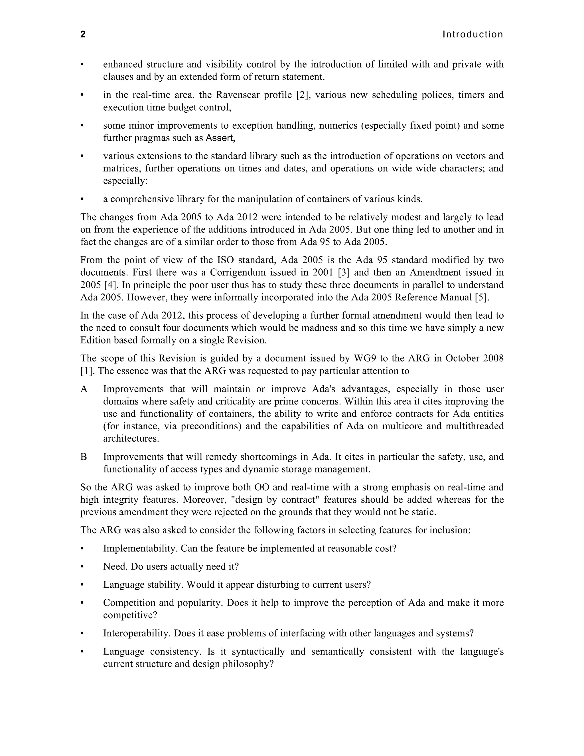2 Introduction 
▪ enhanced structure and visibility control by the introduction of limited with and private with 
clauses and by an extended form of return statement, 
▪ in the real-time area, the Ravenscar profile [2], various new scheduling polices, timers and 
execution time budget control, 
▪ some minor improvements to exception handling, numerics (especially fixed point) and some 
further pragmas such as Assert, 
▪ various extensions to the standard library such as the introduction of operations on vectors and 
matrices, further operations on times and dates, and operations on wide wide characters; and 
especially: 
▪ a comprehensive library for the manipulation of containers of various kinds. 
The changes from Ada 2005 to Ada 2012 were intended to be relatively modest and largely to lead 
on from the experience of the additions introduced in Ada 2005. But one thing led to another and in 
fact the changes are of a similar order to those from Ada 95 to Ada 2005. 
From the point of view of the ISO standard, Ada 2005 is the Ada 95 standard modified by two 
documents. First there was a Corrigendum issued in 2001 [3] and then an Amendment issued in 
2005 [4]. In principle the poor user thus has to study these three documents in parallel to understand 
Ada 2005. However, they were informally incorporated into the Ada 2005 Reference Manual [5]. 
In the case of Ada 2012, this process of developing a further formal amendment would then lead to 
the need to consult four documents which would be madness and so this time we have simply a new 
Edition based formally on a single Revision. 
The scope of this Revision is guided by a document issued by WG9 to the ARG in October 2008 
[1]. The essence was that the ARG was requested to pay particular attention to 
A Improvements that will maintain or improve Ada's advantages, especially in those user 
domains where safety and criticality are prime concerns. Within this area it cites improving the 
use and functionality of containers, the ability to write and enforce contracts for Ada entities 
(for instance, via preconditions) and the capabilities of Ada on multicore and multithreaded 
architectures. 
B Improvements that will remedy shortcomings in Ada. It cites in particular the safety, use, and 
functionality of access types and dynamic storage management. 
So the ARG was asked to improve both OO and real-time with a strong emphasis on real-time and 
high integrity features. Moreover, "design by contract" features should be added whereas for the 
previous amendment they were rejected on the grounds that they would not be static. 
The ARG was also asked to consider the following factors in selecting features for inclusion: 
▪ Implementability. Can the feature be implemented at reasonable cost? 
▪ Need. Do users actually need it? 
▪ Language stability. Would it appear disturbing to current users? 
▪ Competition and popularity. Does it help to improve the perception of Ada and make it more 
competitive? 
▪ Interoperability. Does it ease problems of interfacing with other languages and systems? 
▪ Language consistency. Is it syntactically and semantically consistent with the language's 
current structure and design philosophy? 
 