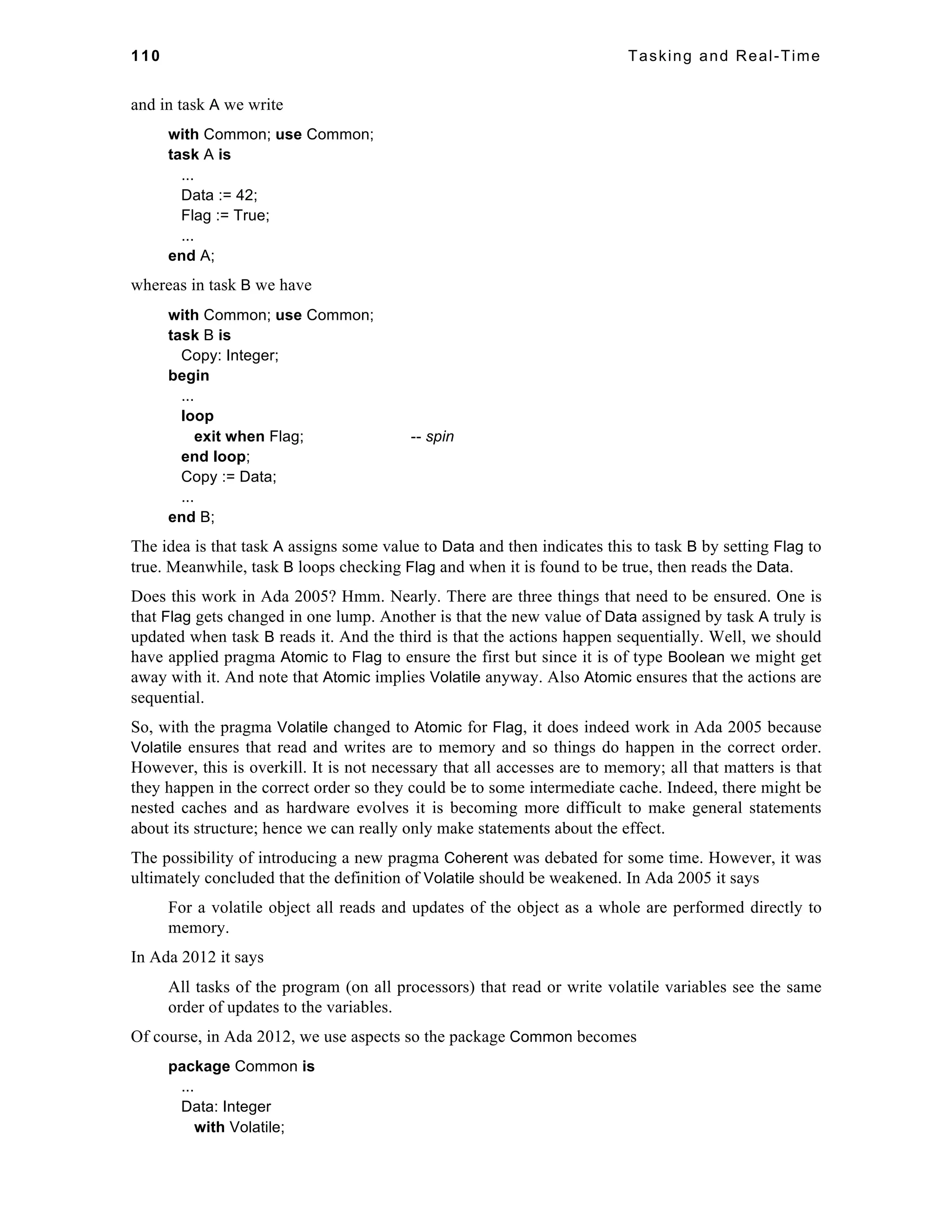 110 Tasking and Real-Time 
and in task A we write 
with Common; use Common; 
task A is 
... 
Data := 42; 
Flag := True; 
... 
end A; 
whereas in task B we have 
with Common; use Common; 
task B is 
Copy: Integer; 
begin 
... 
loop 
exit when Flag; -- spin 
end loop; 
Copy := Data; 
... 
end B; 
The idea is that task A assigns some value to Data and then indicates this to task B by setting Flag to 
true. Meanwhile, task B loops checking Flag and when it is found to be true, then reads the Data. 
Does this work in Ada 2005? Hmm. Nearly. There are three things that need to be ensured. One is 
that Flag gets changed in one lump. Another is that the new value of Data assigned by task A truly is 
updated when task B reads it. And the third is that the actions happen sequentially. Well, we should 
have applied pragma Atomic to Flag to ensure the first but since it is of type Boolean we might get 
away with it. And note that Atomic implies Volatile anyway. Also Atomic ensures that the actions are 
sequential. 
So, with the pragma Volatile changed to Atomic for Flag, it does indeed work in Ada 2005 because 
Volatile ensures that read and writes are to memory and so things do happen in the correct order. 
However, this is overkill. It is not necessary that all accesses are to memory; all that matters is that 
they happen in the correct order so they could be to some intermediate cache. Indeed, there might be 
nested caches and as hardware evolves it is becoming more difficult to make general statements 
about its structure; hence we can really only make statements about the effect. 
The possibility of introducing a new pragma Coherent was debated for some time. However, it was 
ultimately concluded that the definition of Volatile should be weakened. In Ada 2005 it says 
For a volatile object all reads and updates of the object as a whole are performed directly to 
memory. 
In Ada 2012 it says 
All tasks of the program (on all processors) that read or write volatile variables see the same 
order of updates to the variables. 
Of course, in Ada 2012, we use aspects so the package Common becomes 
package Common is 
... 
Data: Integer 
with Volatile; 
 