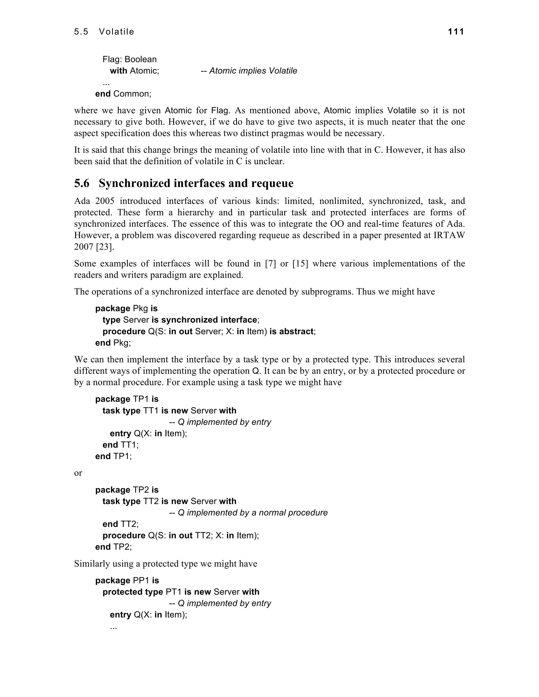 5.5 Volatile 111 
Flag: Boolean 
with Atomic; -- Atomic implies Volatile 
... 
end Common; 
where we have given Atomic for Flag. As mentioned above, Atomic implies Volatile so it is not 
necessary to give both. However, if we do have to give two aspects, it is much neater that the one 
aspect specification does this whereas two distinct pragmas would be necessary. 
It is said that this change brings the meaning of volatile into line with that in C. However, it has also 
been said that the definition of volatile in C is unclear. 
5.6 Synchronized interfaces and requeue 
Ada 2005 introduced interfaces of various kinds: limited, nonlimited, synchronized, task, and 
protected. These form a hierarchy and in particular task and protected interfaces are forms of 
synchronized interfaces. The essence of this was to integrate the OO and real-time features of Ada. 
However, a problem was discovered regarding requeue as described in a paper presented at IRTAW 
2007 [23]. 
Some examples of interfaces will be found in [7] or [15] where various implementations of the 
readers and writers paradigm are explained. 
The operations of a synchronized interface are denoted by subprograms. Thus we might have 
package Pkg is 
type Server is synchronized interface; 
procedure Q(S: in out Server; X: in Item) is abstract; 
end Pkg; 
We can then implement the interface by a task type or by a protected type. This introduces several 
different ways of implementing the operation Q. It can be by an entry, or by a protected procedure or 
by a normal procedure. For example using a task type we might have 
package TP1 is 
task type TT1 is new Server with 
-- Q implemented by entry 
entry Q(X: in Item); 
end TT1; 
end TP1; 
or 
package TP2 is 
task type TT2 is new Server with 
-- Q implemented by a normal procedure 
end TT2; 
procedure Q(S: in out TT2; X: in Item); 
end TP2; 
Similarly using a protected type we might have 
package PP1 is 
protected type PT1 is new Server with 
-- Q implemented by entry 
entry Q(X: in Item); 
... 
 
