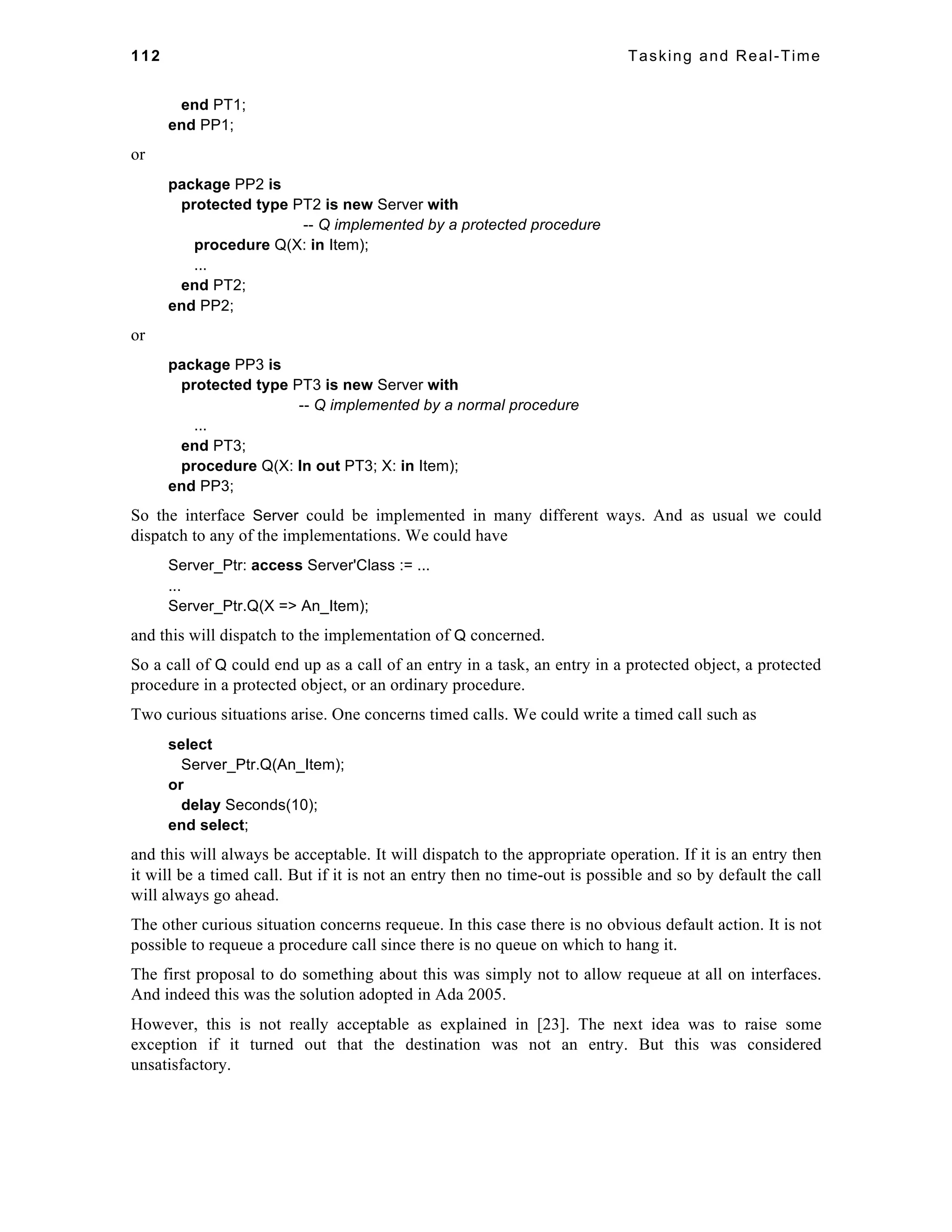 112 Tasking and Real-Time 
end PT1; 
end PP1; 
or 
package PP2 is 
protected type PT2 is new Server with 
-- Q implemented by a protected procedure 
procedure Q(X: in Item); 
... 
end PT2; 
end PP2; 
or 
package PP3 is 
protected type PT3 is new Server with 
-- Q implemented by a normal procedure 
... 
end PT3; 
procedure Q(X: In out PT3; X: in Item); 
end PP3; 
So the interface Server could be implemented in many different ways. And as usual we could 
dispatch to any of the implementations. We could have 
Server_Ptr: access Server'Class := ... 
... 
Server_Ptr.Q(X => An_Item); 
and this will dispatch to the implementation of Q concerned. 
So a call of Q could end up as a call of an entry in a task, an entry in a protected object, a protected 
procedure in a protected object, or an ordinary procedure. 
Two curious situations arise. One concerns timed calls. We could write a timed call such as 
select 
Server_Ptr.Q(An_Item); 
or 
delay Seconds(10); 
end select; 
and this will always be acceptable. It will dispatch to the appropriate operation. If it is an entry then 
it will be a timed call. But if it is not an entry then no time-out is possible and so by default the call 
will always go ahead. 
The other curious situation concerns requeue. In this case there is no obvious default action. It is not 
possible to requeue a procedure call since there is no queue on which to hang it. 
The first proposal to do something about this was simply not to allow requeue at all on interfaces. 
And indeed this was the solution adopted in Ada 2005. 
However, this is not really acceptable as explained in [23]. The next idea was to raise some 
exception if it turned out that the destination was not an entry. But this was considered 
unsatisfactory. 
 