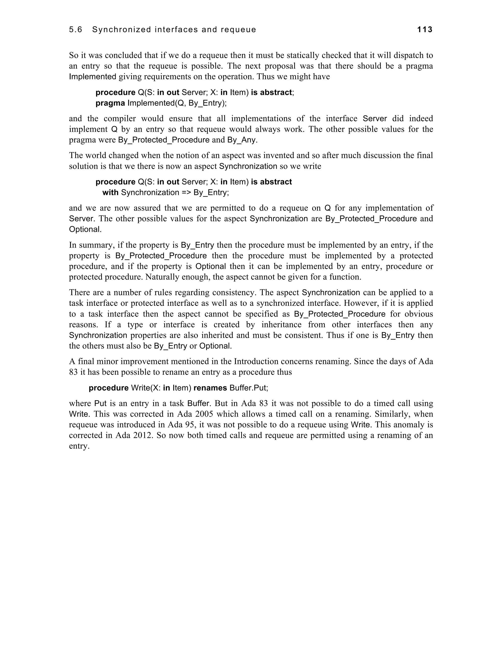 5.6 Synchronized interfaces and requeue 113 
So it was concluded that if we do a requeue then it must be statically checked that it will dispatch to 
an entry so that the requeue is possible. The next proposal was that there should be a pragma 
Implemented giving requirements on the operation. Thus we might have 
procedure Q(S: in out Server; X: in Item) is abstract; 
pragma Implemented(Q, By_Entry); 
and the compiler would ensure that all implementations of the interface Server did indeed 
implement Q by an entry so that requeue would always work. The other possible values for the 
pragma were By_Protected_Procedure and By_Any. 
The world changed when the notion of an aspect was invented and so after much discussion the final 
solution is that we there is now an aspect Synchronization so we write 
procedure Q(S: in out Server; X: in Item) is abstract 
with Synchronization => By_Entry; 
and we are now assured that we are permitted to do a requeue on Q for any implementation of 
Server. The other possible values for the aspect Synchronization are By_Protected_Procedure and 
Optional. 
In summary, if the property is By_Entry then the procedure must be implemented by an entry, if the 
property is By_Protected_Procedure then the procedure must be implemented by a protected 
procedure, and if the property is Optional then it can be implemented by an entry, procedure or 
protected procedure. Naturally enough, the aspect cannot be given for a function. 
There are a number of rules regarding consistency. The aspect Synchronization can be applied to a 
task interface or protected interface as well as to a synchronized interface. However, if it is applied 
to a task interface then the aspect cannot be specified as By_Protected_Procedure for obvious 
reasons. If a type or interface is created by inheritance from other interfaces then any 
Synchronization properties are also inherited and must be consistent. Thus if one is By_Entry then 
the others must also be By_Entry or Optional. 
A final minor improvement mentioned in the Introduction concerns renaming. Since the days of Ada 
83 it has been possible to rename an entry as a procedure thus 
procedure Write(X: in Item) renames Buffer.Put; 
where Put is an entry in a task Buffer. But in Ada 83 it was not possible to do a timed call using 
Write. This was corrected in Ada 2005 which allows a timed call on a renaming. Similarly, when 
requeue was introduced in Ada 95, it was not possible to do a requeue using Write. This anomaly is 
corrected in Ada 2012. So now both timed calls and requeue are permitted using a renaming of an 
entry. 
 