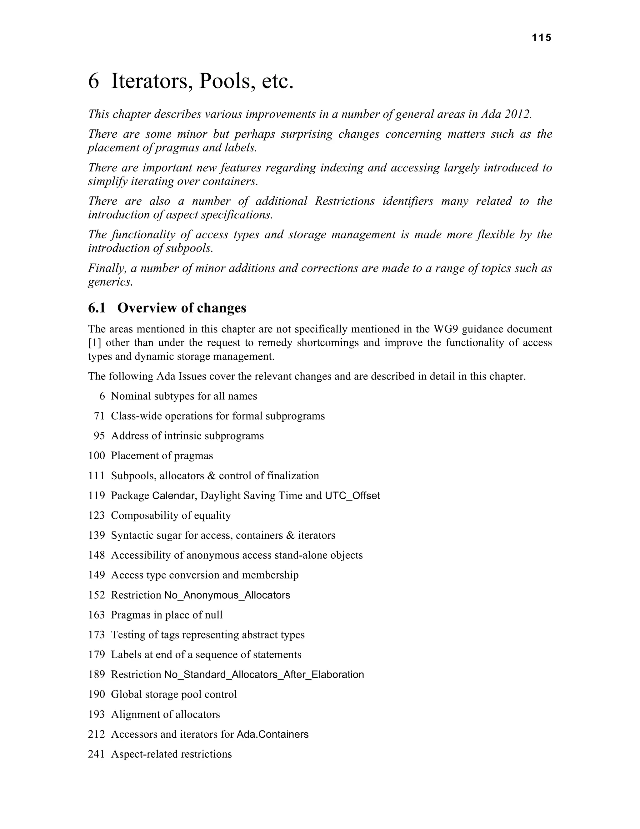 115 
6 Iterators, Pools, etc. 
This chapter describes various improvements in a number of general areas in Ada 2012. 
There are some minor but perhaps surprising changes concerning matters such as the 
placement of pragmas and labels. 
There are important new features regarding indexing and accessing largely introduced to 
simplify iterating over containers. 
There are also a number of additional Restrictions identifiers many related to the 
introduction of aspect specifications. 
The functionality of access types and storage management is made more flexible by the 
introduction of subpools. 
Finally, a number of minor additions and corrections are made to a range of topics such as 
generics. 
6.1 Overview of changes 
The areas mentioned in this chapter are not specifically mentioned in the WG9 guidance document 
[1] other than under the request to remedy shortcomings and improve the functionality of access 
types and dynamic storage management. 
The following Ada Issues cover the relevant changes and are described in detail in this chapter. 
6 Nominal subtypes for all names 
71 Class-wide operations for formal subprograms 
95 Address of intrinsic subprograms 
100 Placement of pragmas 
111 Subpools, allocators & control of finalization 
119 Package Calendar, Daylight Saving Time and UTC_Offset 
123 Composability of equality 
139 Syntactic sugar for access, containers & iterators 
148 Accessibility of anonymous access stand-alone objects 
149 Access type conversion and membership 
152 Restriction No_Anonymous_Allocators 
163 Pragmas in place of null 
173 Testing of tags representing abstract types 
179 Labels at end of a sequence of statements 
189 Restriction No_Standard_Allocators_After_Elaboration 
190 Global storage pool control 
193 Alignment of allocators 
212 Accessors and iterators for Ada.Containers 
241 Aspect-related restrictions 
 