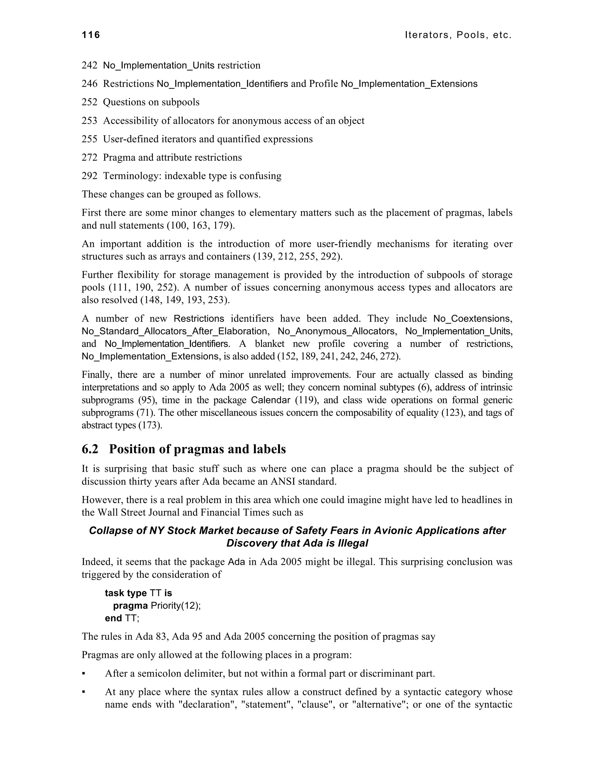 116 Iterators, Pools, etc. 
242 No_Implementation_Units restriction 
246 Restrictions No_Implementation_Identifiers and Profile No_Implementation_Extensions 
252 Questions on subpools 
253 Accessibility of allocators for anonymous access of an object 
255 User-defined iterators and quantified expressions 
272 Pragma and attribute restrictions 
292 Terminology: indexable type is confusing 
These changes can be grouped as follows. 
First there are some minor changes to elementary matters such as the placement of pragmas, labels 
and null statements (100, 163, 179). 
An important addition is the introduction of more user-friendly mechanisms for iterating over 
structures such as arrays and containers (139, 212, 255, 292). 
Further flexibility for storage management is provided by the introduction of subpools of storage 
pools (111, 190, 252). A number of issues concerning anonymous access types and allocators are 
also resolved (148, 149, 193, 253). 
A number of new Restrictions identifiers have been added. They include No_Coextensions, 
No_Standard_Allocators_After_Elaboration, No_Anonymous_Allocators, No_Implementation_Units, 
and No_Implementation_Identifiers. A blanket new profile covering a number of restrictions, 
No_Implementation_Extensions, is also added (152, 189, 241, 242, 246, 272). 
Finally, there are a number of minor unrelated improvements. Four are actually classed as binding 
interpretations and so apply to Ada 2005 as well; they concern nominal subtypes (6), address of intrinsic 
subprograms (95), time in the package Calendar (119), and class wide operations on formal generic 
subprograms (71). The other miscellaneous issues concern the composability of equality (123), and tags of 
abstract types (173). 
6.2 Position of pragmas and labels 
It is surprising that basic stuff such as where one can place a pragma should be the subject of 
discussion thirty years after Ada became an ANSI standard. 
However, there is a real problem in this area which one could imagine might have led to headlines in 
the Wall Street Journal and Financial Times such as 
Collapse of NY Stock Market because of Safety Fears in Avionic Applications after 
Discovery that Ada is Illegal 
Indeed, it seems that the package Ada in Ada 2005 might be illegal. This surprising conclusion was 
triggered by the consideration of 
task type TT is 
pragma Priority(12); 
end TT; 
The rules in Ada 83, Ada 95 and Ada 2005 concerning the position of pragmas say 
Pragmas are only allowed at the following places in a program: 
▪ After a semicolon delimiter, but not within a formal part or discriminant part. 
▪ At any place where the syntax rules allow a construct defined by a syntactic category whose 
name ends with "declaration", "statement", "clause", or "alternative"; or one of the syntactic 
 