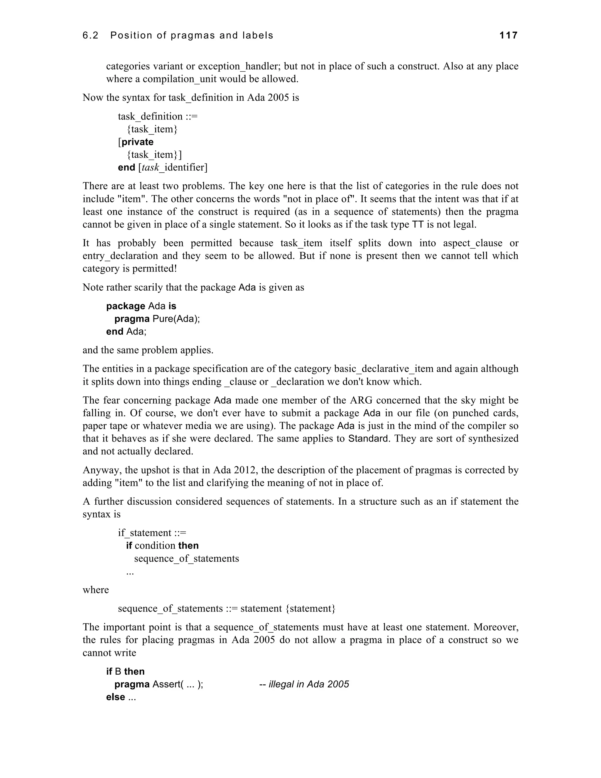 6.2 Position of pragmas and labels 117 
categories variant or exception_handler; but not in place of such a construct. Also at any place 
where a compilation_unit would be allowed. 
Now the syntax for task_definition in Ada 2005 is 
task_definition ::= 
{task_item} 
[private 
{task_item}] 
end [task_identifier] 
There are at least two problems. The key one here is that the list of categories in the rule does not 
include "item". The other concerns the words "not in place of". It seems that the intent was that if at 
least one instance of the construct is required (as in a sequence of statements) then the pragma 
cannot be given in place of a single statement. So it looks as if the task type TT is not legal. 
It has probably been permitted because task_item itself splits down into aspect_clause or 
entry_declaration and they seem to be allowed. But if none is present then we cannot tell which 
category is permitted! 
Note rather scarily that the package Ada is given as 
package Ada is 
pragma Pure(Ada); 
end Ada; 
and the same problem applies. 
The entities in a package specification are of the category basic_declarative_item and again although 
it splits down into things ending _clause or _declaration we don't know which. 
The fear concerning package Ada made one member of the ARG concerned that the sky might be 
falling in. Of course, we don't ever have to submit a package Ada in our file (on punched cards, 
paper tape or whatever media we are using). The package Ada is just in the mind of the compiler so 
that it behaves as if she were declared. The same applies to Standard. They are sort of synthesized 
and not actually declared. 
Anyway, the upshot is that in Ada 2012, the description of the placement of pragmas is corrected by 
adding "item" to the list and clarifying the meaning of not in place of. 
A further discussion considered sequences of statements. In a structure such as an if statement the 
syntax is 
if_statement ::= 
if condition then 
sequence_of_statements 
... 
where 
sequence_of_statements ::= statement {statement} 
The important point is that a sequence_of_statements must have at least one statement. Moreover, 
the rules for placing pragmas in Ada 2005 do not allow a pragma in place of a construct so we 
cannot write 
if B then 
pragma Assert( ... ); -- illegal in Ada 2005 
else ... 
 