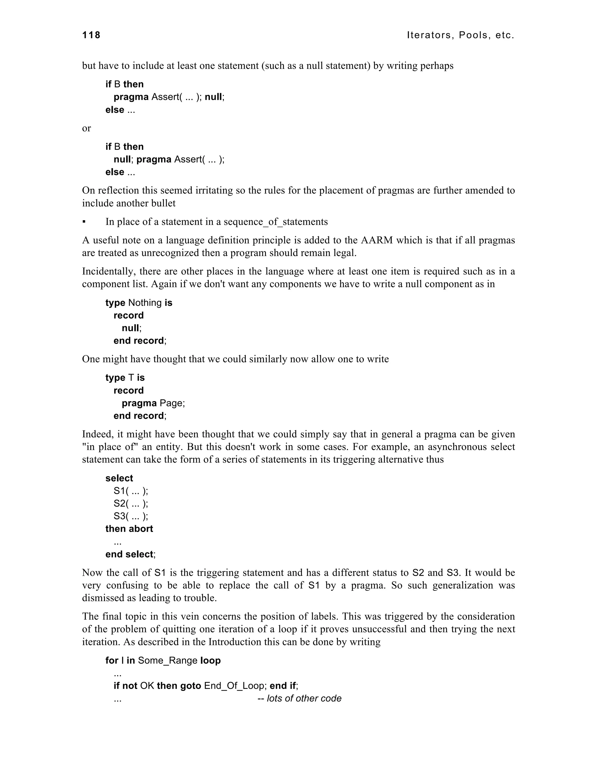 118 Iterators, Pools, etc. 
but have to include at least one statement (such as a null statement) by writing perhaps 
if B then 
pragma Assert( ... ); null; 
else ... 
or 
if B then 
null; pragma Assert( ... ); 
else ... 
On reflection this seemed irritating so the rules for the placement of pragmas are further amended to 
include another bullet 
▪ In place of a statement in a sequence_of_statements 
A useful note on a language definition principle is added to the AARM which is that if all pragmas 
are treated as unrecognized then a program should remain legal. 
Incidentally, there are other places in the language where at least one item is required such as in a 
component list. Again if we don't want any components we have to write a null component as in 
type Nothing is 
record 
null; 
end record; 
One might have thought that we could similarly now allow one to write 
type T is 
record 
pragma Page; 
end record; 
Indeed, it might have been thought that we could simply say that in general a pragma can be given 
"in place of" an entity. But this doesn't work in some cases. For example, an asynchronous select 
statement can take the form of a series of statements in its triggering alternative thus 
select 
S1( ... ); 
S2( ... ); 
S3( ... ); 
then abort 
... 
end select; 
Now the call of S1 is the triggering statement and has a different status to S2 and S3. It would be 
very confusing to be able to replace the call of S1 by a pragma. So such generalization was 
dismissed as leading to trouble. 
The final topic in this vein concerns the position of labels. This was triggered by the consideration 
of the problem of quitting one iteration of a loop if it proves unsuccessful and then trying the next 
iteration. As described in the Introduction this can be done by writing 
for I in Some_Range loop 
... 
if not OK then goto End_Of_Loop; end if; 
... -- lots of other code 
 