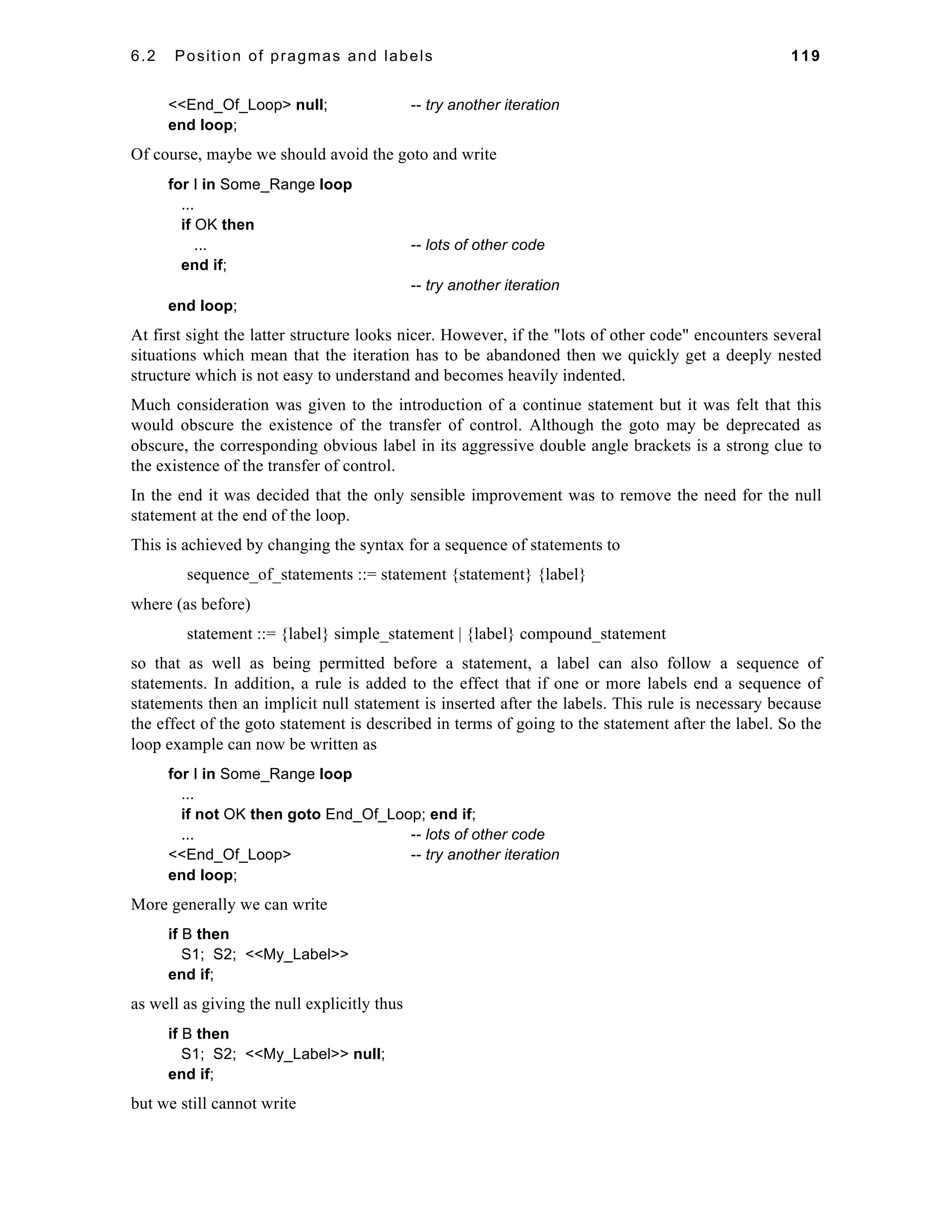 6.2 Position of pragmas and labels 119 
<<End_Of_Loop> null; -- try another iteration 
end loop; 
Of course, maybe we should avoid the goto and write 
for I in Some_Range loop 
... 
if OK then 
... -- lots of other code 
end if; 
-- try another iteration 
end loop; 
At first sight the latter structure looks nicer. However, if the "lots of other code" encounters several 
situations which mean that the iteration has to be abandoned then we quickly get a deeply nested 
structure which is not easy to understand and becomes heavily indented. 
Much consideration was given to the introduction of a continue statement but it was felt that this 
would obscure the existence of the transfer of control. Although the goto may be deprecated as 
obscure, the corresponding obvious label in its aggressive double angle brackets is a strong clue to 
the existence of the transfer of control. 
In the end it was decided that the only sensible improvement was to remove the need for the null 
statement at the end of the loop. 
This is achieved by changing the syntax for a sequence of statements to 
sequence_of_statements ::= statement {statement} {label} 
where (as before) 
statement ::= {label} simple_statement | {label} compound_statement 
so that as well as being permitted before a statement, a label can also follow a sequence of 
statements. In addition, a rule is added to the effect that if one or more labels end a sequence of 
statements then an implicit null statement is inserted after the labels. This rule is necessary because 
the effect of the goto statement is described in terms of going to the statement after the label. So the 
loop example can now be written as 
for I in Some_Range loop 
... 
if not OK then goto End_Of_Loop; end if; 
... -- lots of other code 
<<End_Of_Loop> -- try another iteration 
end loop; 
More generally we can write 
if B then 
S1; S2; <<My_Label>> 
end if; 
as well as giving the null explicitly thus 
if B then 
S1; S2; <<My_Label>> null; 
end if; 
but we still cannot write 
 