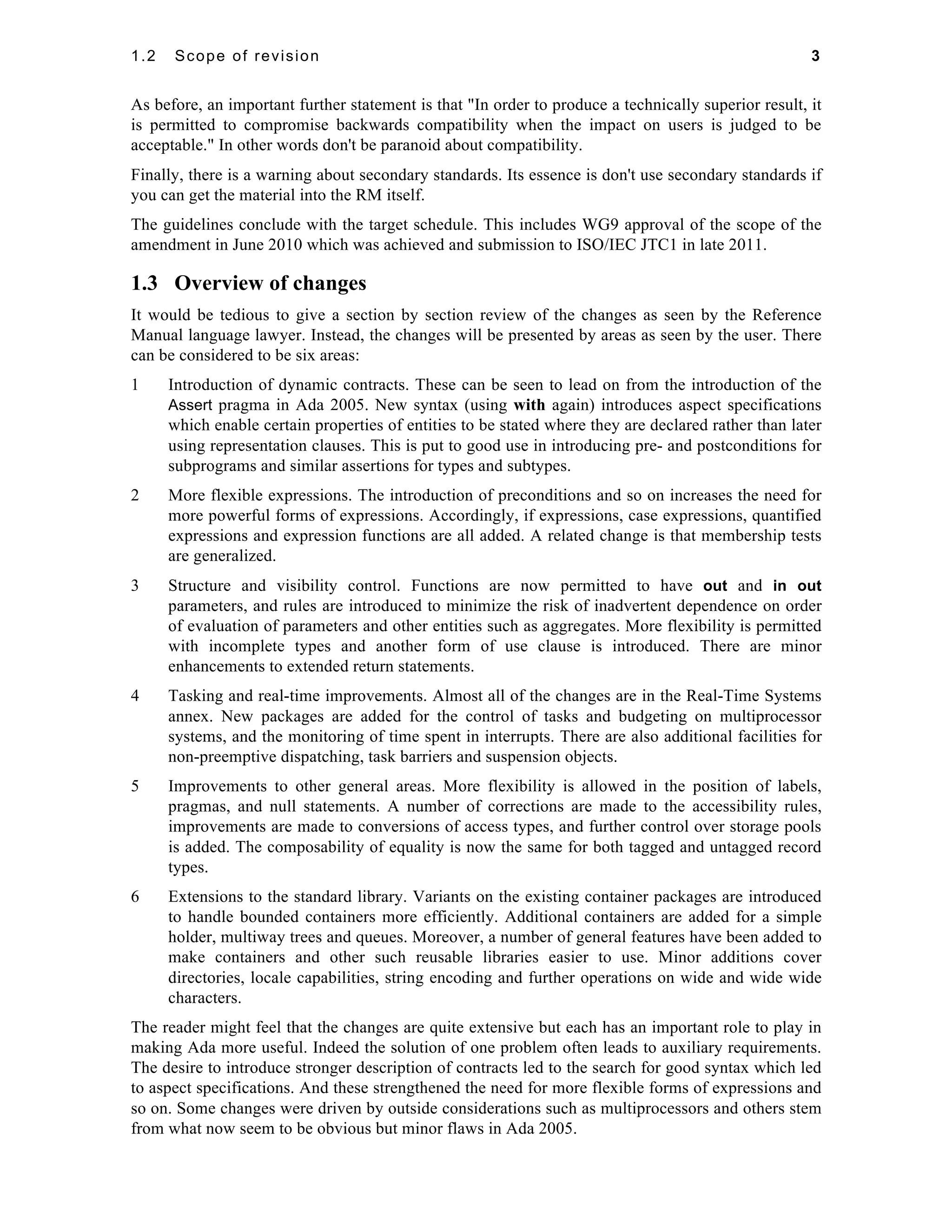 1.2 Scope of revision 3 
As before, an important further statement is that "In order to produce a technically superior result, it 
is permitted to compromise backwards compatibility when the impact on users is judged to be 
acceptable." In other words don't be paranoid about compatibility. 
Finally, there is a warning about secondary standards. Its essence is don't use secondary standards if 
you can get the material into the RM itself. 
The guidelines conclude with the target schedule. This includes WG9 approval of the scope of the 
amendment in June 2010 which was achieved and submission to ISO/IEC JTC1 in late 2011. 
1.3 Overview of changes 
It would be tedious to give a section by section review of the changes as seen by the Reference 
Manual language lawyer. Instead, the changes will be presented by areas as seen by the user. There 
can be considered to be six areas: 
1 Introduction of dynamic contracts. These can be seen to lead on from the introduction of the 
Assert pragma in Ada 2005. New syntax (using with again) introduces aspect specifications 
which enable certain properties of entities to be stated where they are declared rather than later 
using representation clauses. This is put to good use in introducing pre- and postconditions for 
subprograms and similar assertions for types and subtypes. 
2 More flexible expressions. The introduction of preconditions and so on increases the need for 
more powerful forms of expressions. Accordingly, if expressions, case expressions, quantified 
expressions and expression functions are all added. A related change is that membership tests 
are generalized. 
3 Structure and visibility control. Functions are now permitted to have out and in out 
parameters, and rules are introduced to minimize the risk of inadvertent dependence on order 
of evaluation of parameters and other entities such as aggregates. More flexibility is permitted 
with incomplete types and another form of use clause is introduced. There are minor 
enhancements to extended return statements. 
4 Tasking and real-time improvements. Almost all of the changes are in the Real-Time Systems 
annex. New packages are added for the control of tasks and budgeting on multiprocessor 
systems, and the monitoring of time spent in interrupts. There are also additional facilities for 
non-preemptive dispatching, task barriers and suspension objects. 
5 Improvements to other general areas. More flexibility is allowed in the position of labels, 
pragmas, and null statements. A number of corrections are made to the accessibility rules, 
improvements are made to conversions of access types, and further control over storage pools 
is added. The composability of equality is now the same for both tagged and untagged record 
types. 
6 Extensions to the standard library. Variants on the existing container packages are introduced 
to handle bounded containers more efficiently. Additional containers are added for a simple 
holder, multiway trees and queues. Moreover, a number of general features have been added to 
make containers and other such reusable libraries easier to use. Minor additions cover 
directories, locale capabilities, string encoding and further operations on wide and wide wide 
characters. 
The reader might feel that the changes are quite extensive but each has an important role to play in 
making Ada more useful. Indeed the solution of one problem often leads to auxiliary requirements. 
The desire to introduce stronger description of contracts led to the search for good syntax which led 
to aspect specifications. And these strengthened the need for more flexible forms of expressions and 
so on. Some changes were driven by outside considerations such as multiprocessors and others stem 
from what now seem to be obvious but minor flaws in Ada 2005. 
 