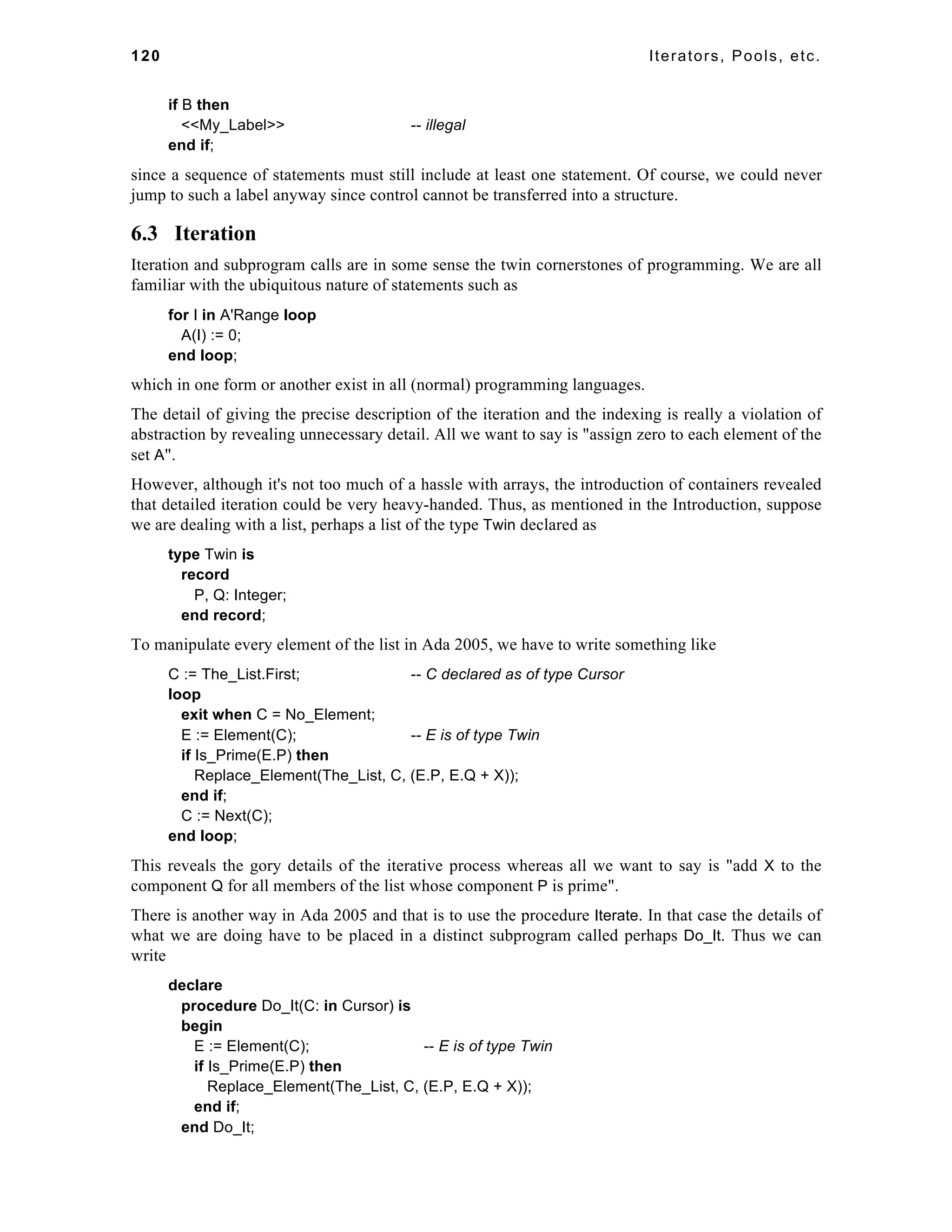 120 Iterators, Pools, etc. 
if B then 
<<My_Label>> -- illegal 
end if; 
since a sequence of statements must still include at least one statement. Of course, we could never 
jump to such a label anyway since control cannot be transferred into a structure. 
6.3 Iteration 
Iteration and subprogram calls are in some sense the twin cornerstones of programming. We are all 
familiar with the ubiquitous nature of statements such as 
for I in A'Range loop 
A(I) := 0; 
end loop; 
which in one form or another exist in all (normal) programming languages. 
The detail of giving the precise description of the iteration and the indexing is really a violation of 
abstraction by revealing unnecessary detail. All we want to say is "assign zero to each element of the 
set A". 
However, although it's not too much of a hassle with arrays, the introduction of containers revealed 
that detailed iteration could be very heavy-handed. Thus, as mentioned in the Introduction, suppose 
we are dealing with a list, perhaps a list of the type Twin declared as 
type Twin is 
record 
P, Q: Integer; 
end record; 
To manipulate every element of the list in Ada 2005, we have to write something like 
C := The_List.First; -- C declared as of type Cursor 
loop 
exit when C = No_Element; 
E := Element(C); -- E is of type Twin 
if Is_Prime(E.P) then 
Replace_Element(The_List, C, (E.P, E.Q + X)); 
end if; 
C := Next(C); 
end loop; 
This reveals the gory details of the iterative process whereas all we want to say is "add X to the 
component Q for all members of the list whose component P is prime". 
There is another way in Ada 2005 and that is to use the procedure Iterate. In that case the details of 
what we are doing have to be placed in a distinct subprogram called perhaps Do_It. Thus we can 
write 
declare 
procedure Do_It(C: in Cursor) is 
begin 
E := Element(C); -- E is of type Twin 
if Is_Prime(E.P) then 
Replace_Element(The_List, C, (E.P, E.Q + X)); 
end if; 
end Do_It; 
 
