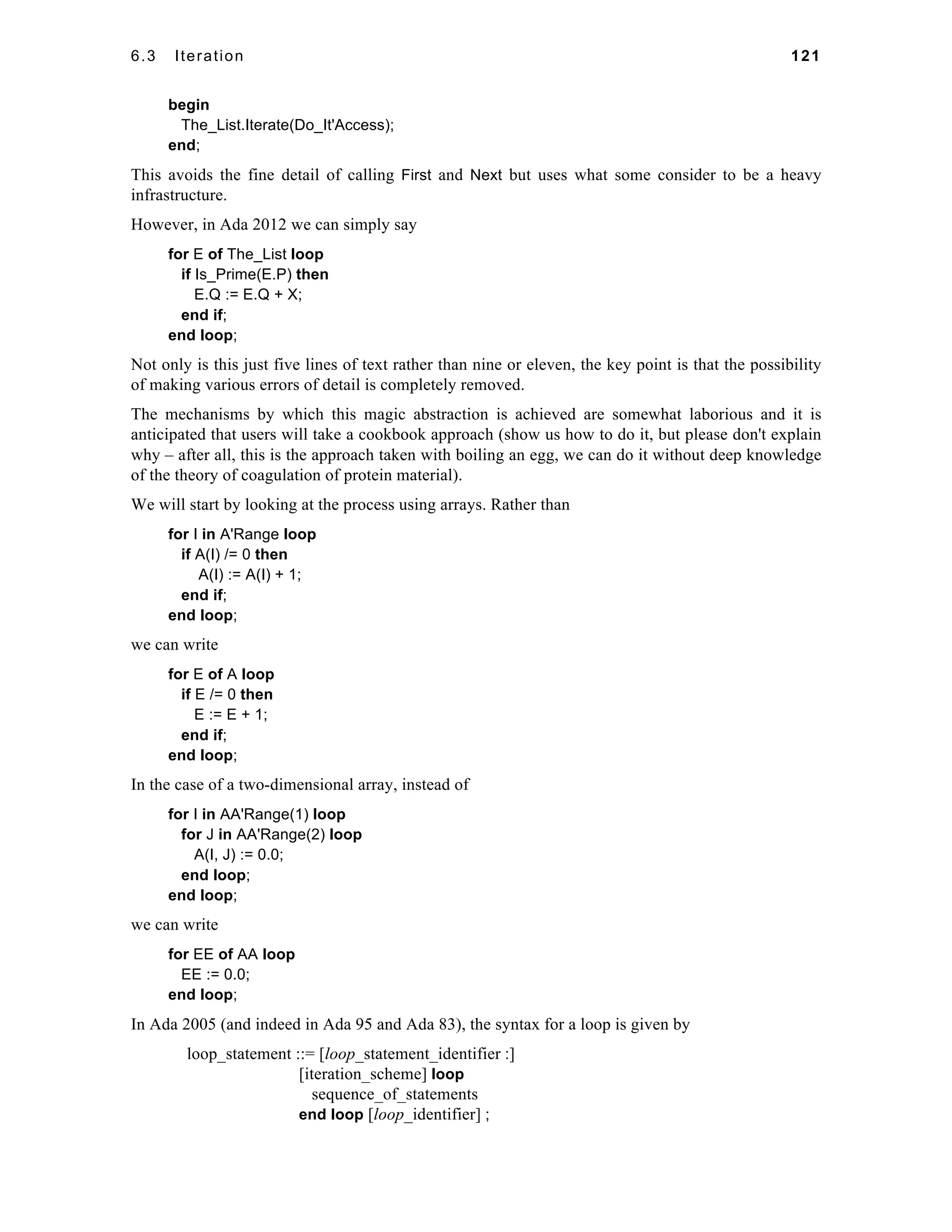 6.3 Iteration 121 
begin 
The_List.Iterate(Do_It'Access); 
end; 
This avoids the fine detail of calling First and Next but uses what some consider to be a heavy 
infrastructure. 
However, in Ada 2012 we can simply say 
for E of The_List loop 
if Is_Prime(E.P) then 
E.Q := E.Q + X; 
end if; 
end loop; 
Not only is this just five lines of text rather than nine or eleven, the key point is that the possibility 
of making various errors of detail is completely removed. 
The mechanisms by which this magic abstraction is achieved are somewhat laborious and it is 
anticipated that users will take a cookbook approach (show us how to do it, but please don't explain 
why – after all, this is the approach taken with boiling an egg, we can do it without deep knowledge 
of the theory of coagulation of protein material). 
We will start by looking at the process using arrays. Rather than 
for I in A'Range loop 
if A(I) /= 0 then 
A(I) := A(I) + 1; 
end if; 
end loop; 
we can write 
for E of A loop 
if E /= 0 then 
E := E + 1; 
end if; 
end loop; 
In the case of a two-dimensional array, instead of 
for I in AA'Range(1) loop 
for J in AA'Range(2) loop 
A(I, J) := 0.0; 
end loop; 
end loop; 
we can write 
for EE of AA loop 
EE := 0.0; 
end loop; 
In Ada 2005 (and indeed in Ada 95 and Ada 83), the syntax for a loop is given by 
loop_statement ::= [loop_statement_identifier :] 
[iteration_scheme] loop 
sequence_of_statements 
end loop [loop_identifier] ; 
 