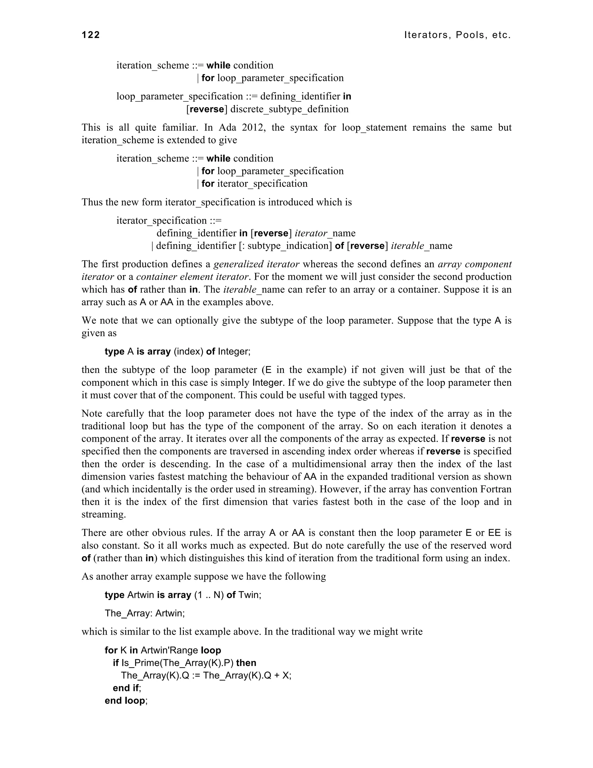 122 Iterators, Pools, etc. 
iteration_scheme ::= while condition 
| for loop_parameter_specification 
loop_parameter_specification ::= defining_identifier in 
[reverse] discrete_subtype_definition 
This is all quite familiar. In Ada 2012, the syntax for loop_statement remains the same but 
iteration_scheme is extended to give 
iteration_scheme ::= while condition 
| for loop_parameter_specification 
| for iterator_specification 
Thus the new form iterator_specification is introduced which is 
iterator_specification ::= 
defining_identifier in [reverse] iterator_name 
| defining_identifier [: subtype_indication] of [reverse] iterable_name 
The first production defines a generalized iterator whereas the second defines an array component 
iterator or a container element iterator. For the moment we will just consider the second production 
which has of rather than in. The iterable_name can refer to an array or a container. Suppose it is an 
array such as A or AA in the examples above. 
We note that we can optionally give the subtype of the loop parameter. Suppose that the type A is 
given as 
type A is array (index) of Integer; 
then the subtype of the loop parameter (E in the example) if not given will just be that of the 
component which in this case is simply Integer. If we do give the subtype of the loop parameter then 
it must cover that of the component. This could be useful with tagged types. 
Note carefully that the loop parameter does not have the type of the index of the array as in the 
traditional loop but has the type of the component of the array. So on each iteration it denotes a 
component of the array. It iterates over all the components of the array as expected. If reverse is not 
specified then the components are traversed in ascending index order whereas if reverse is specified 
then the order is descending. In the case of a multidimensional array then the index of the last 
dimension varies fastest matching the behaviour of AA in the expanded traditional version as shown 
(and which incidentally is the order used in streaming). However, if the array has convention Fortran 
then it is the index of the first dimension that varies fastest both in the case of the loop and in 
streaming. 
There are other obvious rules. If the array A or AA is constant then the loop parameter E or EE is 
also constant. So it all works much as expected. But do note carefully the use of the reserved word 
of (rather than in) which distinguishes this kind of iteration from the traditional form using an index. 
As another array example suppose we have the following 
type Artwin is array (1 .. N) of Twin; 
The_Array: Artwin; 
which is similar to the list example above. In the traditional way we might write 
for K in Artwin'Range loop 
if Is_Prime(The_Array(K).P) then 
The_Array(K).Q := The_Array(K).Q + X; 
end if; 
end loop; 
 