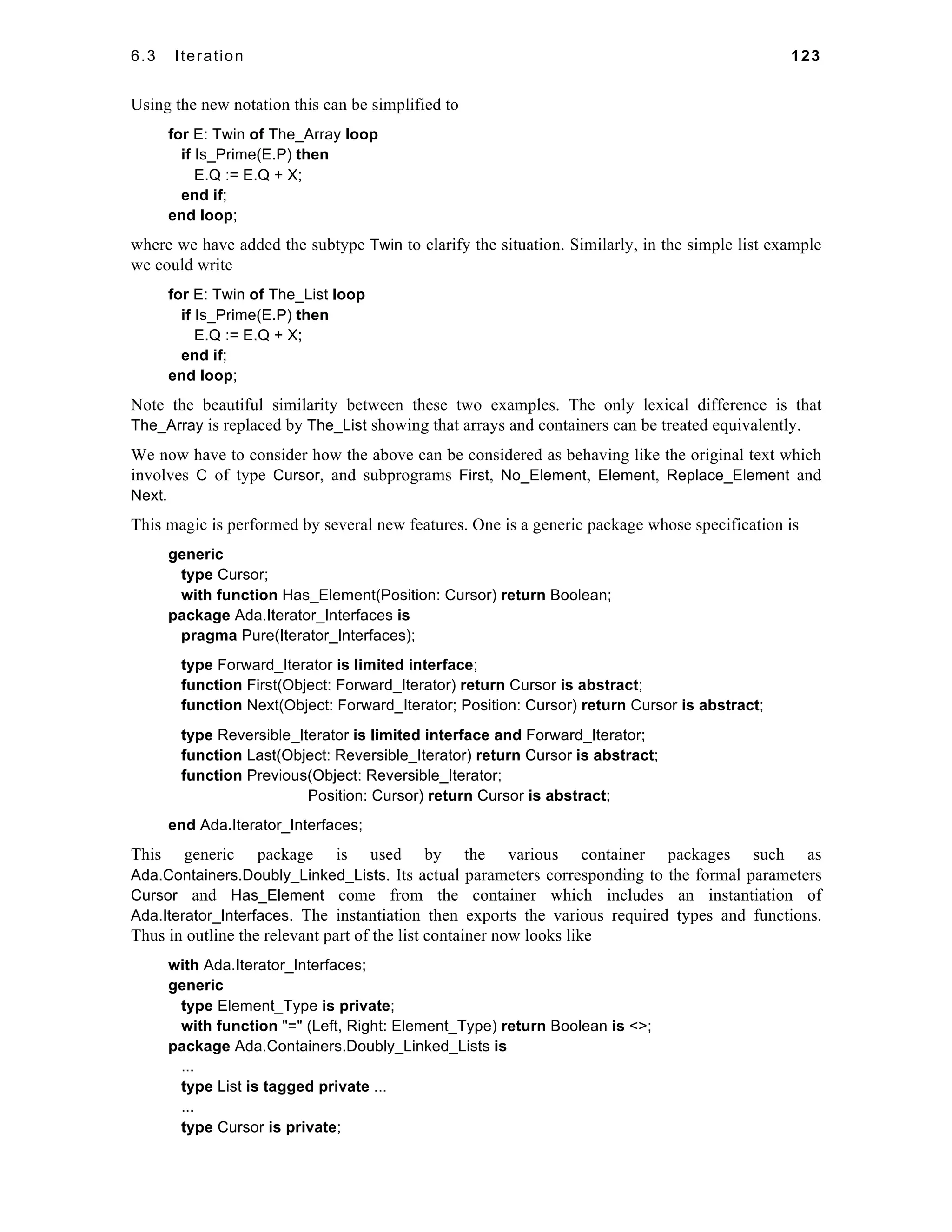 6.3 Iteration 123 
Using the new notation this can be simplified to 
for E: Twin of The_Array loop 
if Is_Prime(E.P) then 
E.Q := E.Q + X; 
end if; 
end loop; 
where we have added the subtype Twin to clarify the situation. Similarly, in the simple list example 
we could write 
for E: Twin of The_List loop 
if Is_Prime(E.P) then 
E.Q := E.Q + X; 
end if; 
end loop; 
Note the beautiful similarity between these two examples. The only lexical difference is that 
The_Array is replaced by The_List showing that arrays and containers can be treated equivalently. 
We now have to consider how the above can be considered as behaving like the original text which 
involves C of type Cursor, and subprograms First, No_Element, Element, Replace_Element and 
Next. 
This magic is performed by several new features. One is a generic package whose specification is 
generic 
type Cursor; 
with function Has_Element(Position: Cursor) return Boolean; 
package Ada.Iterator_Interfaces is 
pragma Pure(Iterator_Interfaces); 
type Forward_Iterator is limited interface; 
function First(Object: Forward_Iterator) return Cursor is abstract; 
function Next(Object: Forward_Iterator; Position: Cursor) return Cursor is abstract; 
type Reversible_Iterator is limited interface and Forward_Iterator; 
function Last(Object: Reversible_Iterator) return Cursor is abstract; 
function Previous(Object: Reversible_Iterator; 
Position: Cursor) return Cursor is abstract; 
end Ada.Iterator_Interfaces; 
This generic package is used by the various container packages such as 
Ada.Containers.Doubly_Linked_Lists. Its actual parameters corresponding to the formal parameters 
Cursor and Has_Element come from the container which includes an instantiation of 
Ada.Iterator_Interfaces. The instantiation then exports the various required types and functions. 
Thus in outline the relevant part of the list container now looks like 
with Ada.Iterator_Interfaces; 
generic 
type Element_Type is private; 
with function "=" (Left, Right: Element_Type) return Boolean is <>; 
package Ada.Containers.Doubly_Linked_Lists is 
... 
type List is tagged private ... 
... 
type Cursor is private; 
 