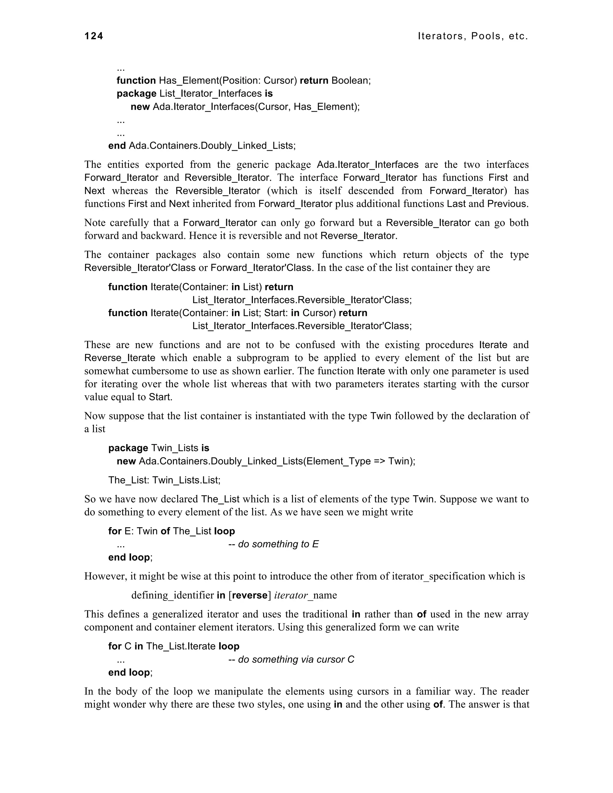 124 Iterators, Pools, etc. 
... 
function Has_Element(Position: Cursor) return Boolean; 
package List_Iterator_Interfaces is 
new Ada.Iterator_Interfaces(Cursor, Has_Element); 
... 
... 
end Ada.Containers.Doubly_Linked_Lists; 
The entities exported from the generic package Ada.Iterator_Interfaces are the two interfaces 
Forward_Iterator and Reversible_Iterator. The interface Forward_Iterator has functions First and 
Next whereas the Reversible_Iterator (which is itself descended from Forward_Iterator) has 
functions First and Next inherited from Forward_Iterator plus additional functions Last and Previous. 
Note carefully that a Forward_Iterator can only go forward but a Reversible_Iterator can go both 
forward and backward. Hence it is reversible and not Reverse_Iterator. 
The container packages also contain some new functions which return objects of the type 
Reversible_Iterator'Class or Forward_Iterator'Class. In the case of the list container they are 
function Iterate(Container: in List) return 
List_Iterator_Interfaces.Reversible_Iterator'Class; 
function Iterate(Container: in List; Start: in Cursor) return 
List_Iterator_Interfaces.Reversible_Iterator'Class; 
These are new functions and are not to be confused with the existing procedures Iterate and 
Reverse_Iterate which enable a subprogram to be applied to every element of the list but are 
somewhat cumbersome to use as shown earlier. The function Iterate with only one parameter is used 
for iterating over the whole list whereas that with two parameters iterates starting with the cursor 
value equal to Start. 
Now suppose that the list container is instantiated with the type Twin followed by the declaration of 
a list 
package Twin_Lists is 
new Ada.Containers.Doubly_Linked_Lists(Element_Type => Twin); 
The_List: Twin_Lists.List; 
So we have now declared The_List which is a list of elements of the type Twin. Suppose we want to 
do something to every element of the list. As we have seen we might write 
for E: Twin of The_List loop 
... -- do something to E 
end loop; 
However, it might be wise at this point to introduce the other from of iterator_specification which is 
defining_identifier in [reverse] iterator_name 
This defines a generalized iterator and uses the traditional in rather than of used in the new array 
component and container element iterators. Using this generalized form we can write 
for C in The_List.Iterate loop 
... -- do something via cursor C 
end loop; 
In the body of the loop we manipulate the elements using cursors in a familiar way. The reader 
might wonder why there are these two styles, one using in and the other using of. The answer is that 
 