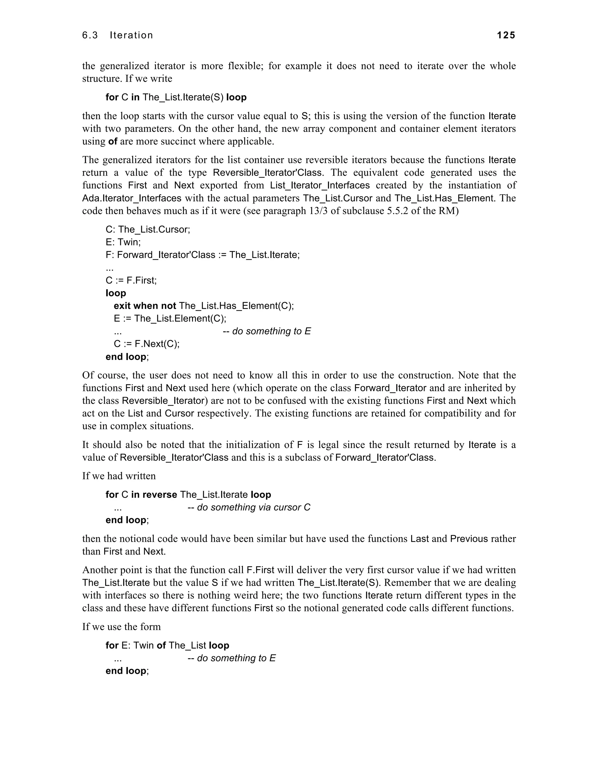 6.3 Iteration 125 
the generalized iterator is more flexible; for example it does not need to iterate over the whole 
structure. If we write 
for C in The_List.Iterate(S) loop 
then the loop starts with the cursor value equal to S; this is using the version of the function Iterate 
with two parameters. On the other hand, the new array component and container element iterators 
using of are more succinct where applicable. 
The generalized iterators for the list container use reversible iterators because the functions Iterate 
return a value of the type Reversible_Iterator'Class. The equivalent code generated uses the 
functions First and Next exported from List_Iterator_Interfaces created by the instantiation of 
Ada.Iterator_Interfaces with the actual parameters The_List.Cursor and The_List.Has_Element. The 
code then behaves much as if it were (see paragraph 13/3 of subclause 5.5.2 of the RM) 
C: The_List.Cursor; 
E: Twin; 
F: Forward_Iterator'Class := The_List.Iterate; 
... 
C := F.First; 
loop 
exit when not The_List.Has_Element(C); 
E := The_List.Element(C); 
... -- do something to E 
C := F.Next(C); 
end loop; 
Of course, the user does not need to know all this in order to use the construction. Note that the 
functions First and Next used here (which operate on the class Forward_Iterator and are inherited by 
the class Reversible_Iterator) are not to be confused with the existing functions First and Next which 
act on the List and Cursor respectively. The existing functions are retained for compatibility and for 
use in complex situations. 
It should also be noted that the initialization of F is legal since the result returned by Iterate is a 
value of Reversible_Iterator'Class and this is a subclass of Forward_Iterator'Class. 
If we had written 
for C in reverse The_List.Iterate loop 
... -- do something via cursor C 
end loop; 
then the notional code would have been similar but have used the functions Last and Previous rather 
than First and Next. 
Another point is that the function call F.First will deliver the very first cursor value if we had written 
The_List.Iterate but the value S if we had written The_List.Iterate(S). Remember that we are dealing 
with interfaces so there is nothing weird here; the two functions Iterate return different types in the 
class and these have different functions First so the notional generated code calls different functions. 
If we use the form 
for E: Twin of The_List loop 
... -- do something to E 
end loop; 
 