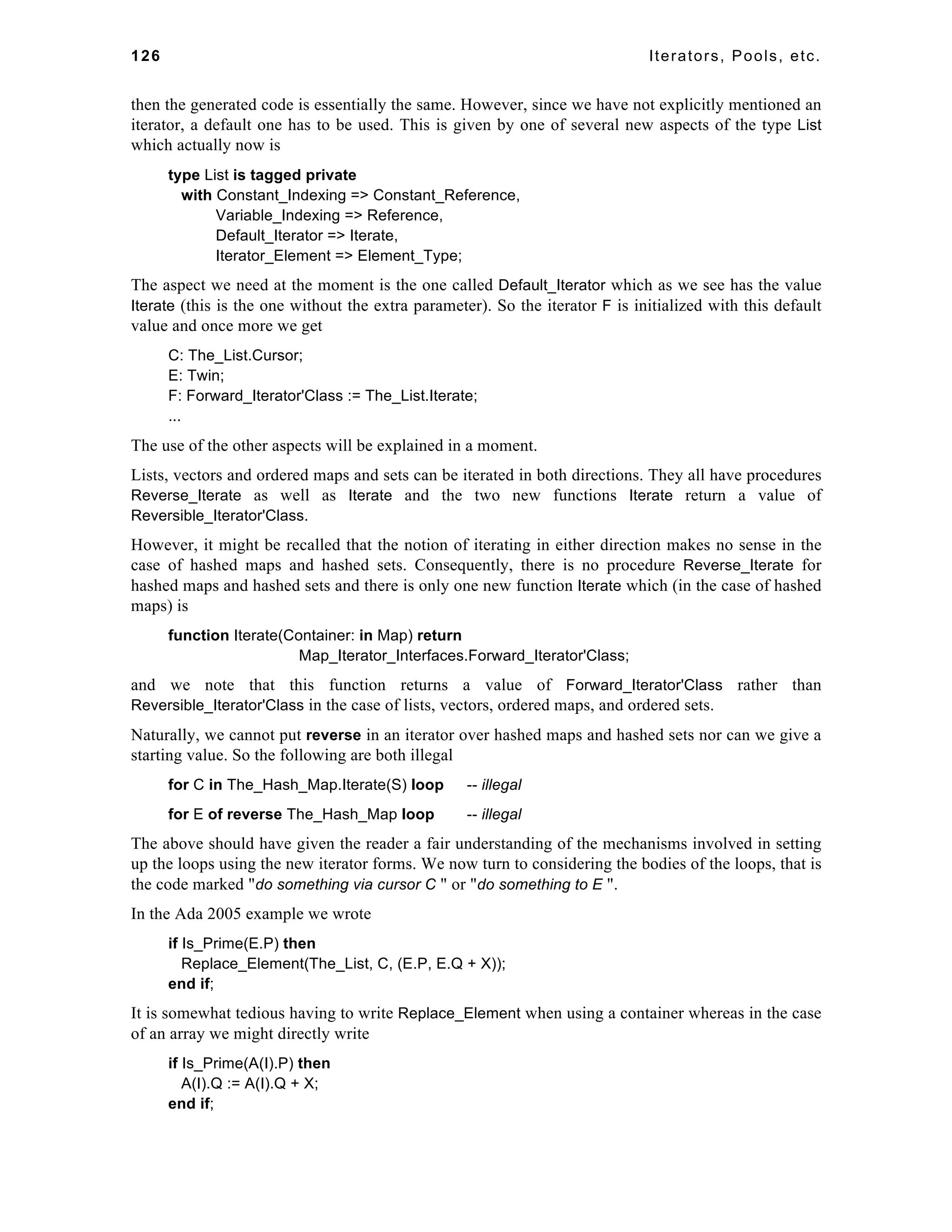 126 Iterators, Pools, etc. 
then the generated code is essentially the same. However, since we have not explicitly mentioned an 
iterator, a default one has to be used. This is given by one of several new aspects of the type List 
which actually now is 
type List is tagged private 
with Constant_Indexing => Constant_Reference, 
Variable_Indexing => Reference, 
Default_Iterator => Iterate, 
Iterator_Element => Element_Type; 
The aspect we need at the moment is the one called Default_Iterator which as we see has the value 
Iterate (this is the one without the extra parameter). So the iterator F is initialized with this default 
value and once more we get 
C: The_List.Cursor; 
E: Twin; 
F: Forward_Iterator'Class := The_List.Iterate; 
... 
The use of the other aspects will be explained in a moment. 
Lists, vectors and ordered maps and sets can be iterated in both directions. They all have procedures 
Reverse_Iterate as well as Iterate and the two new functions Iterate return a value of 
Reversible_Iterator'Class. 
However, it might be recalled that the notion of iterating in either direction makes no sense in the 
case of hashed maps and hashed sets. Consequently, there is no procedure Reverse_Iterate for 
hashed maps and hashed sets and there is only one new function Iterate which (in the case of hashed 
maps) is 
function Iterate(Container: in Map) return 
Map_Iterator_Interfaces.Forward_Iterator'Class; 
and we note that this function returns a value of Forward_Iterator'Class rather than 
Reversible_Iterator'Class in the case of lists, vectors, ordered maps, and ordered sets. 
Naturally, we cannot put reverse in an iterator over hashed maps and hashed sets nor can we give a 
starting value. So the following are both illegal 
for C in The_Hash_Map.Iterate(S) loop -- illegal 
for E of reverse The_Hash_Map loop -- illegal 
The above should have given the reader a fair understanding of the mechanisms involved in setting 
up the loops using the new iterator forms. We now turn to considering the bodies of the loops, that is 
the code marked "do something via cursor C " or "do something to E ". 
In the Ada 2005 example we wrote 
if Is_Prime(E.P) then 
Replace_Element(The_List, C, (E.P, E.Q + X)); 
end if; 
It is somewhat tedious having to write Replace_Element when using a container whereas in the case 
of an array we might directly write 
if Is_Prime(A(I).P) then 
A(I).Q := A(I).Q + X; 
end if; 
 