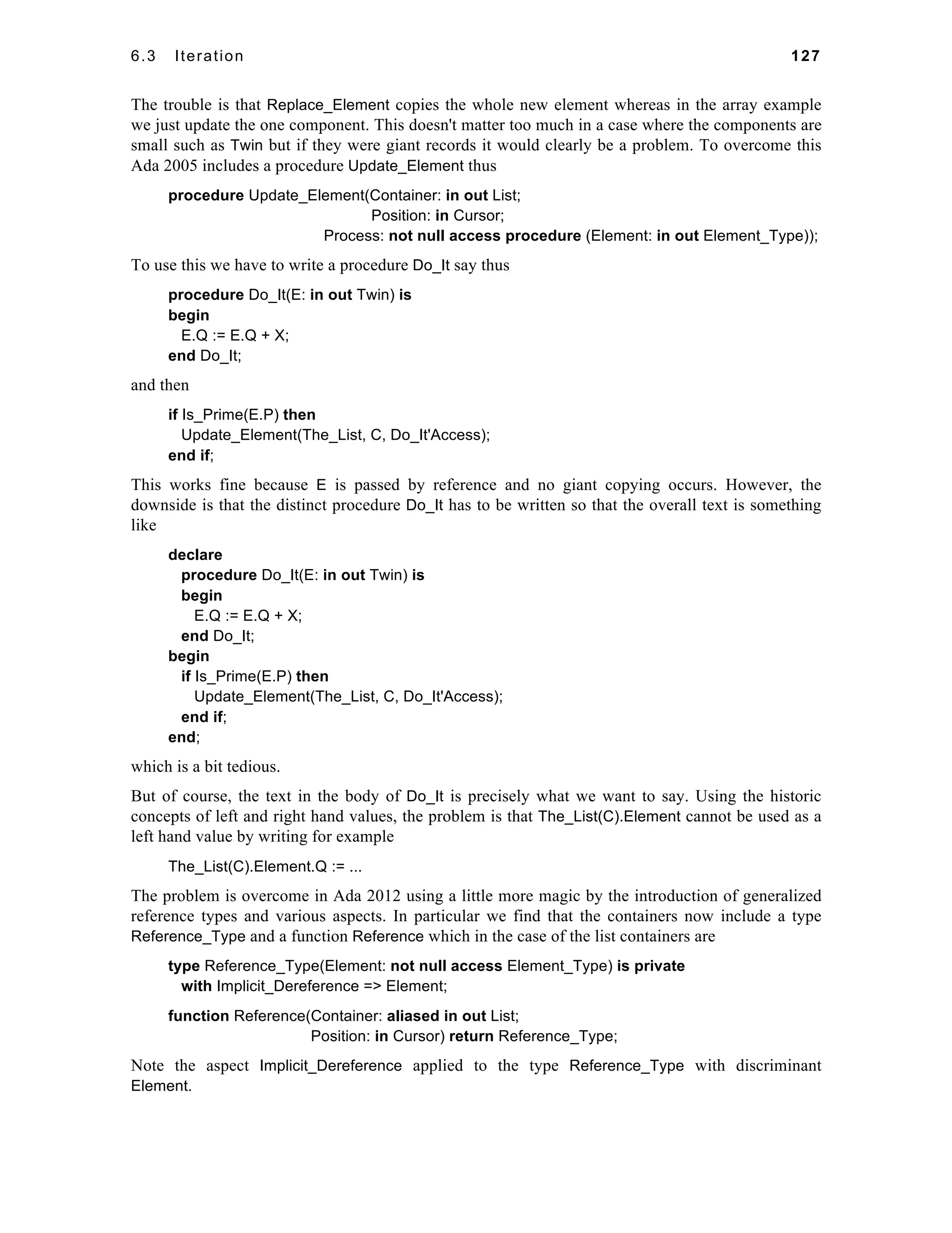 6.3 Iteration 127 
The trouble is that Replace_Element copies the whole new element whereas in the array example 
we just update the one component. This doesn't matter too much in a case where the components are 
small such as Twin but if they were giant records it would clearly be a problem. To overcome this 
Ada 2005 includes a procedure Update_Element thus 
procedure Update_Element(Container: in out List; 
Position: in Cursor; 
Process: not null access procedure (Element: in out Element_Type)); 
To use this we have to write a procedure Do_It say thus 
procedure Do_It(E: in out Twin) is 
begin 
E.Q := E.Q + X; 
end Do_It; 
and then 
if Is_Prime(E.P) then 
Update_Element(The_List, C, Do_It'Access); 
end if; 
This works fine because E is passed by reference and no giant copying occurs. However, the 
downside is that the distinct procedure Do_It has to be written so that the overall text is something 
like 
declare 
procedure Do_It(E: in out Twin) is 
begin 
E.Q := E.Q + X; 
end Do_It; 
begin 
if Is_Prime(E.P) then 
Update_Element(The_List, C, Do_It'Access); 
end if; 
end; 
which is a bit tedious. 
But of course, the text in the body of Do_It is precisely what we want to say. Using the historic 
concepts of left and right hand values, the problem is that The_List(C).Element cannot be used as a 
left hand value by writing for example 
The_List(C).Element.Q := ... 
The problem is overcome in Ada 2012 using a little more magic by the introduction of generalized 
reference types and various aspects. In particular we find that the containers now include a type 
Reference_Type and a function Reference which in the case of the list containers are 
type Reference_Type(Element: not null access Element_Type) is private 
with Implicit_Dereference => Element; 
function Reference(Container: aliased in out List; 
Position: in Cursor) return Reference_Type; 
Note the aspect Implicit_Dereference applied to the type Reference_Type with discriminant 
Element. 
 