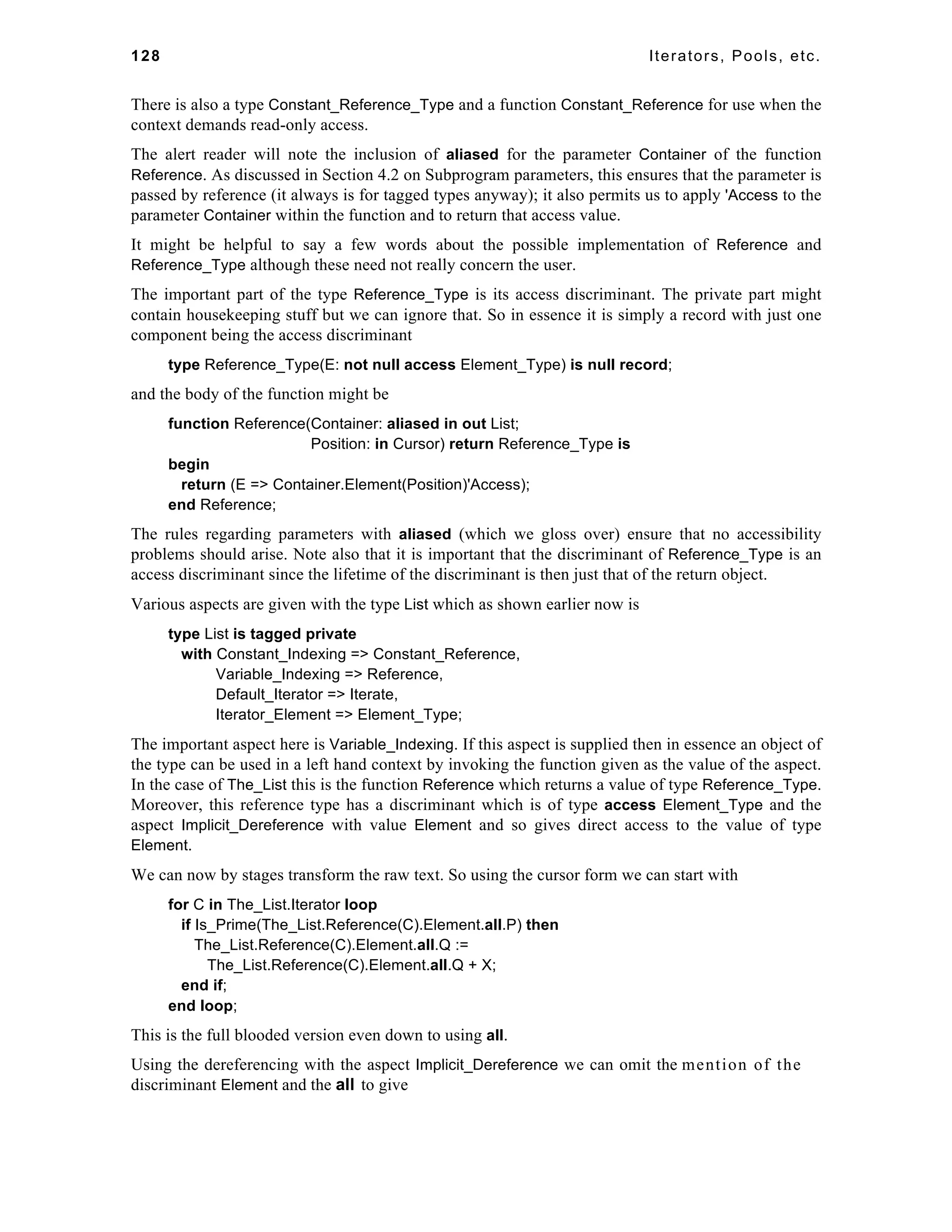 128 Iterators, Pools, etc. 
There is also a type Constant_Reference_Type and a function Constant_Reference for use when the 
context demands read-only access. 
The alert reader will note the inclusion of aliased for the parameter Container of the function 
Reference. As discussed in Section 4.2 on Subprogram parameters, this ensures that the parameter is 
passed by reference (it always is for tagged types anyway); it also permits us to apply 'Access to the 
parameter Container within the function and to return that access value. 
It might be helpful to say a few words about the possible implementation of Reference and 
Reference_Type although these need not really concern the user. 
The important part of the type Reference_Type is its access discriminant. The private part might 
contain housekeeping stuff but we can ignore that. So in essence it is simply a record with just one 
component being the access discriminant 
type Reference_Type(E: not null access Element_Type) is null record; 
and the body of the function might be 
function Reference(Container: aliased in out List; 
Position: in Cursor) return Reference_Type is 
begin 
return (E => Container.Element(Position)'Access); 
end Reference; 
The rules regarding parameters with aliased (which we gloss over) ensure that no accessibility 
problems should arise. Note also that it is important that the discriminant of Reference_Type is an 
access discriminant since the lifetime of the discriminant is then just that of the return object. 
Various aspects are given with the type List which as shown earlier now is 
type List is tagged private 
with Constant_Indexing => Constant_Reference, 
Variable_Indexing => Reference, 
Default_Iterator => Iterate, 
Iterator_Element => Element_Type; 
The important aspect here is Variable_Indexing. If this aspect is supplied then in essence an object of 
the type can be used in a left hand context by invoking the function given as the value of the aspect. 
In the case of The_List this is the function Reference which returns a value of type Reference_Type. 
Moreover, this reference type has a discriminant which is of type access Element_Type and the 
aspect Implicit_Dereference with value Element and so gives direct access to the value of type 
Element. 
We can now by stages transform the raw text. So using the cursor form we can start with 
for C in The_List.Iterator loop 
if Is_Prime(The_List.Reference(C).Element.all.P) then 
The_List.Reference(C).Element.all.Q := 
The_List.Reference(C).Element.all.Q + X; 
end if; 
end loop; 
This is the full blooded version even down to using all. 
Using the dereferencing with the aspect Implicit_Dereference we can omit the mention of the 
discriminant Element and the all to give 
 