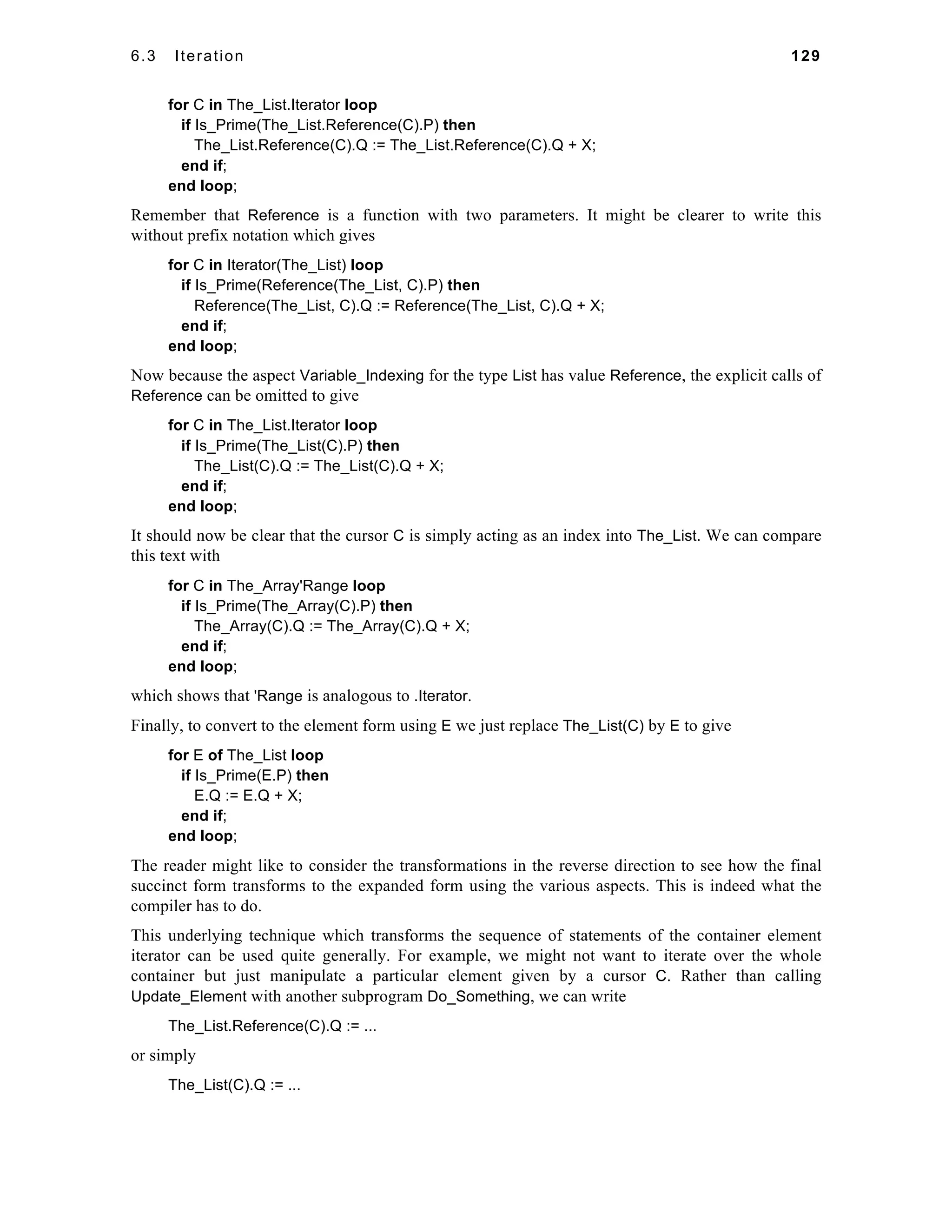 6.3 Iteration 129 
for C in The_List.Iterator loop 
if Is_Prime(The_List.Reference(C).P) then 
The_List.Reference(C).Q := The_List.Reference(C).Q + X; 
end if; 
end loop; 
Remember that Reference is a function with two parameters. It might be clearer to write this 
without prefix notation which gives 
for C in Iterator(The_List) loop 
if Is_Prime(Reference(The_List, C).P) then 
Reference(The_List, C).Q := Reference(The_List, C).Q + X; 
end if; 
end loop; 
Now because the aspect Variable_Indexing for the type List has value Reference, the explicit calls of 
Reference can be omitted to give 
for C in The_List.Iterator loop 
if Is_Prime(The_List(C).P) then 
The_List(C).Q := The_List(C).Q + X; 
end if; 
end loop; 
It should now be clear that the cursor C is simply acting as an index into The_List. We can compare 
this text with 
for C in The_Array'Range loop 
if Is_Prime(The_Array(C).P) then 
The_Array(C).Q := The_Array(C).Q + X; 
end if; 
end loop; 
which shows that 'Range is analogous to .Iterator. 
Finally, to convert to the element form using E we just replace The_List(C) by E to give 
for E of The_List loop 
if Is_Prime(E.P) then 
E.Q := E.Q + X; 
end if; 
end loop; 
The reader might like to consider the transformations in the reverse direction to see how the final 
succinct form transforms to the expanded form using the various aspects. This is indeed what the 
compiler has to do. 
This underlying technique which transforms the sequence of statements of the container element 
iterator can be used quite generally. For example, we might not want to iterate over the whole 
container but just manipulate a particular element given by a cursor C. Rather than calling 
Update_Element with another subprogram Do_Something, we can write 
The_List.Reference(C).Q := ... 
or simply 
The_List(C).Q := ... 
 