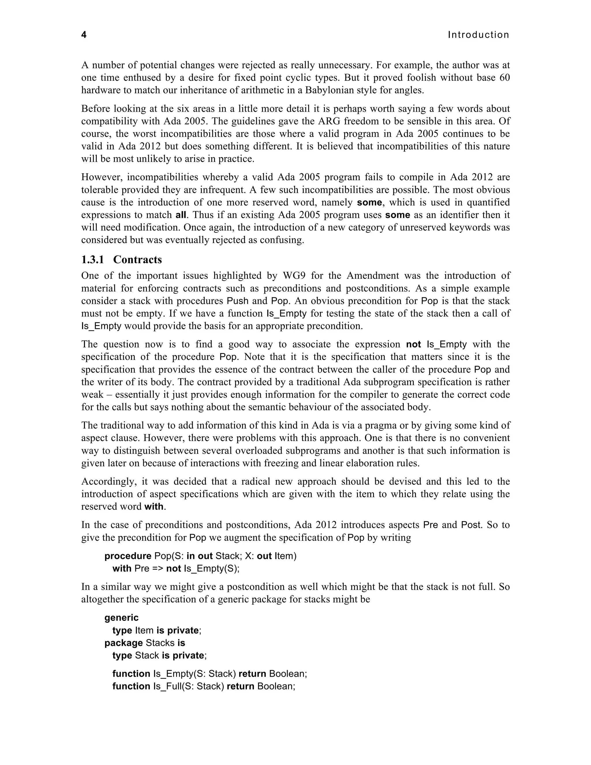 4 Introduction 
A number of potential changes were rejected as really unnecessary. For example, the author was at 
one time enthused by a desire for fixed point cyclic types. But it proved foolish without base 60 
hardware to match our inheritance of arithmetic in a Babylonian style for angles. 
Before looking at the six areas in a little more detail it is perhaps worth saying a few words about 
compatibility with Ada 2005. The guidelines gave the ARG freedom to be sensible in this area. Of 
course, the worst incompatibilities are those where a valid program in Ada 2005 continues to be 
valid in Ada 2012 but does something different. It is believed that incompatibilities of this nature 
will be most unlikely to arise in practice. 
However, incompatibilities whereby a valid Ada 2005 program fails to compile in Ada 2012 are 
tolerable provided they are infrequent. A few such incompatibilities are possible. The most obvious 
cause is the introduction of one more reserved word, namely some, which is used in quantified 
expressions to match all. Thus if an existing Ada 2005 program uses some as an identifier then it 
will need modification. Once again, the introduction of a new category of unreserved keywords was 
considered but was eventually rejected as confusing. 
1.3.1 Contracts 
One of the important issues highlighted by WG9 for the Amendment was the introduction of 
material for enforcing contracts such as preconditions and postconditions. As a simple example 
consider a stack with procedures Push and Pop. An obvious precondition for Pop is that the stack 
must not be empty. If we have a function Is_Empty for testing the state of the stack then a call of 
Is_Empty would provide the basis for an appropriate precondition. 
The question now is to find a good way to associate the expression not Is_Empty with the 
specification of the procedure Pop. Note that it is the specification that matters since it is the 
specification that provides the essence of the contract between the caller of the procedure Pop and 
the writer of its body. The contract provided by a traditional Ada subprogram specification is rather 
weak – essentially it just provides enough information for the compiler to generate the correct code 
for the calls but says nothing about the semantic behaviour of the associated body. 
The traditional way to add information of this kind in Ada is via a pragma or by giving some kind of 
aspect clause. However, there were problems with this approach. One is that there is no convenient 
way to distinguish between several overloaded subprograms and another is that such information is 
given later on because of interactions with freezing and linear elaboration rules. 
Accordingly, it was decided that a radical new approach should be devised and this led to the 
introduction of aspect specifications which are given with the item to which they relate using the 
reserved word with. 
In the case of preconditions and postconditions, Ada 2012 introduces aspects Pre and Post. So to 
give the precondition for Pop we augment the specification of Pop by writing 
procedure Pop(S: in out Stack; X: out Item) 
with Pre => not Is_Empty(S); 
In a similar way we might give a postcondition as well which might be that the stack is not full. So 
altogether the specification of a generic package for stacks might be 
generic 
type Item is private; 
package Stacks is 
type Stack is private; 
function Is_Empty(S: Stack) return Boolean; 
function Is_Full(S: Stack) return Boolean; 
 