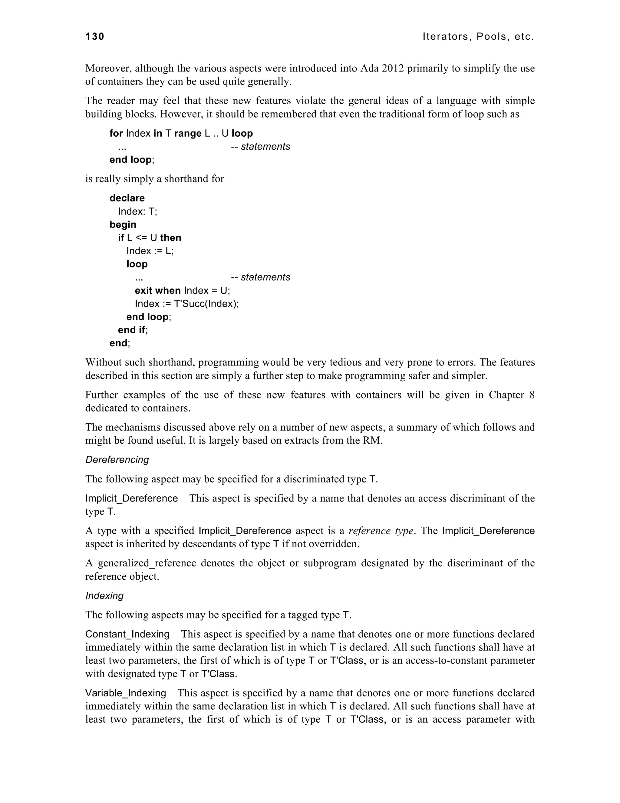 130 Iterators, Pools, etc. 
Moreover, although the various aspects were introduced into Ada 2012 primarily to simplify the use 
of containers they can be used quite generally. 
The reader may feel that these new features violate the general ideas of a language with simple 
building blocks. However, it should be remembered that even the traditional form of loop such as 
for Index in T range L .. U loop 
... -- statements 
end loop; 
is really simply a shorthand for 
declare 
Index: T; 
begin 
if L <= U then 
Index := L; 
loop 
... -- statements 
exit when Index = U; 
Index := T'Succ(Index); 
end loop; 
end if; 
end; 
Without such shorthand, programming would be very tedious and very prone to errors. The features 
described in this section are simply a further step to make programming safer and simpler. 
Further examples of the use of these new features with containers will be given in Chapter 8 
dedicated to containers. 
The mechanisms discussed above rely on a number of new aspects, a summary of which follows and 
might be found useful. It is largely based on extracts from the RM. 
Dereferencing 
The following aspect may be specified for a discriminated type T. 
Implicit_Dereference This aspect is specified by a name that denotes an access discriminant of the 
type T. 
A type with a specified Implicit_Dereference aspect is a reference type. The Implicit_Dereference 
aspect is inherited by descendants of type T if not overridden. 
A generalized_reference denotes the object or subprogram designated by the discriminant of the 
reference object. 
Indexing 
The following aspects may be specified for a tagged type T. 
Constant_Indexing This aspect is specified by a name that denotes one or more functions declared 
immediately within the same declaration list in which T is declared. All such functions shall have at 
least two parameters, the first of which is of type T or T'Class, or is an access-to-constant parameter 
with designated type T or T'Class. 
Variable_Indexing This aspect is specified by a name that denotes one or more functions declared 
immediately within the same declaration list in which T is declared. All such functions shall have at 
least two parameters, the first of which is of type T or T'Class, or is an access parameter with 
 