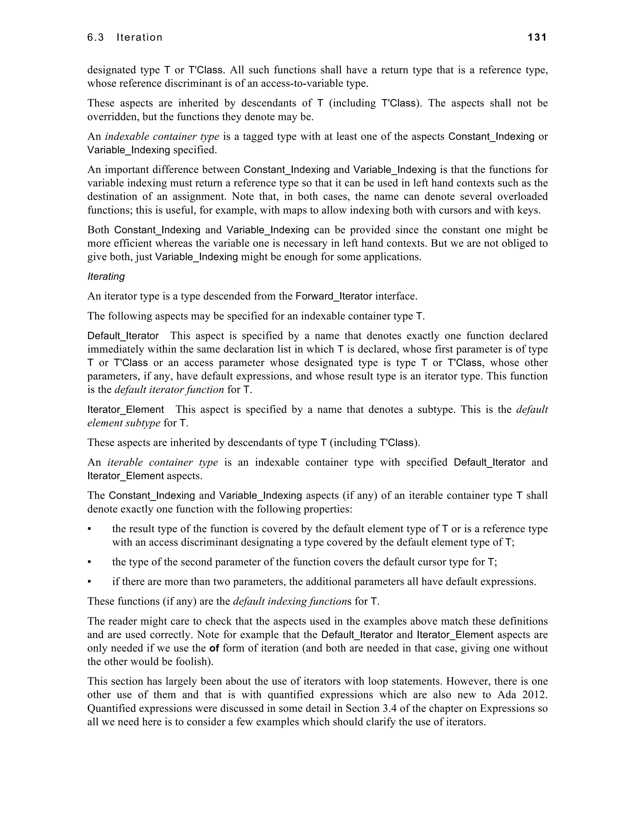 6.3 Iteration 131 
designated type T or T'Class. All such functions shall have a return type that is a reference type, 
whose reference discriminant is of an access-to-variable type. 
These aspects are inherited by descendants of T (including T'Class). The aspects shall not be 
overridden, but the functions they denote may be. 
An indexable container type is a tagged type with at least one of the aspects Constant_Indexing or 
Variable_Indexing specified. 
An important difference between Constant_Indexing and Variable_Indexing is that the functions for 
variable indexing must return a reference type so that it can be used in left hand contexts such as the 
destination of an assignment. Note that, in both cases, the name can denote several overloaded 
functions; this is useful, for example, with maps to allow indexing both with cursors and with keys. 
Both Constant_Indexing and Variable_Indexing can be provided since the constant one might be 
more efficient whereas the variable one is necessary in left hand contexts. But we are not obliged to 
give both, just Variable_Indexing might be enough for some applications. 
Iterating 
An iterator type is a type descended from the Forward_Iterator interface. 
The following aspects may be specified for an indexable container type T. 
Default_Iterator This aspect is specified by a name that denotes exactly one function declared 
immediately within the same declaration list in which T is declared, whose first parameter is of type 
T or T'Class or an access parameter whose designated type is type T or T'Class, whose other 
parameters, if any, have default expressions, and whose result type is an iterator type. This function 
is the default iterator function for T. 
Iterator_Element This aspect is specified by a name that denotes a subtype. This is the default 
element subtype for T. 
These aspects are inherited by descendants of type T (including T'Class). 
An iterable container type is an indexable container type with specified Default_Iterator and 
Iterator_Element aspects. 
The Constant_Indexing and Variable_Indexing aspects (if any) of an iterable container type T shall 
denote exactly one function with the following properties: 
▪ the result type of the function is covered by the default element type of T or is a reference type 
with an access discriminant designating a type covered by the default element type of T; 
▪ the type of the second parameter of the function covers the default cursor type for T; 
▪ if there are more than two parameters, the additional parameters all have default expressions. 
These functions (if any) are the default indexing functions for T. 
The reader might care to check that the aspects used in the examples above match these definitions 
and are used correctly. Note for example that the Default_Iterator and Iterator_Element aspects are 
only needed if we use the of form of iteration (and both are needed in that case, giving one without 
the other would be foolish). 
This section has largely been about the use of iterators with loop statements. However, there is one 
other use of them and that is with quantified expressions which are also new to Ada 2012. 
Quantified expressions were discussed in some detail in Section 3.4 of the chapter on Expressions so 
all we need here is to consider a few examples which should clarify the use of iterators. 
 