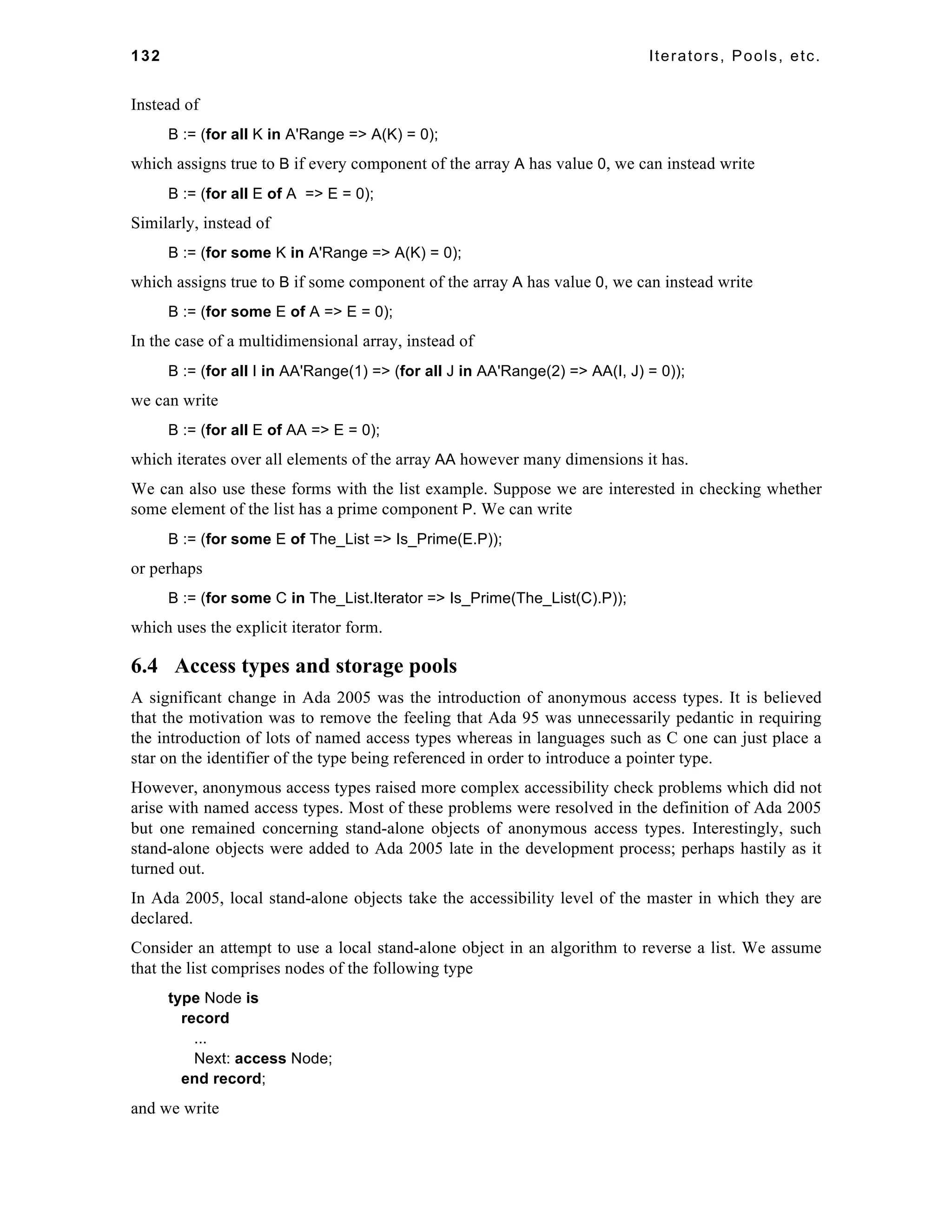 132 Iterators, Pools, etc. 
Instead of 
B := (for all K in A'Range => A(K) = 0); 
which assigns true to B if every component of the array A has value 0, we can instead write 
B := (for all E of A => E = 0); 
Similarly, instead of 
B := (for some K in A'Range => A(K) = 0); 
which assigns true to B if some component of the array A has value 0, we can instead write 
B := (for some E of A => E = 0); 
In the case of a multidimensional array, instead of 
B := (for all I in AA'Range(1) => (for all J in AA'Range(2) => AA(I, J) = 0)); 
we can write 
B := (for all E of AA => E = 0); 
which iterates over all elements of the array AA however many dimensions it has. 
We can also use these forms with the list example. Suppose we are interested in checking whether 
some element of the list has a prime component P. We can write 
B := (for some E of The_List => Is_Prime(E.P)); 
or perhaps 
B := (for some C in The_List.Iterator => Is_Prime(The_List(C).P)); 
which uses the explicit iterator form. 
6.4 Access types and storage pools 
A significant change in Ada 2005 was the introduction of anonymous access types. It is believed 
that the motivation was to remove the feeling that Ada 95 was unnecessarily pedantic in requiring 
the introduction of lots of named access types whereas in languages such as C one can just place a 
star on the identifier of the type being referenced in order to introduce a pointer type. 
However, anonymous access types raised more complex accessibility check problems which did not 
arise with named access types. Most of these problems were resolved in the definition of Ada 2005 
but one remained concerning stand-alone objects of anonymous access types. Interestingly, such 
stand-alone objects were added to Ada 2005 late in the development process; perhaps hastily as it 
turned out. 
In Ada 2005, local stand-alone objects take the accessibility level of the master in which they are 
declared. 
Consider an attempt to use a local stand-alone object in an algorithm to reverse a list. We assume 
that the list comprises nodes of the following type 
type Node is 
record 
... 
Next: access Node; 
end record; 
and we write 
 