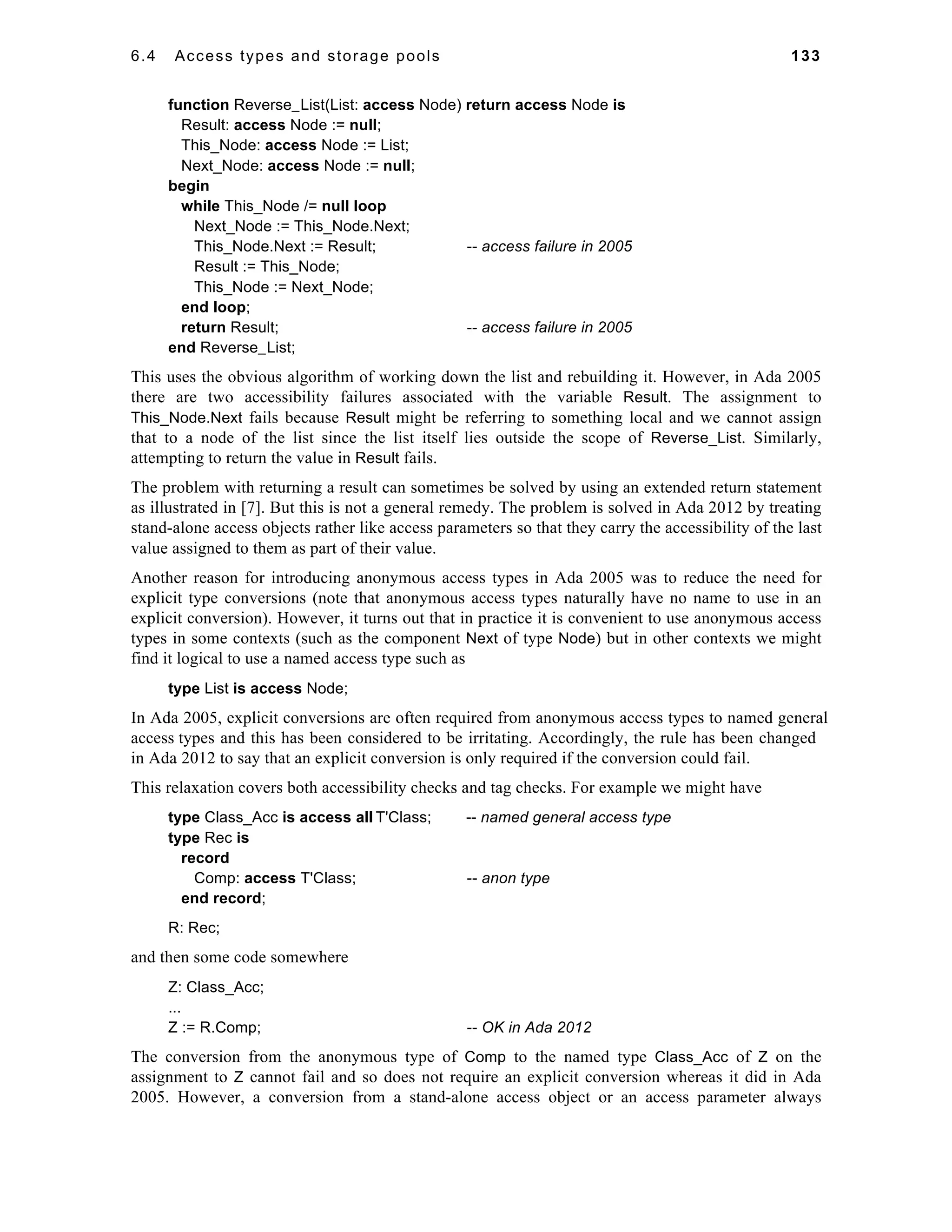 6.4 Access types and storage pools 133 
function Reverse_List(List: access Node) return access Node is 
Result: access Node := null; 
This_Node: access Node := List; 
Next_Node: access Node := null; 
begin 
while This_Node /= null loop 
Next_Node := This_Node.Next; 
This_Node.Next := Result; -- access failure in 2005 
Result := This_Node; 
This_Node := Next_Node; 
end loop; 
return Result; -- access failure in 2005 
end Reverse_List; 
This uses the obvious algorithm of working down the list and rebuilding it. However, in Ada 2005 
there are two accessibility failures associated with the variable Result. The assignment to 
This_Node.Next fails because Result might be referring to something local and we cannot assign 
that to a node of the list since the list itself lies outside the scope of Reverse_List. Similarly, 
attempting to return the value in Result fails. 
The problem with returning a result can sometimes be solved by using an extended return statement 
as illustrated in [7]. But this is not a general remedy. The problem is solved in Ada 2012 by treating 
stand-alone access objects rather like access parameters so that they carry the accessibility of the last 
value assigned to them as part of their value. 
Another reason for introducing anonymous access types in Ada 2005 was to reduce the need for 
explicit type conversions (note that anonymous access types naturally have no name to use in an 
explicit conversion). However, it turns out that in practice it is convenient to use anonymous access 
types in some contexts (such as the component Next of type Node) but in other contexts we might 
find it logical to use a named access type such as 
type List is access Node; 
In Ada 2005, explicit conversions are often required from anonymous access types to named general 
access types and this has been considered to be irritating. Accordingly, the rule has been changed 
in Ada 2012 to say that an explicit conversion is only required if the conversion could fail. 
This relaxation covers both accessibility checks and tag checks. For example we might have 
type Class_Acc is access all T'Class; -- named general access type 
type Rec is 
record 
Comp: access T'Class; -- anon type 
end record; 
R: Rec; 
and then some code somewhere 
Z: Class_Acc; 
... 
Z := R.Comp; -- OK in Ada 2012 
The conversion from the anonymous type of Comp to the named type Class_Acc of Z on the 
assignment to Z cannot fail and so does not require an explicit conversion whereas it did in Ada 
2005. However, a conversion from a stand-alone access object or an access parameter always 
 