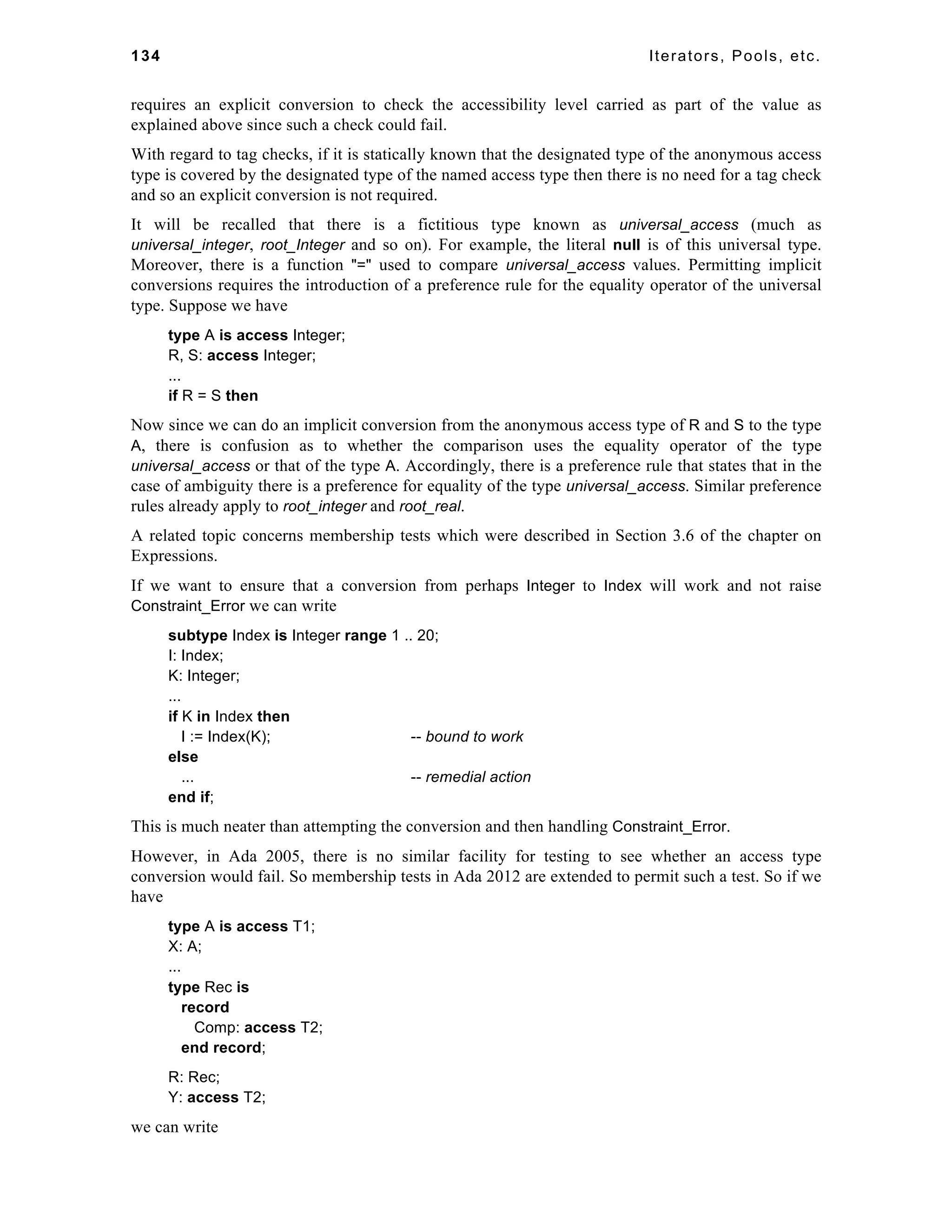 134 Iterators, Pools, etc. 
requires an explicit conversion to check the accessibility level carried as part of the value as 
explained above since such a check could fail. 
With regard to tag checks, if it is statically known that the designated type of the anonymous access 
type is covered by the designated type of the named access type then there is no need for a tag check 
and so an explicit conversion is not required. 
It will be recalled that there is a fictitious type known as universal_access (much as 
universal_integer, root_Integer and so on). For example, the literal null is of this universal type. 
Moreover, there is a function "=" used to compare universal_access values. Permitting implicit 
conversions requires the introduction of a preference rule for the equality operator of the universal 
type. Suppose we have 
type A is access Integer; 
R, S: access Integer; 
... 
if R = S then 
Now since we can do an implicit conversion from the anonymous access type of R and S to the type 
A, there is confusion as to whether the comparison uses the equality operator of the type 
universal_access or that of the type A. Accordingly, there is a preference rule that states that in the 
case of ambiguity there is a preference for equality of the type universal_access. Similar preference 
rules already apply to root_integer and root_real. 
A related topic concerns membership tests which were described in Section 3.6 of the chapter on 
Expressions. 
If we want to ensure that a conversion from perhaps Integer to Index will work and not raise 
Constraint_Error we can write 
subtype Index is Integer range 1 .. 20; 
I: Index; 
K: Integer; 
... 
if K in Index then 
I := Index(K); -- bound to work 
else 
... -- remedial action 
end if; 
This is much neater than attempting the conversion and then handling Constraint_Error. 
However, in Ada 2005, there is no similar facility for testing to see whether an access type 
conversion would fail. So membership tests in Ada 2012 are extended to permit such a test. So if we 
have 
type A is access T1; 
X: A; 
... 
type Rec is 
record 
Comp: access T2; 
end record; 
R: Rec; 
Y: access T2; 
we can write 
 