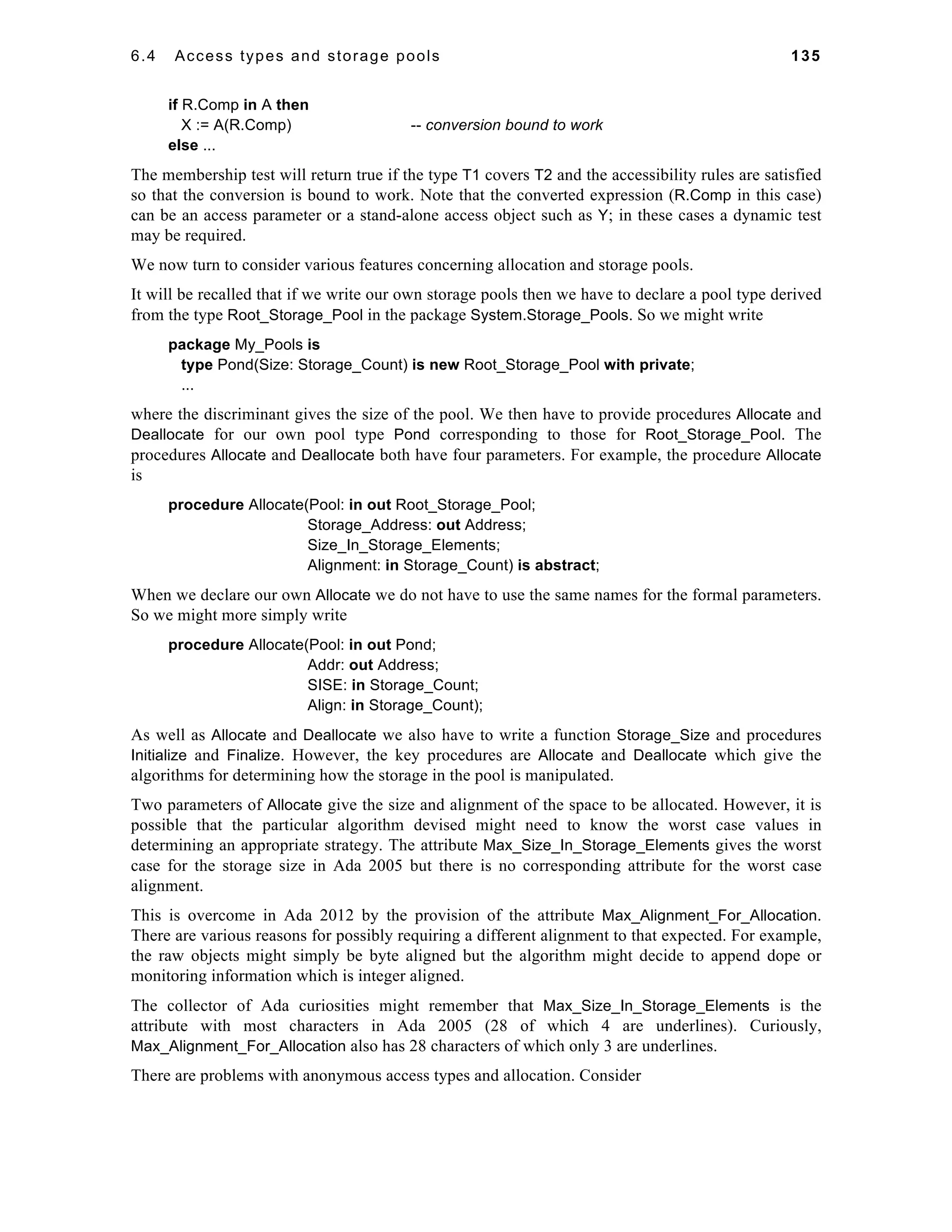 6.4 Access types and storage pools 135 
if R.Comp in A then 
X := A(R.Comp) -- conversion bound to work 
else ... 
The membership test will return true if the type T1 covers T2 and the accessibility rules are satisfied 
so that the conversion is bound to work. Note that the converted expression (R.Comp in this case) 
can be an access parameter or a stand-alone access object such as Y; in these cases a dynamic test 
may be required. 
We now turn to consider various features concerning allocation and storage pools. 
It will be recalled that if we write our own storage pools then we have to declare a pool type derived 
from the type Root_Storage_Pool in the package System.Storage_Pools. So we might write 
package My_Pools is 
type Pond(Size: Storage_Count) is new Root_Storage_Pool with private; 
... 
where the discriminant gives the size of the pool. We then have to provide procedures Allocate and 
Deallocate for our own pool type Pond corresponding to those for Root_Storage_Pool. The 
procedures Allocate and Deallocate both have four parameters. For example, the procedure Allocate 
is 
procedure Allocate(Pool: in out Root_Storage_Pool; 
Storage_Address: out Address; 
Size_In_Storage_Elements; 
Alignment: in Storage_Count) is abstract; 
When we declare our own Allocate we do not have to use the same names for the formal parameters. 
So we might more simply write 
procedure Allocate(Pool: in out Pond; 
Addr: out Address; 
SISE: in Storage_Count; 
Align: in Storage_Count); 
As well as Allocate and Deallocate we also have to write a function Storage_Size and procedures 
Initialize and Finalize. However, the key procedures are Allocate and Deallocate which give the 
algorithms for determining how the storage in the pool is manipulated. 
Two parameters of Allocate give the size and alignment of the space to be allocated. However, it is 
possible that the particular algorithm devised might need to know the worst case values in 
determining an appropriate strategy. The attribute Max_Size_In_Storage_Elements gives the worst 
case for the storage size in Ada 2005 but there is no corresponding attribute for the worst case 
alignment. 
This is overcome in Ada 2012 by the provision of the attribute Max_Alignment_For_Allocation. 
There are various reasons for possibly requiring a different alignment to that expected. For example, 
the raw objects might simply be byte aligned but the algorithm might decide to append dope or 
monitoring information which is integer aligned. 
The collector of Ada curiosities might remember that Max_Size_In_Storage_Elements is the 
attribute with most characters in Ada 2005 (28 of which 4 are underlines). Curiously, 
Max_Alignment_For_Allocation also has 28 characters of which only 3 are underlines. 
There are problems with anonymous access types and allocation. Consider 
 