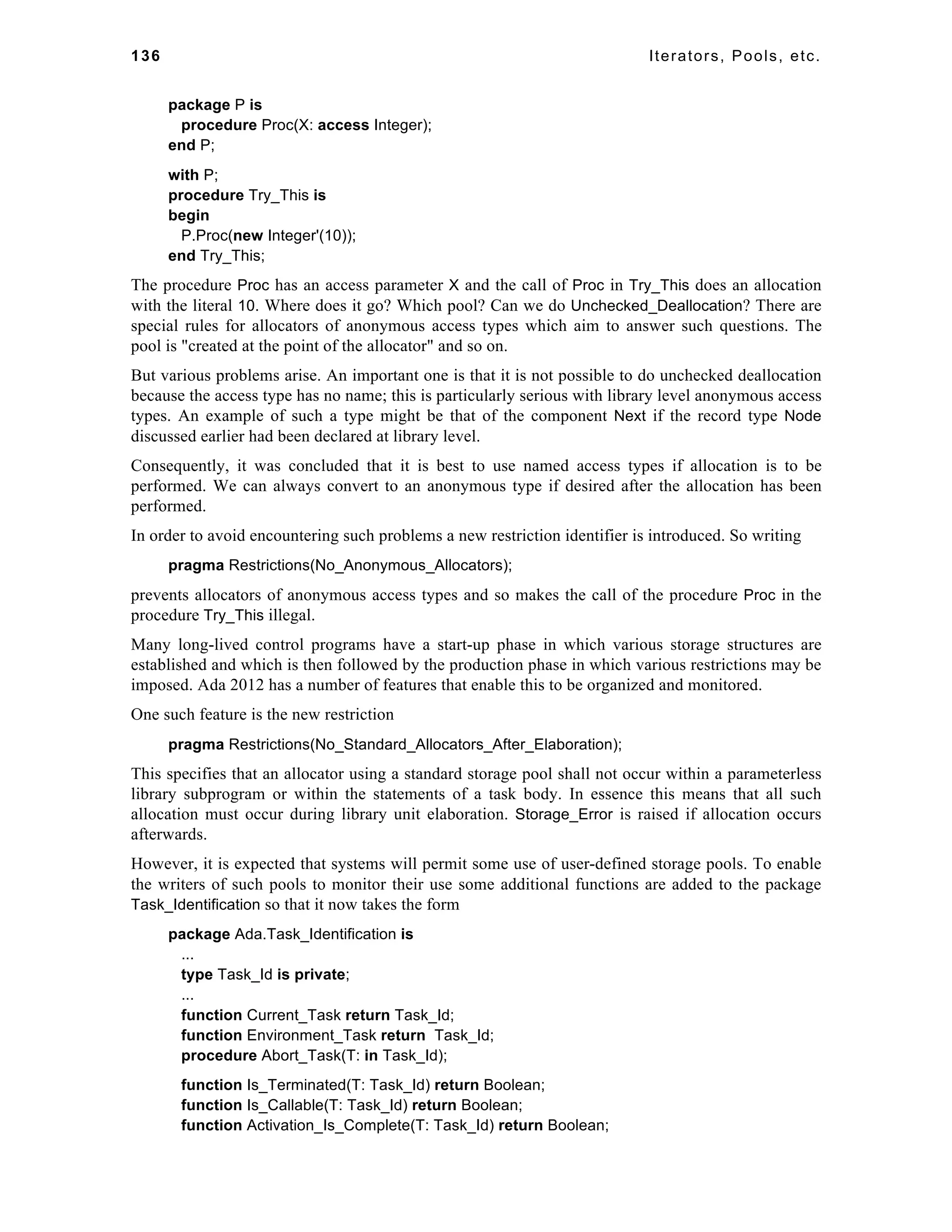 136 Iterators, Pools, etc. 
package P is 
procedure Proc(X: access Integer); 
end P; 
with P; 
procedure Try_This is 
begin 
P.Proc(new Integer'(10)); 
end Try_This; 
The procedure Proc has an access parameter X and the call of Proc in Try_This does an allocation 
with the literal 10. Where does it go? Which pool? Can we do Unchecked_Deallocation? There are 
special rules for allocators of anonymous access types which aim to answer such questions. The 
pool is "created at the point of the allocator" and so on. 
But various problems arise. An important one is that it is not possible to do unchecked deallocation 
because the access type has no name; this is particularly serious with library level anonymous access 
types. An example of such a type might be that of the component Next if the record type Node 
discussed earlier had been declared at library level. 
Consequently, it was concluded that it is best to use named access types if allocation is to be 
performed. We can always convert to an anonymous type if desired after the allocation has been 
performed. 
In order to avoid encountering such problems a new restriction identifier is introduced. So writing 
pragma Restrictions(No_Anonymous_Allocators); 
prevents allocators of anonymous access types and so makes the call of the procedure Proc in the 
procedure Try_This illegal. 
Many long-lived control programs have a start-up phase in which various storage structures are 
established and which is then followed by the production phase in which various restrictions may be 
imposed. Ada 2012 has a number of features that enable this to be organized and monitored. 
One such feature is the new restriction 
pragma Restrictions(No_Standard_Allocators_After_Elaboration); 
This specifies that an allocator using a standard storage pool shall not occur within a parameterless 
library subprogram or within the statements of a task body. In essence this means that all such 
allocation must occur during library unit elaboration. Storage_Error is raised if allocation occurs 
afterwards. 
However, it is expected that systems will permit some use of user-defined storage pools. To enable 
the writers of such pools to monitor their use some additional functions are added to the package 
Task_Identification so that it now takes the form 
package Ada.Task_Identification is 
... 
type Task_Id is private; 
... 
function Current_Task return Task_Id; 
function Environment_Task return Task_Id; 
procedure Abort_Task(T: in Task_Id); 
function Is_Terminated(T: Task_Id) return Boolean; 
function Is_Callable(T: Task_Id) return Boolean; 
function Activation_Is_Complete(T: Task_Id) return Boolean; 
 
