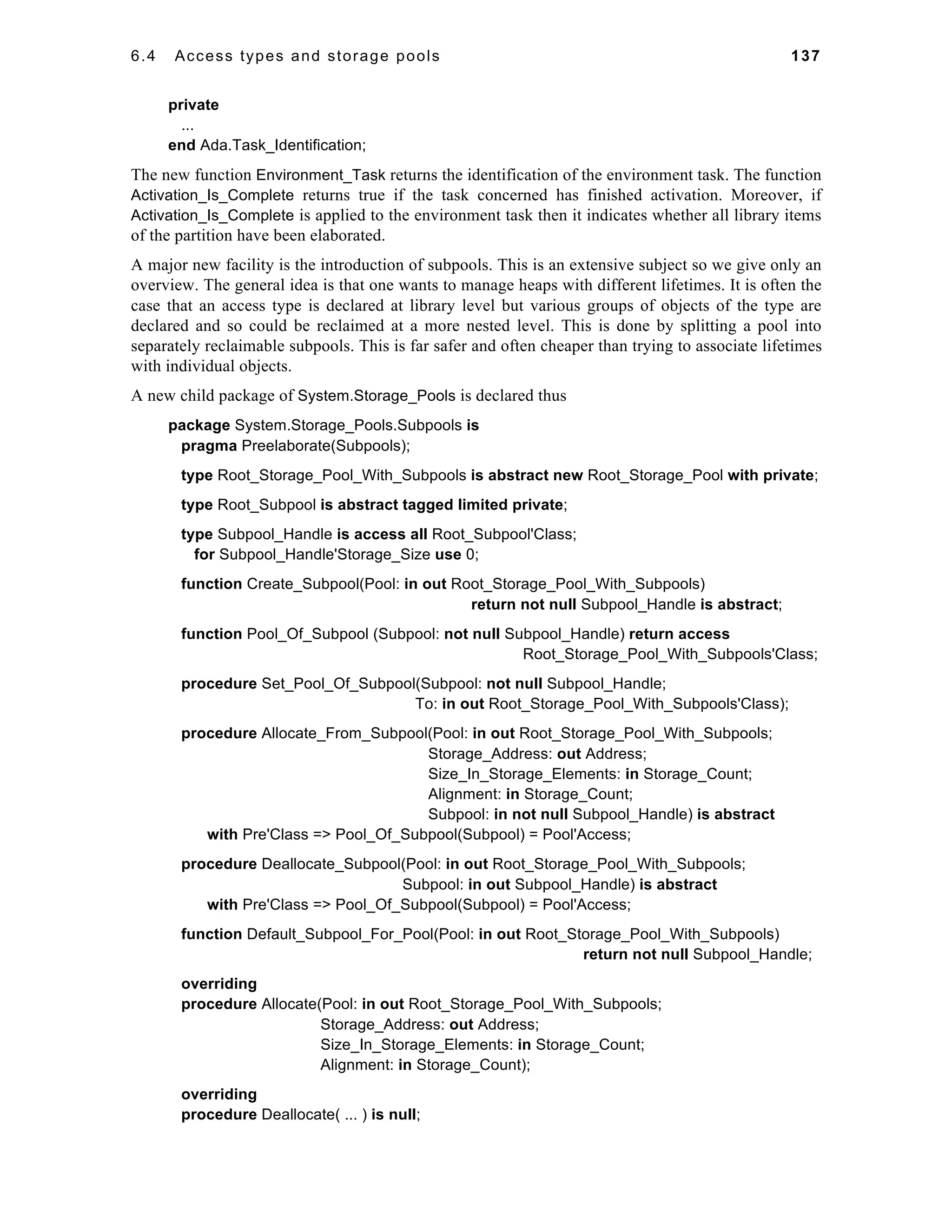 6.4 Access types and storage pools 137 
private 
... 
end Ada.Task_Identification; 
The new function Environment_Task returns the identification of the environment task. The function 
Activation_Is_Complete returns true if the task concerned has finished activation. Moreover, if 
Activation_Is_Complete is applied to the environment task then it indicates whether all library items 
of the partition have been elaborated. 
A major new facility is the introduction of subpools. This is an extensive subject so we give only an 
overview. The general idea is that one wants to manage heaps with different lifetimes. It is often the 
case that an access type is declared at library level but various groups of objects of the type are 
declared and so could be reclaimed at a more nested level. This is done by splitting a pool into 
separately reclaimable subpools. This is far safer and often cheaper than trying to associate lifetimes 
with individual objects. 
A new child package of System.Storage_Pools is declared thus 
package System.Storage_Pools.Subpools is 
pragma Preelaborate(Subpools); 
type Root_Storage_Pool_With_Subpools is abstract new Root_Storage_Pool with private; 
type Root_Subpool is abstract tagged limited private; 
type Subpool_Handle is access all Root_Subpool'Class; 
for Subpool_Handle'Storage_Size use 0; 
function Create_Subpool(Pool: in out Root_Storage_Pool_With_Subpools) 
return not null Subpool_Handle is abstract; 
function Pool_Of_Subpool (Subpool: not null Subpool_Handle) return access 
Root_Storage_Pool_With_Subpools'Class; 
procedure Set_Pool_Of_Subpool(Subpool: not null Subpool_Handle; 
To: in out Root_Storage_Pool_With_Subpools'Class); 
procedure Allocate_From_Subpool(Pool: in out Root_Storage_Pool_With_Subpools; 
Storage_Address: out Address; 
Size_In_Storage_Elements: in Storage_Count; 
Alignment: in Storage_Count; 
Subpool: in not null Subpool_Handle) is abstract 
with Pre'Class => Pool_Of_Subpool(Subpool) = Pool'Access; 
procedure Deallocate_Subpool(Pool: in out Root_Storage_Pool_With_Subpools; 
Subpool: in out Subpool_Handle) is abstract 
with Pre'Class => Pool_Of_Subpool(Subpool) = Pool'Access; 
function Default_Subpool_For_Pool(Pool: in out Root_Storage_Pool_With_Subpools) 
return not null Subpool_Handle; 
overriding 
procedure Allocate(Pool: in out Root_Storage_Pool_With_Subpools; 
Storage_Address: out Address; 
Size_In_Storage_Elements: in Storage_Count; 
Alignment: in Storage_Count); 
overriding 
procedure Deallocate( ... ) is null; 
 