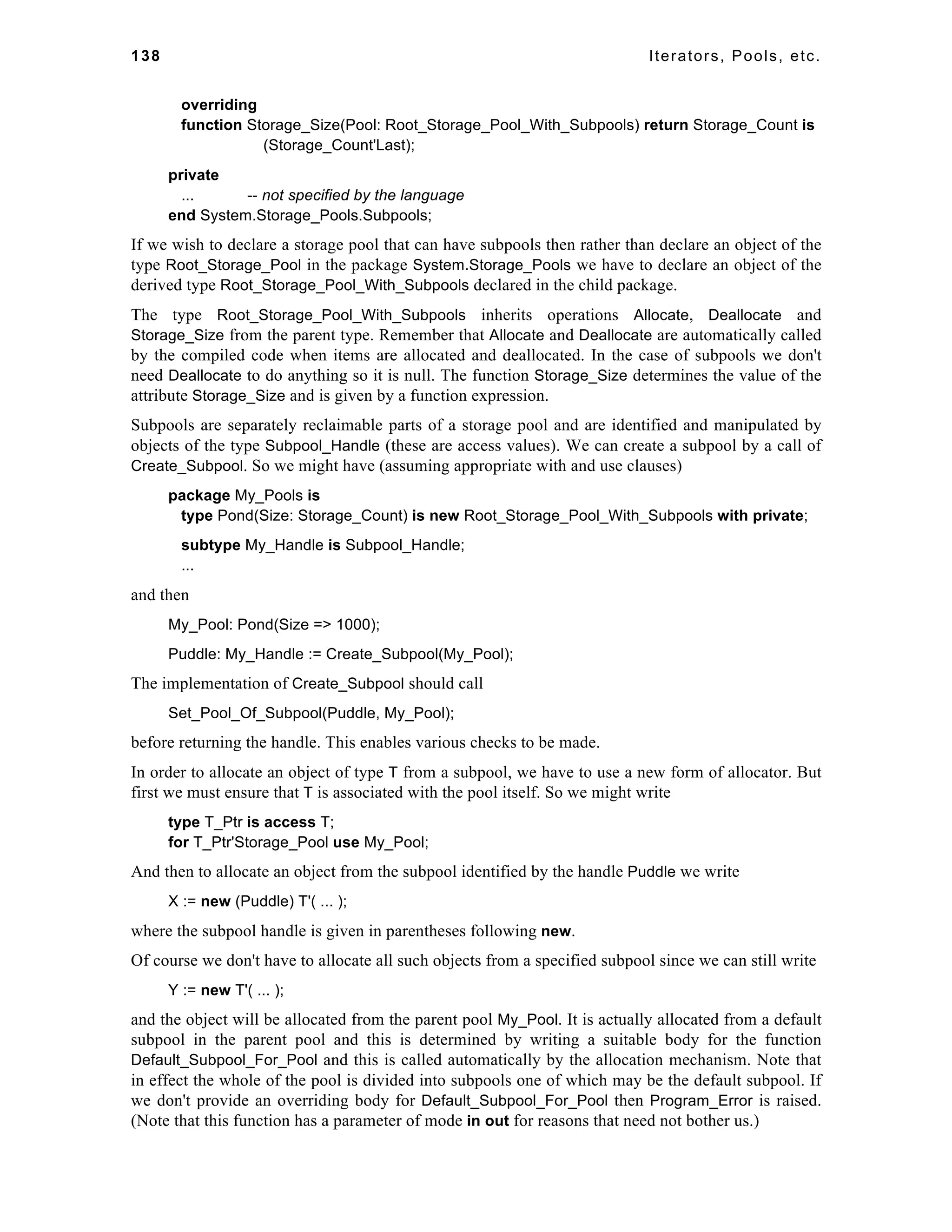 138 Iterators, Pools, etc. 
overriding 
function Storage_Size(Pool: Root_Storage_Pool_With_Subpools) return Storage_Count is 
(Storage_Count'Last); 
private 
... -- not specified by the language 
end System.Storage_Pools.Subpools; 
If we wish to declare a storage pool that can have subpools then rather than declare an object of the 
type Root_Storage_Pool in the package System.Storage_Pools we have to declare an object of the 
derived type Root_Storage_Pool_With_Subpools declared in the child package. 
The type Root_Storage_Pool_With_Subpools inherits operations Allocate, Deallocate and 
Storage_Size from the parent type. Remember that Allocate and Deallocate are automatically called 
by the compiled code when items are allocated and deallocated. In the case of subpools we don't 
need Deallocate to do anything so it is null. The function Storage_Size determines the value of the 
attribute Storage_Size and is given by a function expression. 
Subpools are separately reclaimable parts of a storage pool and are identified and manipulated by 
objects of the type Subpool_Handle (these are access values). We can create a subpool by a call of 
Create_Subpool. So we might have (assuming appropriate with and use clauses) 
package My_Pools is 
type Pond(Size: Storage_Count) is new Root_Storage_Pool_With_Subpools with private; 
subtype My_Handle is Subpool_Handle; 
... 
and then 
My_Pool: Pond(Size => 1000); 
Puddle: My_Handle := Create_Subpool(My_Pool); 
The implementation of Create_Subpool should call 
Set_Pool_Of_Subpool(Puddle, My_Pool); 
before returning the handle. This enables various checks to be made. 
In order to allocate an object of type T from a subpool, we have to use a new form of allocator. But 
first we must ensure that T is associated with the pool itself. So we might write 
type T_Ptr is access T; 
for T_Ptr'Storage_Pool use My_Pool; 
And then to allocate an object from the subpool identified by the handle Puddle we write 
X := new (Puddle) T'( ... ); 
where the subpool handle is given in parentheses following new. 
Of course we don't have to allocate all such objects from a specified subpool since we can still write 
Y := new T'( ... ); 
and the object will be allocated from the parent pool My_Pool. It is actually allocated from a default 
subpool in the parent pool and this is determined by writing a suitable body for the function 
Default_Subpool_For_Pool and this is called automatically by the allocation mechanism. Note that 
in effect the whole of the pool is divided into subpools one of which may be the default subpool. If 
we don't provide an overriding body for Default_Subpool_For_Pool then Program_Error is raised. 
(Note that this function has a parameter of mode in out for reasons that need not bother us.) 
 