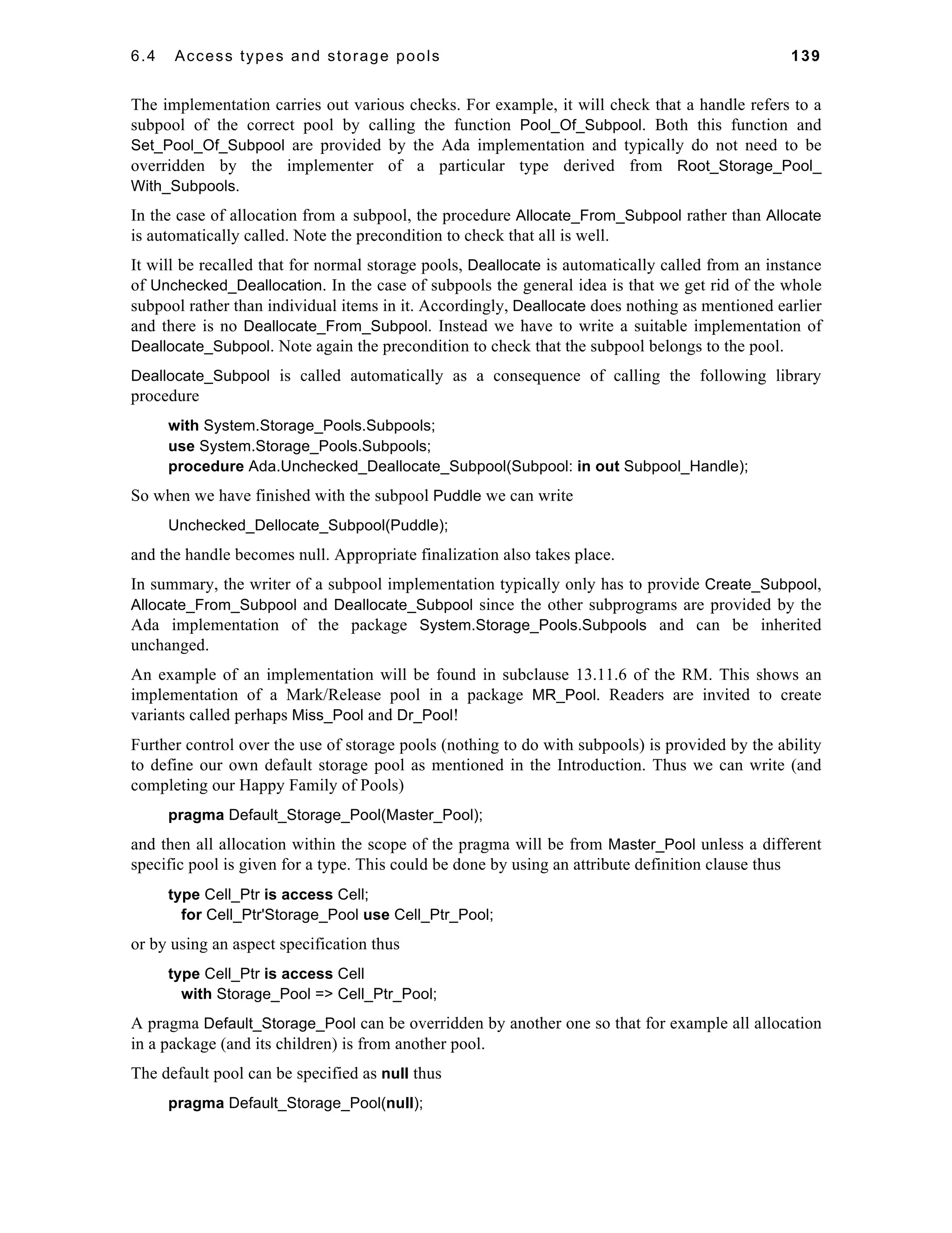 6.4 Access types and storage pools 139 
The implementation carries out various checks. For example, it will check that a handle refers to a 
subpool of the correct pool by calling the function Pool_Of_Subpool. Both this function and 
Set_Pool_Of_Subpool are provided by the Ada implementation and typically do not need to be 
overridden by the implementer of a particular type derived from Root_Storage_Pool_ 
With_Subpools. 
In the case of allocation from a subpool, the procedure Allocate_From_Subpool rather than Allocate 
is automatically called. Note the precondition to check that all is well. 
It will be recalled that for normal storage pools, Deallocate is automatically called from an instance 
of Unchecked_Deallocation. In the case of subpools the general idea is that we get rid of the whole 
subpool rather than individual items in it. Accordingly, Deallocate does nothing as mentioned earlier 
and there is no Deallocate_From_Subpool. Instead we have to write a suitable implementation of 
Deallocate_Subpool. Note again the precondition to check that the subpool belongs to the pool. 
Deallocate_Subpool is called automatically as a consequence of calling the following library 
procedure 
with System.Storage_Pools.Subpools; 
use System.Storage_Pools.Subpools; 
procedure Ada.Unchecked_Deallocate_Subpool(Subpool: in out Subpool_Handle); 
So when we have finished with the subpool Puddle we can write 
Unchecked_Dellocate_Subpool(Puddle); 
and the handle becomes null. Appropriate finalization also takes place. 
In summary, the writer of a subpool implementation typically only has to provide Create_Subpool, 
Allocate_From_Subpool and Deallocate_Subpool since the other subprograms are provided by the 
Ada implementation of the package System.Storage_Pools.Subpools and can be inherited 
unchanged. 
An example of an implementation will be found in subclause 13.11.6 of the RM. This shows an 
implementation of a Mark/Release pool in a package MR_Pool. Readers are invited to create 
variants called perhaps Miss_Pool and Dr_Pool! 
Further control over the use of storage pools (nothing to do with subpools) is provided by the ability 
to define our own default storage pool as mentioned in the Introduction. Thus we can write (and 
completing our Happy Family of Pools) 
pragma Default_Storage_Pool(Master_Pool); 
and then all allocation within the scope of the pragma will be from Master_Pool unless a different 
specific pool is given for a type. This could be done by using an attribute definition clause thus 
type Cell_Ptr is access Cell; 
for Cell_Ptr'Storage_Pool use Cell_Ptr_Pool; 
or by using an aspect specification thus 
type Cell_Ptr is access Cell 
with Storage_Pool => Cell_Ptr_Pool; 
A pragma Default_Storage_Pool can be overridden by another one so that for example all allocation 
in a package (and its children) is from another pool. 
The default pool can be specified as null thus 
pragma Default_Storage_Pool(null); 
 