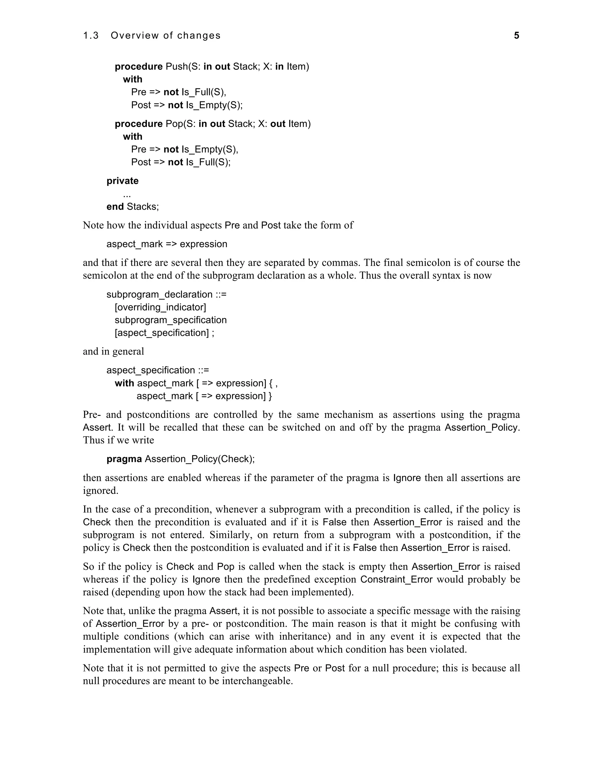 1.3 Overview of changes 5 
procedure Push(S: in out Stack; X: in Item) 
with 
Pre => not Is_Full(S), 
Post => not Is_Empty(S); 
procedure Pop(S: in out Stack; X: out Item) 
with 
Pre => not Is_Empty(S), 
Post => not Is_Full(S); 
private 
... 
end Stacks; 
Note how the individual aspects Pre and Post take the form of 
aspect_mark => expression 
and that if there are several then they are separated by commas. The final semicolon is of course the 
semicolon at the end of the subprogram declaration as a whole. Thus the overall syntax is now 
subprogram_declaration ::= 
[overriding_indicator] 
subprogram_specification 
[aspect_specification] ; 
and in general 
aspect_specification ::= 
with aspect_mark [ => expression] { , 
aspect_mark [ => expression] } 
Pre- and postconditions are controlled by the same mechanism as assertions using the pragma 
Assert. It will be recalled that these can be switched on and off by the pragma Assertion_Policy. 
Thus if we write 
pragma Assertion_Policy(Check); 
then assertions are enabled whereas if the parameter of the pragma is Ignore then all assertions are 
ignored. 
In the case of a precondition, whenever a subprogram with a precondition is called, if the policy is 
Check then the precondition is evaluated and if it is False then Assertion_Error is raised and the 
subprogram is not entered. Similarly, on return from a subprogram with a postcondition, if the 
policy is Check then the postcondition is evaluated and if it is False then Assertion_Error is raised. 
So if the policy is Check and Pop is called when the stack is empty then Assertion_Error is raised 
whereas if the policy is Ignore then the predefined exception Constraint_Error would probably be 
raised (depending upon how the stack had been implemented). 
Note that, unlike the pragma Assert, it is not possible to associate a specific message with the raising 
of Assertion_Error by a pre- or postcondition. The main reason is that it might be confusing with 
multiple conditions (which can arise with inheritance) and in any event it is expected that the 
implementation will give adequate information about which condition has been violated. 
Note that it is not permitted to give the aspects Pre or Post for a null procedure; this is because all 
null procedures are meant to be interchangeable. 
 
