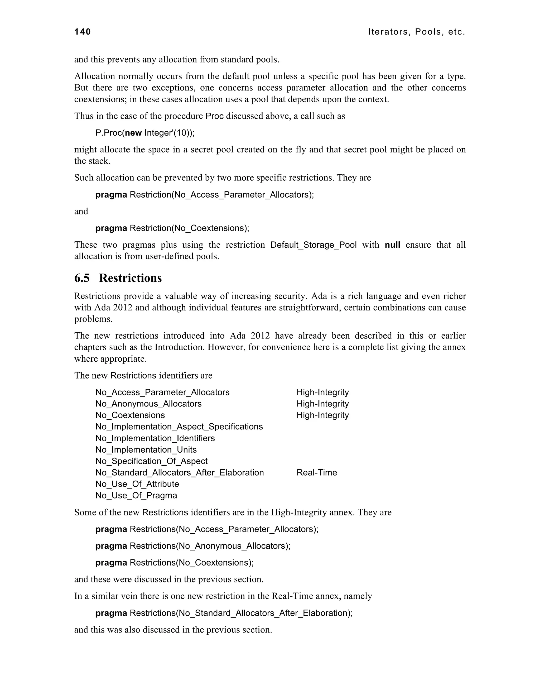 140 Iterators, Pools, etc. 
and this prevents any allocation from standard pools. 
Allocation normally occurs from the default pool unless a specific pool has been given for a type. 
But there are two exceptions, one concerns access parameter allocation and the other concerns 
coextensions; in these cases allocation uses a pool that depends upon the context. 
Thus in the case of the procedure Proc discussed above, a call such as 
P.Proc(new Integer'(10)); 
might allocate the space in a secret pool created on the fly and that secret pool might be placed on 
the stack. 
Such allocation can be prevented by two more specific restrictions. They are 
pragma Restriction(No_Access_Parameter_Allocators); 
and 
pragma Restriction(No_Coextensions); 
These two pragmas plus using the restriction Default_Storage_Pool with null ensure that all 
allocation is from user-defined pools. 
6.5 Restrictions 
Restrictions provide a valuable way of increasing security. Ada is a rich language and even richer 
with Ada 2012 and although individual features are straightforward, certain combinations can cause 
problems. 
The new restrictions introduced into Ada 2012 have already been described in this or earlier 
chapters such as the Introduction. However, for convenience here is a complete list giving the annex 
where appropriate. 
The new Restrictions identifiers are 
No_Access_Parameter_Allocators High-Integrity 
No_Anonymous_Allocators High-Integrity 
No_Coextensions High-Integrity 
No_Implementation_Aspect_Specifications 
No_Implementation_Identifiers 
No_Implementation_Units 
No_Specification_Of_Aspect 
No_Standard_Allocators_After_Elaboration Real-Time 
No_Use_Of_Attribute 
No_Use_Of_Pragma 
Some of the new Restrictions identifiers are in the High-Integrity annex. They are 
pragma Restrictions(No_Access_Parameter_Allocators); 
pragma Restrictions(No_Anonymous_Allocators); 
pragma Restrictions(No_Coextensions); 
and these were discussed in the previous section. 
In a similar vein there is one new restriction in the Real-Time annex, namely 
pragma Restrictions(No_Standard_Allocators_After_Elaboration); 
and this was also discussed in the previous section. 
 