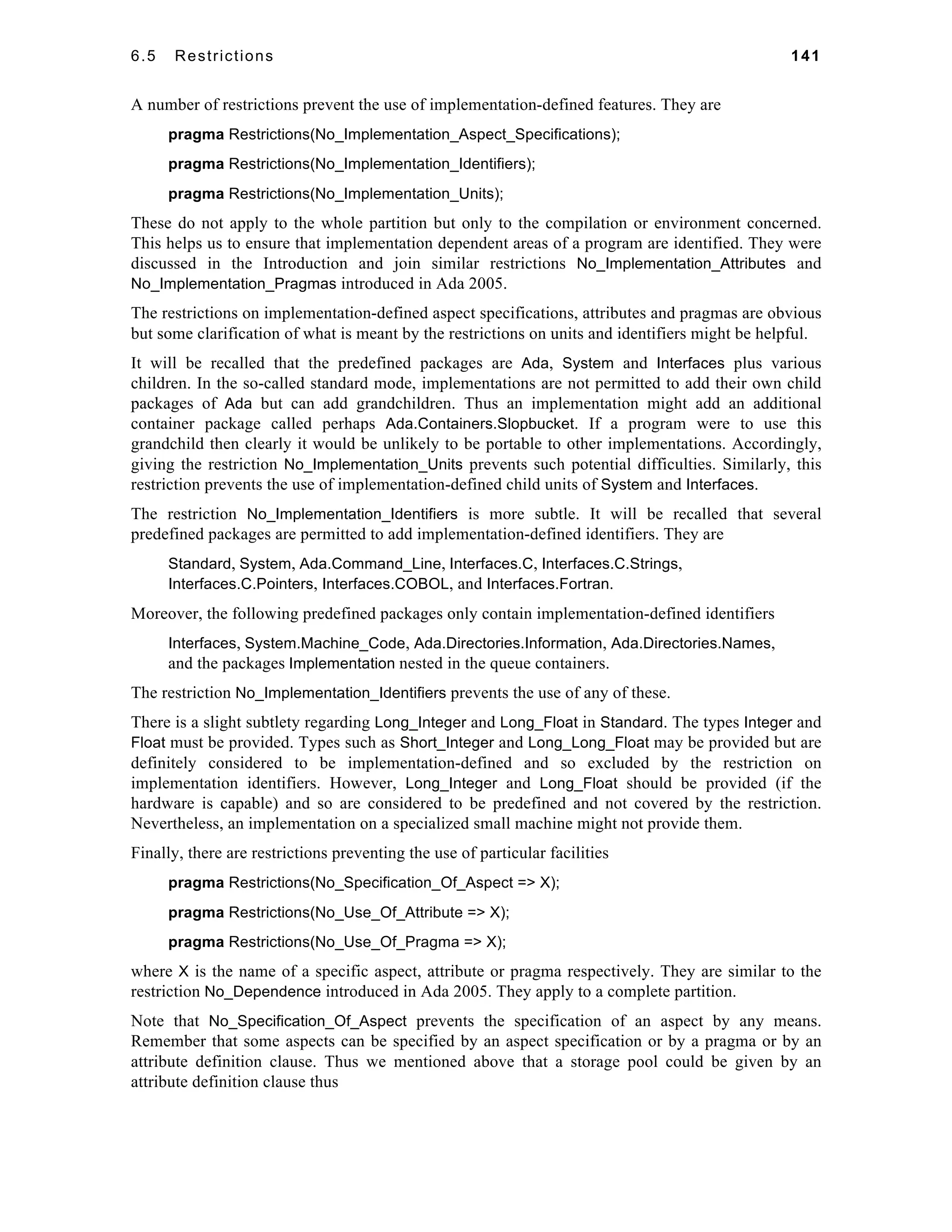6.5 Restrictions 141 
A number of restrictions prevent the use of implementation-defined features. They are 
pragma Restrictions(No_Implementation_Aspect_Specifications); 
pragma Restrictions(No_Implementation_Identifiers); 
pragma Restrictions(No_Implementation_Units); 
These do not apply to the whole partition but only to the compilation or environment concerned. 
This helps us to ensure that implementation dependent areas of a program are identified. They were 
discussed in the Introduction and join similar restrictions No_Implementation_Attributes and 
No_Implementation_Pragmas introduced in Ada 2005. 
The restrictions on implementation-defined aspect specifications, attributes and pragmas are obvious 
but some clarification of what is meant by the restrictions on units and identifiers might be helpful. 
It will be recalled that the predefined packages are Ada, System and Interfaces plus various 
children. In the so-called standard mode, implementations are not permitted to add their own child 
packages of Ada but can add grandchildren. Thus an implementation might add an additional 
container package called perhaps Ada.Containers.Slopbucket. If a program were to use this 
grandchild then clearly it would be unlikely to be portable to other implementations. Accordingly, 
giving the restriction No_Implementation_Units prevents such potential difficulties. Similarly, this 
restriction prevents the use of implementation-defined child units of System and Interfaces. 
The restriction No_Implementation_Identifiers is more subtle. It will be recalled that several 
predefined packages are permitted to add implementation-defined identifiers. They are 
Standard, System, Ada.Command_Line, Interfaces.C, Interfaces.C.Strings, 
Interfaces.C.Pointers, Interfaces.COBOL, and Interfaces.Fortran. 
Moreover, the following predefined packages only contain implementation-defined identifiers 
Interfaces, System.Machine_Code, Ada.Directories.Information, Ada.Directories.Names, 
and the packages Implementation nested in the queue containers. 
The restriction No_Implementation_Identifiers prevents the use of any of these. 
There is a slight subtlety regarding Long_Integer and Long_Float in Standard. The types Integer and 
Float must be provided. Types such as Short_Integer and Long_Long_Float may be provided but are 
definitely considered to be implementation-defined and so excluded by the restriction on 
implementation identifiers. However, Long_Integer and Long_Float should be provided (if the 
hardware is capable) and so are considered to be predefined and not covered by the restriction. 
Nevertheless, an implementation on a specialized small machine might not provide them. 
Finally, there are restrictions preventing the use of particular facilities 
pragma Restrictions(No_Specification_Of_Aspect => X); 
pragma Restrictions(No_Use_Of_Attribute => X); 
pragma Restrictions(No_Use_Of_Pragma => X); 
where X is the name of a specific aspect, attribute or pragma respectively. They are similar to the 
restriction No_Dependence introduced in Ada 2005. They apply to a complete partition. 
Note that No_Specification_Of_Aspect prevents the specification of an aspect by any means. 
Remember that some aspects can be specified by an aspect specification or by a pragma or by an 
attribute definition clause. Thus we mentioned above that a storage pool could be given by an 
attribute definition clause thus 
 